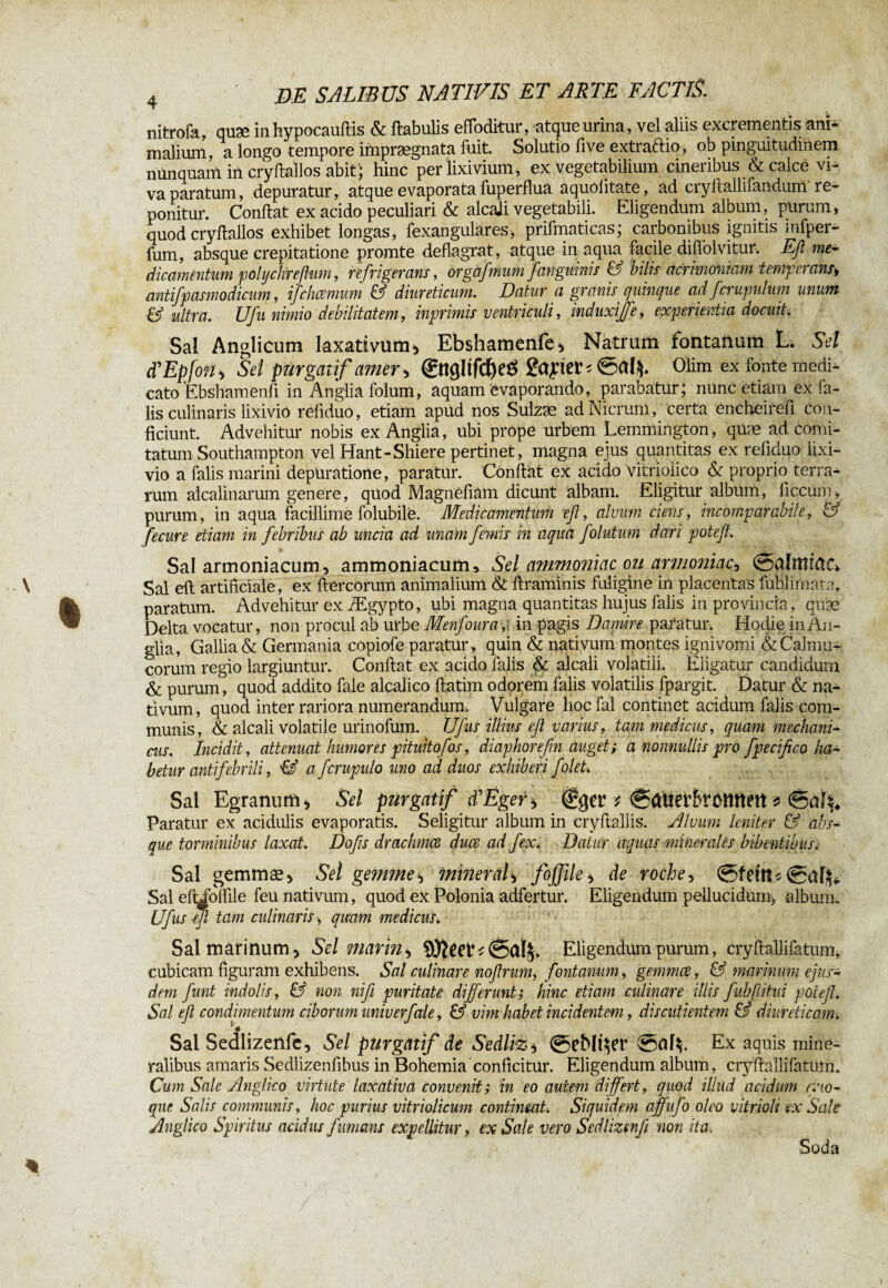 nitrofa, quæ inhypocauftis & flabulis effoditur, atque urina, vel aliis excrementis ani¬ malium, a longo tempore imprægnata fuit. Solutio five extraftio, ob pinguitudinem nunquam in cryflallos abit; hinc per lixivium, ex vegetabilium cineribus & calce vi¬ va paratum, depuratur, atque evaporata fuperflua aquôiitate, ad cryltallifandum re¬ ponitur. Conflat ex acido peculiari & alcali vegetabili. Eligendum album, purum, quod cryflallos exhibet longas, fexangulares, prifmaticas; carbonibus ignitis infper- fum, absque crepitatione promte deflagrat, atque in aqua facile diflolvitur. Efi me¬ dicamentum polyclireßum, refrigerans, orgàjmum j'anguinis G bilis acrimoniam temperans* antifpasmodicum, ifchcemum & diureticum. Datur a granis_ quinque adfcrupulum unum & ultra. Ufu nimio debilitatem, inprimis ventriculi, incluxijje, experientia docuit. Sal Anglicum laxativum > Ebshamenfe* Natrum fontanum L. Sei d'EpfoMi Sel purgatif amer > ©îg!ifd)ee> gapei’î 0al$. Olim ex fonte medi¬ cato Ebshamenfi in Anglia folum, aquam evaporando, parabatur; nunc etiam ex fa¬ lis culinaris lixivio refiduo, etiam apüd nos Sulzæ ad Nicrum, certa encheirefi con¬ ficiunt. Advehitur nobis ex Anglia, ubi prôpe urbem Lemmington, qüæ ad comi¬ tatum Southampton vel Hant-Shiere pertinet, magna ejus quantitas ex refiduo lixi¬ vio a falis marini depüratione, paratur. Conflat ex acido vitrioiico & proprio terra¬ rum alcalinarum genere, quod Magnefiam dicunt albam. Eligitur albüm, iiccum, purum, in aqua facillime folubile. Medicamentum eß, alvum ciens, incomparabile, & fecure etiam in febribus ab uncia ad unam femis in aqua folutum dari poteß. Sal armoniacum, ammoniacurru Sel ammoniac ou armoniac-, Sal efl artificiale, ex ftercorum animalium & flraminis fuligine in placentas f ubi imam, paratum. Advehitur ex Ægypto, ubi magna quantitas hujus falis in provincia, quae Delta vocatur, non procul ab urbe Menfoura ; in pagis Damire paratur. Hodie in An- glia, Gallia & Germania copiofe paratur, quin & nativum montes igni vomi &Caln lu¬ corum regio largiuntur. Conflat ex acido falis & alcali volatili. Eligatur candidum & purum, quod addito faie alcalico flatim odorem falis volatilis fpargit. Datur & na¬ tivum, quod inter rariora numerandum. Vulgare hocfal continet acidum falis com¬ munis, & alcali volatile urinofum. Ufus illius eß varius, tam medicus, quam mechani¬ cus. Incidit, attenuat humores pituitofos, diaphorefm auget ; a nonnullis pro fpecifico ha¬ betur antifebrili, IS afcrupulo uno ad duos exhiberi foleU Sal Egranum* Sel purgatif ifÈger* * fSäiiefBrcmtM * Paratur ex acidulis evaporatis. Seligitur album in cryftalhs. Alvum leniter & abs¬ que torminibus laxat Doßs drachmes duœ ad fex. Datur aquas minerales bibentibus. Sal gemmæ> Sel gemme-, mineral> fojflle* de roche, 0fem$(gaffc Sal efiibffile feu nativum, quod ex Polonia adfertur. Eligendum pellucidum, album. Ufus efi tam culinaris, qmm medicus. Sal marinum > Sel marin i dSalj. Eligendum purum, cryffallifatum, cubicam figuram exhibens. Sal culinare noßrum, fontanum, gemmee, & marinum ejus¬ dem funt indolis, & non nifi puritate differunt; hinc etiam culinare illis fubfitui poteß. Sal eß condimentum ciborum univerfale, & vim habet incidentem, discutientem & diureticam. Sal Sedlizenfc, Sel purgatif de Sedliz* @eMî$er @al$. Ex aquis mine¬ ralibus amaris Sedlizenfibus in Bohemia conficitur. Eligendum album, cryflallifatüm. Cum Sale Anglico virtute laxativa convenit; in eo autem differt, quod illud acidum mo¬ que Salis communis, hoc purius vitriolicum contineat. Siquidem ajfufo oleo vitrioli ex Sale Anglico Spiritus acidus fumans expellitur, ex Sale vero Sedlizenfi non ita. Soda