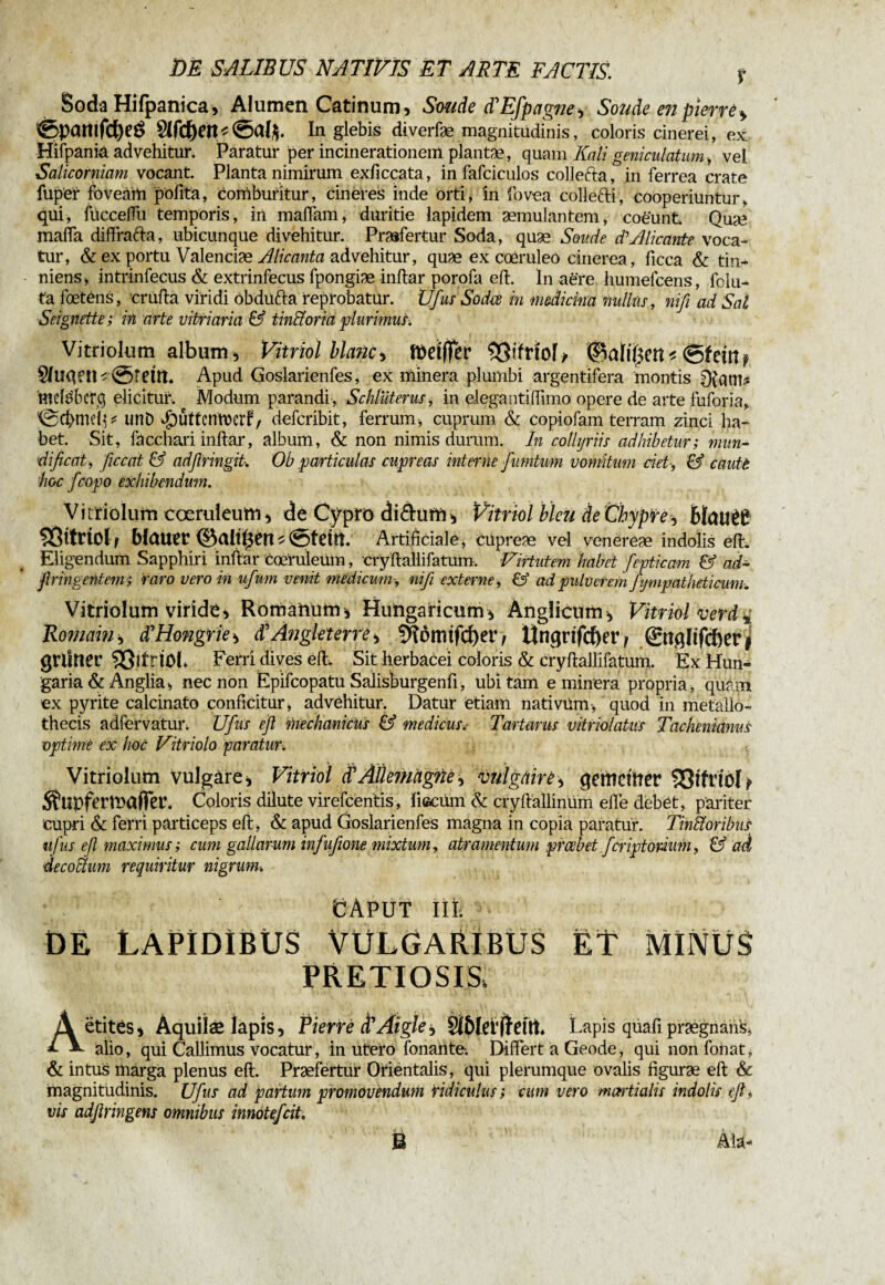 Soda Hifpanica, Alumen Catinum, Soude dEfpagne, Soude en pierre * ©pcmtfcfyeé In glebis diverfæ magnitudinis, coloris cinerei, ex Hifpaniâ advehitur. Paratur per incinerationem pïantæ, qmm Kali geniculatum , vel Salicorniam vocant. Planta nimirum exficcata, in fafciculos collefta, in ferrea crate fupet foveàm polita, comburitur, cineres inde Orti, in fovea collefti, cooperiuntur, qui, fitccelfu temporis, iii malfam, duritie lapidem æmulantem, coeunt, Quae mafia diffrafta, ubicunque di vehitur. Prasfertur Soda, quæ Soude d'Alicante voca¬ tur, & ex portu Valenciæ Ali eant a advehitur, quæ ex cœruleô cinerea, ficca & tin¬ niens , intrinfecus & extrinfecus fpongiæ inltar porofa elt. In aère humefeens, fclu- ta fœtêns, crufta viridi obdufta reprobatur. Ufus Sodés in medicina nullus, nifi ad Sal Seignette ; in arte vitriaria & tinHoria plurimus-. Vitriolum album * Vitriol blanci fôeïffcr SSifriof -, Stein? Shiqeil^ ©teilt. Apud Goslarienfes, ex minera plumbi argentifera montis 0{am* ‘mefëbcrq elicitur. Modum parandi, Schtüterus, in elegantihiino opere de arte fuforia, ©d>meij* tmb ^uttenteerf/ deferibit, ferrum, cuprum & copiofam terram zinci ha¬ bet. Sit, fâccliari inltar, album, & non nimis dumm. In collyriis adhibetur; mun- dificat, ficcat & adfiringit. Ob particulas cupreas interne fumtum vomitum det-, & cautt hoc f.'copo exhibendum. Vitriolum coeruleum, de Cypro diéhirn, Vitriol bleu de Chypre*, BïatlêP ÇÔttriolf Wauer ©alt^etU ©felit Artificiale, cüpreæ vel venereæ indolis elf. Eligendum Sapphiri inltar cœruleüm, cryltallifatum, Virtutem habet fepticam & ad- firingentem; raro vero in ufum venit medicum-, nifi externe, & ad pulverem fympatheticum-. Vitriolum viride, Romanum, Hungaricum, Anglicum, Vitriol verd% Romain, K Hongrie > $ Angleterre SHôitufcf)er > ünqrifcf)er f ©tqlifcberi grilner 33îtriOl. Ferri dives elt. Sit herbacei coloris & cryltallifatum. Ex Hun- garia & Anglia, neenon Èpifcopatu Salisburgenfi, ubitam e minera propria, quam ex pyrite calcinato conficitur, advehitur. Datur etiam nativum, quod in metallo- thecis adfervatui*; Ufius efi mechanicus & medicus. Tartarus vitriolatns Tachenianus optime -ex hoc Vitriolo paratur. Vitriolum vulgare * Vitriol $ Allemagne, vulgaire, qemeilter SSlfriöl* ^upfermafier. Coloris dilute virefeentis, liecüm & cryltallinüm elfe debét, pariter cupri & ferri particeps elt, & apud Goslarienfes mâgna in copia paratur. Tin&oribus ufus efi maximus; cum gallarum infufeone mixtum, atramentum preebet ficriptonum, & ad decoihim requiritur nigrum. CAput iit. de Lapidibus Vulgaribus et minus pretiosis, Aëtites* Àquiîæ lapis, Riene d'Aigle*, Si&lerffetti. Lapis qüafi prægnans, alio, qui Callimus vocatur, in utero fonante. Differt a Geode, qui non fonat. & intus marga plenus elt. Praefertur Orientalis, qui plerumque ovalis figuræ elt & magnitudinis. Ufus ad partum promovendum ridiculus; cum vero martialis indolis efi, vis adfiringens omnibus innoteficit 3B Ala-