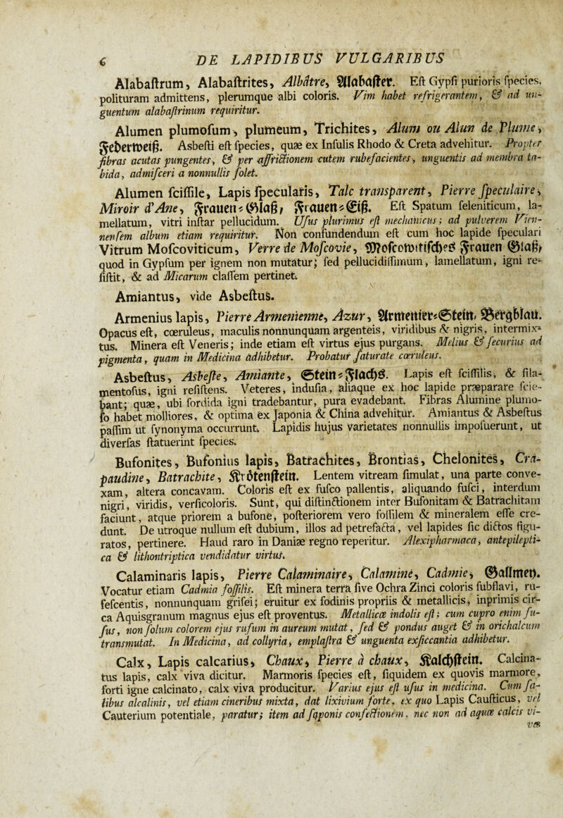 Alabaftrum, Alabaftrites, Albâtre, SHabafîer. Eft Gypfi purioris fpecies, polituram admittens, plerumque albi coloris. Vim habet refrigerantem, & ad un¬ guentum alabaßrinum requiritur. Alumen plumofum, plumeum, Trichites, Alum ou Alun de Plumes gebermeifê. Asbefti eft fpecies, qüæ ex Infulis Rhodo & Creta advehitur. Propter fibras acutas pungentes, & per affrittionem cutem rubefacientes, unguentis ad membra ta¬ bida, admifceri a nonnullis folet. Alumen fciflile, Lapis fpeculatls, Talc transparent, Pierre fpeculaire, Miroir d'Ane, grauent frauett*©g. Eft Spatum feleniticum, la- mellatum, vitri inftar pellucidum. Ufus plurimus eft mechanicus ; ad pulverem Vien- nenfern album etiam requiritur. Non confundendum ell cum hoc lapide fpeculari Vitrum Mofcoviticum, Verre de Mofcovie, SD?ofcotl)ttifclK$ Jruuen quod in Gypfum per ignem non mutatur> fed pellucidiifnnum, lamellatum, igni re- fiftit, & ad Micarum claffem pertinet. Amiantus, vide Asbeftus. Armenius lapis, Pierre Arménienne, Azur, Sÿtrqbtaü. Opacus eft* coeruleus, maculis nonnunqüam argenteis, viridibus & nigris, intermix* tus. Minera eft Veneris ; inde etiam eft virtus ejus purgans. Melius & fecurius ad pigmenta, quam in Medicina adhibetur. Probatur fatui ate ccei uleus. Asbeftus, Asbefte, Amiante, 0tdtt * $lad)£. LaPis efl: fcifliiis, & fila- mentofus, igni refiftens. Veteres, mdufia, aliaque ex hoc lapide praeparare fcie- bant; quæ, ubi fordida igni tradebantur, pura evadebant. Fibras Alumine plumo- fo habet molliores, & optima ëx Japönia & China advehitur. Amiantus & Asbeftus paffim ut fynonyma occurrunt. Lapidis hujus Varietates nonnullis impofuerunt, ut diverfas ftatuerint fpecies. Bufonites, Bufonius lapis, Batraehites, Brontias, Chelonitës, Cra- paudine, Batrachte, Sïrôtetlfîdtt. Lentem vitream fimulat, una parte conve¬ xam, altera concavam. Coloris eft ex fufeo pallentis, aliquando fufei, interdum nigri', viridis, verficoloris. Sünt» qui diftinftionem inter Bufonitam & Batrachitam faciunt, atque priorem a bufone, pofteriorem vero foifilem & mineralem effe cre¬ dunt. De utroque nullum eft dubium, illos ad petrefafta, vel lapides fic diftos figu¬ ratos, pertinere. Haud raro in Daniæ regno reperitur. Alexipharmaca, antepilepti- ca & lithontriptica vendidatur virtus, Calaminaris lapis, Pierre Calaminair es Calaminé, Cadmies ©aflmet). Vocatur etiam Cadmia fofftlis. Eft minera terra five Ochra Zinci coloris fubflavi, ru- fefeentis, nonnunquam grifei; eruitur ex fodinis propriis & metallicis, inprimis cir¬ ca Aquisgranum magnus ejus eft proventus. Metallicce indolis eft; cum cupro enim fu- fus, non folum colorem ejus rufum in aureum mutat, fed & pondus auget & in orichalcum transmutat. In Medicina, ad collyria i emplaftra & unguenta exficcantia adhibetur. Calx, Lapis calcarius, Chaux s Pierre à chaux, $alcf)ftem. Calcina- tus lapis, calx viva dicitur. Marmoris fpecies eft, fiquidem ex quovis marmore, forti igne calcinato, calx viva producitur. Varius ejus eft ufus in medicina. Cum fa¬ tibus alcalinis, vel etiam cineribus mixta, dat lixivium forte, tx quo Lapis Caufticus , vel Cauterium potentiale, paraturs item adfyponis confeffionem. nec non adaqua calcis vi¬ vez