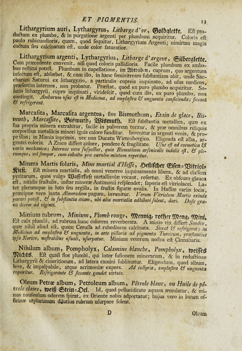 13 Lithargyrium auri, Lythargyrus, Litharge d’or, ©of&nfeffe. Eft pro- auttum ex plrnnbo, & m purgatione argenti per plumbum acquiritur. Coloris ell paulo rubicundioris, quam, quod fequitur, Lithargyrium Argenti ; nimirum magis coctum feu calcmatum ell, unde color faturatior. Lithargyrium argenti , Lythargyrius, Litharge d’argent, &lberqlette. Cum pisecedente convenit, nili quod coloris pallidioris. Facile plumbum ex ambo- bus reditui poteft. Plumbum in cupellatione, tm Vlbtreibm, cuprum, quo argentum mlectumeft, abiorbet, & cum illo, in hanc femivitream fubftantiam abit, unde Sac- charum Saturni ex lithargyrio, a particulis cupreis inquinato, ad ufus medicos piæleitim mternos, non probatur. Praedat, quod ex puro plumbo acquiritur. So¬ lutio lithargyi 11, cupro inquinati, viridefcit, quod cum illo, ex puro plumbo, non. gntm^it. Amborum ufus eft in Medicina, ad emplaftra & unguenta conficiendas ficcant Marcafita, Marcafita argentea, live Bismuthum, Etain de g lace. Bis¬ muth, Marcaßite, »témuîb, aßtömufö* Eft fubftantia metallica, quæ ex Tua propria minera extrahitur, facile in pulverem teritur, & præ omnibus reliquis coipoiibus metallicis minori ignis calore funditur. Invenitur in argenti venis, & pro¬ pe illas; in Misnia inprimis, nec non Ducatu Wirtenbergico. Eligenda eft alba ar¬ gentei coloris. A Zinco differt colore, pondere & fragilitate. Ufus efi ad cosmetica & vana mechanica; Internus vero [ifpedtus, quia Bismuthum arfenicalis indolis eft, & ple- i unique, vel femper, cum cobalto pro coeruleo mixtum reperitur. Minera Martis folaris, Mine martial d'Heffe, £>eßifdjer ©fetis23tfnoî*> Eft minera martialis, ab omni venereo inquinamento libera, & ad claffem pyritarum, quos vulgo 2Bafferfiefe metallicolæ vo'cant, refertur. Ex obfcuro glauca eft, nitidis fruftulis, inftar mineræ Antimonii refplendet; faporis eft vitriolacei I a- tet plerumque in luto feu argilla, in fruftis figuræ ovalis. In Haffiæ variis’locis præcipue vero juxta Almeroâam pagum, invenitur. Verum Vitriolum Martis exinde parari pot eft, & in fubftantia diam, ubi alia nmrtialia adhiberi folent, dari. Do fis <rra¬ na decem ad viginti. J 0 Minium rubrum, Minium, Plomb rouge, Wetltiu}, rof f)?rWint. Eft calx plumbi, ad rubrum hunc colorem reverberata. A minio vix differt Sandix, qUfx, nihil aliud eft, quam Cerufla ad rubedinem calcinata. Siccat & refrigerat s in Medicina ad emplaftra & unguenta, in arte pidioria ad pigmenta Turcicum, prceftantius ipfo Norico, noftratibus ufuali, ufurpatur. Minium veterum noftra eft Cinnabaris. Nihilum album, Pompholyx, Calamine blanche, Pompholyx, föefffeg Eft quafi flos plumbi, qui inter fufionem minerarum, & in reduftione Lithargyrii & cineritiorum, ad latera camini fublimatur. Eligendum, quod album, leve, & impalpabile, atque acrimoniæ expers. Ad collyria, emplaftra & unguenta requiritur. Refrigerante & ftccante gaudet virtute. Oleum Petræ album, Petroleum album, Pétrole blanc, ou Huile de pé¬ trole claire, tttdg @fdn^,Od. Id, quod pelluciditate aquam æmulatur, & mi¬ nus naufeofum odorem fpirat, ex Oriente nobis adportatur; hujus vero in locum of- fîcinæ utplurimum dilutius rubrum ufurpare folent. D Oleum