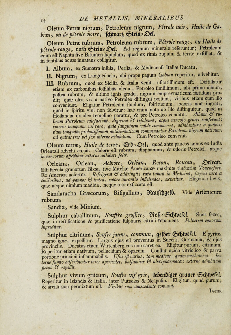 Oleum Petræ nigrum, Petroleum nigrum* Pétrole noir* Huile de Ga- bian* ou de pétrole noire * fd)ft?ar$ Stein *£)el. Oleum Petræ rubrum * Petroleum rubrum * Pétrole rouge, ou Huile de pétrole rouge, roîl) Steitt*4>L Ad regnum minerale referuntur; Petroleum enim eft Naphta five Bitumen liquidum, quod ex rimis rupium & terrae exftillat, & in fontibus aquæ innatans colligitur. I, Album, ex Sumatra infula, Perfia, & Modenenfi Italiae DücâtU, II, Nigrum * ex Languedocia, übi prope pagum Gabian reperitur, advehitur. III, Rubrum* quod ex Sicilia & Italia venit, ufitatiffmium eft. Deftillatur etiam ex carbonibus foflilibus oleum, Petroleo fimillimum, ubi primo album, poftea rubrum, & ultimo ignis gradu, nigrum empreVmaticum foetidum pro¬ dit; quæ olea vix à nativo Petroleo diftingui poliunt, viribus etiam cum illo conveniunt. Eligatur Petroleum fluidum, fpirituofum, odoris non ingrati, quod in fpiritu vini non folviturl hac enim nota ab illo diftinguitar, quod in Hollandia ex oleo templino paratur, & pro Petroleo venditur. Album & ru- bvum Petroleum calefaciunt, digerunt & refolvunt, atque nervofo ghieri conferunt i interne nunquam vel raro, quia fanguinem valde commovent, adhibentur i a quibus¬ dam tamquam probatiffmum anlhelminticum commendatur Petroleum nigrum nativum, ad guttas tres vel fex interne exhibitum» Cum Petroleo convenit* Oleum terræ* Huile de terre, (£rfc^<OeL quod ante paucos annos ex India Orientali advehi coepit. Colore eft rubrum, diaphanum, & odoris Petrolei, atque in nervorum ajfettibus externe adhiberi folet. Orleàna* Orlean, Achiote, Orlêan* Rocou, RoiicoU, 4ü>Heatt^ Eft fæcula granorum Bixæ, five Mitellæ Americanae maximæ tinctoriæ Tournefort, Ex America adfertür* Refrigerat & adßringit; raro tamen in Medicina, fcefius vero à tinSioribus, ad pannos & Imtea, colore aurantid inficiendos, expetitur, Eligenaa levis, quæ neque nimium madida, neqüe tota exficcata eft* Sandaracha Græcorum* Rilîgallum* 5îûllfd)gef6t Vide Arfenicum rubrum. Sandix* vide Minium. Sulphur caballinum* Souffre gröjfier, 5îof^Sd)ittefel Sont feces, quæ in reftificatione & purificatione fulphuris citrini rémanent. Pulverem equorum ingreditur. Sulphur citrinum, Soufre jaune, commun * gtlber Ë pyrite, magno igne, expellitur. Largus ejus eft proventus in Suecia, Germania, & ejus provinciis. Ducatus etiam Wirtenbergicus non caret eo. Eligitur puram, citrinum. Reperitur etiam nativum, pellucidum & opacum. Confiât acido vitriolico & parva portione principii inflammabilis, U fus eft vatius, tam medicus, quam mechanicus. In¬ terne fumto adfcribuntur vires aperientes, balfamicce & alexipharmaccc ; externe adhibitum ficcat & repellit, Sulphur vivum grifeum* Soufre vif gris * lebenbûjw qrdtier @d)!ttefeL Reperitur in Islandia & Italia, inter Puteolos & Neapolin. Eligitur, quod purum, & arena non permixtum eft, Viribus cum antecedente convenit» Torna