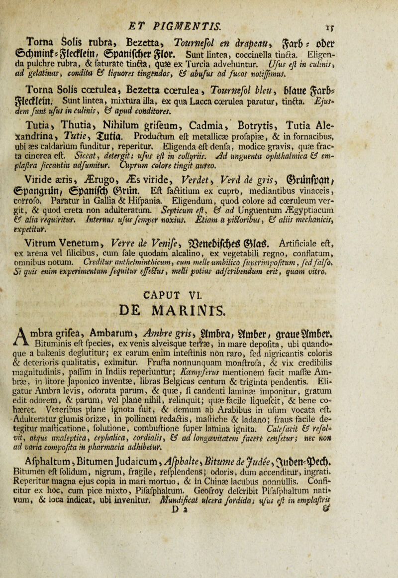 Tofina Solis rubrâ, BeZetta, Toiirnejol en drapeau i garb f obep *g(ecflemr ©patttfcber gfor. Sunt lintea , coccinèlla tinfta. Eligen¬ da pulchre rubra, & faturäte tinfta, ftuâè ex Turda advehuntur. Ufus efl in culinis, ad gelatinas, condita & liquores tingendos > & abufus ad fucos notiffimus. Torna Solis cœrulea) Bezetta cœrulea) Toumefol bleu, blaue garb* gleCfleitt. Sunt lintea» mixtura illa, ex quä Lacca cœrulea paratur» tinfta* Ejus* dent funt ufus in Culinis -, & äpud Conditores. Tutia, Thutia, Nihilum grifeum, Cadmk, Botrytis, Tutia Ale* xandrina, Tutie, jutfa, Produftum eft metallicæ profapiæ, & in fornacibus, ubi æs caldarium funditur , repentur* Eligenda eft denfa, modice gravis» quæ frac* ta cinerea eft. Siccat -, detergit; ufus eft in collyriis. Æ unguenta ophthalmica & em* plaftra fetantia adfumitur, Cuprum colore tingit aureo. Viride æïis, Ærugo, Æs viride. Ver det, Verd de gm, ©nhîfbattj ©pawjithu ©patitfch ©nln. Eft faftitïum ex cuprô, mediantibus vinaceis , torrofô* Paratur in Gallia & Hifpania* Eligendum, quod colore ad coeruleum ver* git, & quod creta non adulteratum. Septicum eft, & ad Unguentum Ægyptiacum & alia requiritur. Internus ufus femper noxius. Etiam a pifforibus » & aliis mechanicis-, expetitur. Vitrum Venetum, Verre de Venifer 93etiebifd)éé ©Ia& Artificiale eft» èX àrêna vel filicibus, Cum fale quodam alcalinö» ex vegetabili regno, conflatum» omnibus notüm. Creditur antkelminthicum, cum meile umbilico fupernnpofttum, fed falfo. Si quis enim experimentum f equitur effedtus » melli potius adfcribendum erit» quam vitro. CAPUT VI. DE MARUVrS. Ambra grifeâ. Ambarum, Ambre gris, Sbtiber, graueSfmbct*. Bituminis eft fpecies» ex venis alveisque tertae, in mare depolita, ubi qüandö* que a balænis deglutitur; ex earum enim inteftinis iiôn raro , fed nigricantis coloris & deterioris qualitatis, eximitur* Frufta nortnunquam monftrofa, & vix credibilis magnitudinis, palfim in Indiis reperiuntur; Kcempfems mentionem facit maflae Am* bræ» in Iitore Japonico inventae, libras Belgicas centum & triginta pendentis. Eli¬ gatur Ambra levis » odorata pàrüm» & quæ» fi candenti laminae imponitur, gratum edit odorem, & parum» vel plane nihil» relinquit; qüæ facile liqüefcit, & bene co¬ haeret. Veteribus plané ignota fuit , & demum ab Arabibus in üfüm vocata eft* Adulteratur glumis orizae»^ in pollinem redaftis, maftiche & ladano; fraus facile de* tegitur mafticationé » folutlônë, combüftioné füper lamina ignita. Calefacit & refol* vit, atque analeptica, Cephalica » Cordialis b & ad longcevitatem f acéré cenfetur; nec noit ad varia compofita in pharmttcia adhibetur* Afphaltum, Bitumen Judaicum, Âfphalte, Biitimè de Judée, Bitumen eftfolidum, nigrum» fragile» refplendens; odoris» dum accenditur» ingrati* Reperitur magna ejus copia in mari mortuo, & in Chlnaè lacübus nonnullis. Confi* citur ex hoc» cum pice mixto» Pifafphaltum* Geofroy defcribit Pifafphaltum nati* vum, & loca indicat» ubi invenitur* Mundiftcat ulcera fordida; ufus eft in emptaftris Di 1 &