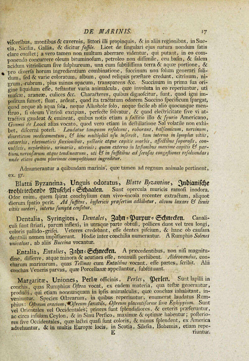 DE MÂRÏNIS. % 17 vlfcerîbus, montibus & cavernis, littori illi propinquis, & in aliis regionibus, in Sue- cia, Sicilia, Gallia, & dicitur fofftle. Licet de lingulari ejus natura nondum fatis clare conflet; a vero tamen non multum aberrare videntur, qui putant* in eo com¬ ponendo concurrere oleum bituminofum, petroleo non diffimile, ceu bafm, & falem acidum vitriolicum live fulphureum, una cum fubtilillima terra & aquæ portione, & pro diverfa horum ingrediendum combinatione, fuccinUm non folum generari foli- dum, fed & varie coloratum, album, quod reliquis præflaré credunt, citrinum, ni¬ grum,.-rubrum, plus minus opacum, transparens &c. Succinüm in prima fua ori¬ gine liquidum effe, teftantur varia animalcula, quæ involuta in eo reperiuntur, uti mufcæ, araneæ, culices &c. Charafreres, quibus dignofcitur, funt, quod igni im¬ politum fumet, fluat, ardeat, quod ita traftatum odorem Succino fpecificum fpargat, quod neque ab aqua fola, neque Alkohole folo, neque facile ab alio quocunque men- ftruo, fi oleum Vitrioli excipias, perfefte folvatur, & quod eleftricitate five vi at¬ tracti va gaudeat & emineat, quibus notis etiam a faMitio illo & fpurio Americano* Gwimi de Loock alias vocato, quod vero etiam in deftillatione Sal volatile non exhi¬ bet, difcerni poteft. Laudatur tanquam refolvens, roborans, half a mi cum, nervinum, diureticum medicamentum, & hinc multiplici ufu in fervit, tam interno in lymphce vitiis* catarthis, rheumaticis fluxionibus, pedi oris atque capitis morbis, affectibus foporofis, con* vulfivis* nephriticis, urinariis, uterinis; quam externo in laß'anibus maxime capitis & par¬ tium nermfarum atque tendinearum, uti & in fujfltibus ad ferofas congefliones refolvendas} unde etiam quam plurimas compofltiones ingreditur. Adnumerantur a quibusdam marinis, quæ tamen ad regnum animale pertinent* ex. gr. ' . ^ Blatta Byzantina, Unguis odoratus. Blatte Byzantine, ^mof)Irte€&enDe SRufdjel* Sunt opercula muricis ramofi inodora* Odor enim, quem fpirat conchylium cum vivo-Incola recenter extraftum, aliquot dierum fpatio perit. Ad fuffitus, hyflericis prcefertim adhibetur, alvum laxare & lienis vitiis mederi, interne fumptd cenfetur. Dentalia, Syringites, Dentales, 3ût)n*5>UrpUt* ©Cf)ttecfett Canali¬ culi funt ftriati, parum inflexi* in uträque parte obtufi, pollices duos vel tres longi, coloris pallido-grifei. Veteres credebant, effe dentes pifcium, & hanc ob caufam dentalii nomen impofuerunt. Hodie inter conchilia numerantur. A Rumphio Solenes univalves, ab aliis Buccina vocantur* / Entalia, Entalies, 3af)tt*@d)tîecfett. A præcedentibus, non nifi magnitu¬ dine, differre, atque minora & acutiora effe, nonnulli perhibent. Aldrovandus, con¬ charum marinarum, quas Tellinas cum Entalibus vocant, effe partes, fcribit. Alii conchas Veneris parvas, quæ Porcellanæ appellantur, fubftituunt. Margaritae, Uniones, Perlag officinis, Perles, geriet!. Sunt lapilli in conchis, quas Rumphius Oflrea vocat, ex eadem materia, qua tefiæ geneiantur* produfti, qui etiam nonnunquam in ipfis animalculis, quae conchas inhabitant, in¬ veniuntur. Species Oftrearum, in quibus reperiuntur, enumerat laudatus Rum¬ phius: Oflreum crasium,'*Oflreum faxatih, Qflreum placesitiforme five Ephippium. Sunt vel Orientales vel Occidentales; priores funt fplendidiores, & ceteris praeferuntur, ac circa infulam Ceylon, & in Sinu Perfico* maximæ &optimæ habentur; pofterio- res five Occidentales, quæ laftei quafi funt coloris, & minus fplendent, ex America advehuntur, & in multis Europæ locis, in Scotia, Silefia, Bohemia, etiam repe- E riuntur.