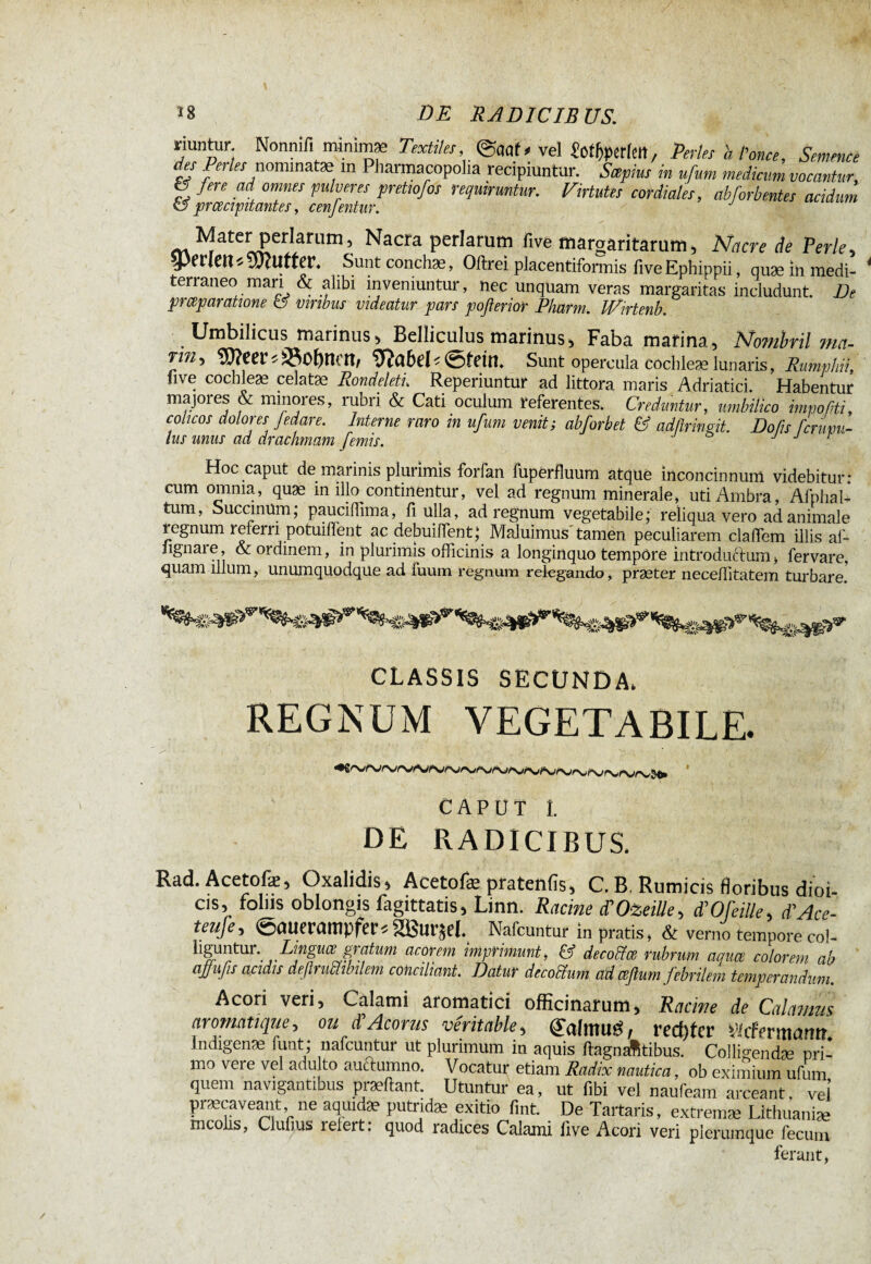 / 18 DE RADICIBUS. «untur Nonnifi nanimæ Text,les, @aaf< vel «offerte», Pertes h l’once, Semence des Pertes nommât* m Pharmacopolia recipiuntur. Sapins in ufum medicum vocantur, g fere ai omnes pulveres pretmfos requiruntur. Virtutes cordiales, abforbentes acidum m Mater pcrlarum, Nacra perlarum five margaritarum. Nacre de Perle, perlen « SWUtter. Sunt conchae, Öftrer placentiformis ftve Ephippii, quæ in medi- 4 terraneo man & alibi inveniuntur, nec unquam veras margaritas includunt. De prceparatione a vtrtbus videatur pars pofterior Pharm.. JVirtenb. Umbilicus mannus, Belliculus marinus, Faba marina. Nombril ma- rin, ÎWcer * *0f)mn, ïïîabei< ©fein. Sunt opercula cochle* lunaris, Rumphii, live cochleae celatae Rondeletu Reperiuntur ad littora maris Adriatici. Habentur majores & minoies, rubri & Cati oculum referentes. Creduntur, umbilico impoliti, colicos dolores fedare. Interne raro in ufum venit; abforbet & adßrinCt. Dofis ferum- lus unus ad drachmam femis. J j t Hoc caput de maiinis plurimis forfan fupërfluum atque inconcinnum videbitur* cum omnia, quae in illo continentur, vel ad regnum minerale, uti Ambra, Afphal- tum, SuccmUm; pauciffima, fi ulla, ad regnum vegetabile; reliqua vero ad animale legnum referri potuiffent ac debuilfent; Maluimus tamen peculiarem claffem illis af- ngnare, & ordinem, in plurimis officinis a longinquo tempore introductum * fervare, quam illum, unumquodque ad fuum regnum relegando, praeter neceflitatem turbare. CLASSIS SECUNDA, REGNUM VEGETABILE. CAPUT 1. DE RADICIBUS. Rad. Acetofæ, Oxalidis, Acetofæ pratentis, C. B, Rumicis floribus dioi- cis, foliis oblongis fagittatis, Linn. Racine POizeiUe, d’OfeiUe, d’Ace- teufe, ©nuerampfer«aßui'jej. Nafcuntur in pratis, & verno temporecol- liguntur. Linguagratum acorem imprimunt, & decoffce rubrum aqua colorem ab ajjufis apidis defirumbilem conciliant. Datur decochim ad ceflum febrilem temperandum. Acori veri. Calami aromatici officinarum. Racine de Calamus aromatique, ou A Acorus véritable, (falmutf, rechter Vicfermarm Indigenae funt; nafcuntur ut plurimum in aquis ftagmâtibus. Colligendæ pri- mo vei e vel adulto auctumno. Vocatur etiam Radix nautica, ob eximium ufum quem navigantibus praeftant. Utuntur ea, ut fibi vel naufeam arceant vel præcaveant ne aquid* putrid* exitio fmt De Tartans, extrem* Lithuani* mcolis, Clufius reiert: quod radices Calami five Acori veri plerumque fecum ferant,