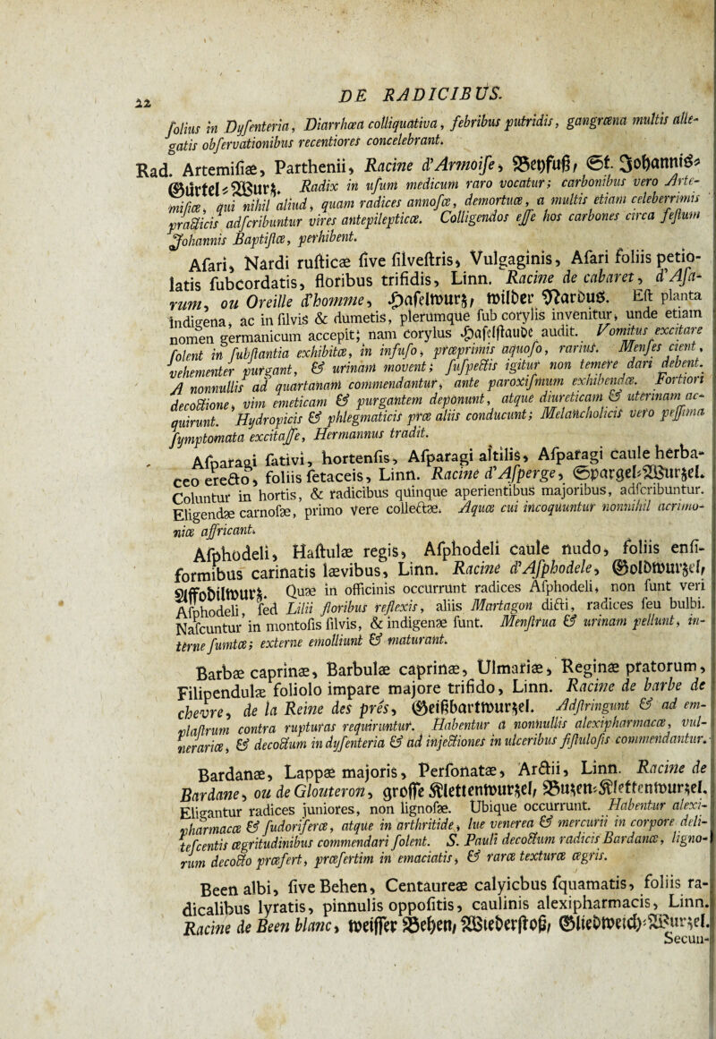 12 folius in Hyfentern, Diarrhœa colliquativa, febribus putridis, gangmna multis alle¬ gatis obfervationibus mentions concelebrant. Rad. Artemifiae, Parthenii » Racine d’Armôife , 25et)fuß, (Murtei Radix in ufunt medicum raro vocatur; carbonibus vero Arte- mi fice, qui nihil aliud, quam radices annofas, demortua,amultisetiam celeberrimis yratticis adfcribuntur vires antepileptica. Colligendos ejfe hos carbones circa feflum Johannis Raptifla, perhibent. Afari* Nardi rufticæ five fiiveftris, Vulgaginis, Afari foliis petio- latis fubcordatis, floribus trifidis, Linn. Racine de cabaret, d'Afa- rum, ou Oreille d'homme, £afdttWirjr »Über 9?arbu$. Eft planta ïndteena, ac infilvis & dumetis, plerümqüe fub corylis invenitur, unde etiam nomen germanicum accepit; nam Corylus £afe!ftûUÔe audit Vomitus excitare folent in fubftantia exhibita i in infufo, pr aprinus aquo fo, rarius. MenJes cient , vehementer purgant, & urinam moventi fufpeiïis igitur non temere dan debent A nonnullis ad quartanam commendantur, ante paroxifmum exhibenda. Portion decottione, vim emeticam & purgantem deponunt, atque diureticam & uterinam ac* quirunt. Hydropicis & phlegmaticis pra aliis conducunt; Melancholicis vero peffima fymptomata excitajfe, Her mannus tradit. Afoaraai fativi, hortenfis, Afpafagi aitilis, Afpafagi catiiè herba* ceoeredo, foliis fetaceis, Linn. Racine d'Afperge, 0pargek2Bur$eL Coluntur in hortis, & radicibus quinque aperientibus majoribus, adfcribuntur. Eligendæ carnofæ, primo Vere colleftæ. Aqua cui incoquuntur nonnihil acrimo¬ nia affricant, Afphodeli, Haftuîæ regis, Afphodeli caule nudo, foliis enfi- formibus carinatis lævibus, Linn. Racine d'Afphodele, ®oU>»ur&eff SlffobÜtPUVL Quæ in officinis occurrunt radices Afphodeli, non funt veri Afphodeli, fed Lilii floribus reflexis, aliis Martagon difti, radices feu bulbi. Nafcuntur’ in montofis filvis, & indigenae funt. Menflrua & urinam pellunt, in¬ terne funita ; externe emolliunt Ö5 maturant. Barbæ caprinæ. Barbulae caprinae, Ulmafiae, Reginæ pratorum, Filipendulæ foliolo impare majore trifido, Linn. Racine de barbe de chevre, de la Reine des prés, ©etfibartfôur^ef. Adflringunt & ad em- nlafîrum contra rupturas requiruntur. Habentur a nonnullis alexipharmaca, vul¬ neraria, & decoàum indyfenteria & ad injeUiones in ulceribus fiflulofs commendantur.I Bardanæ, Lappae majoris, Ferfonatae, Ar£ii, Linn. Racine de Bardane, ou de Glouferon, greffe $lettenftHir*eI, &ttsen*SMetten»ur*el. Elidantur radices juniores, non lignofæ. Ubique occurrunt. Habentur alexi- vharmacœ & fudorifera, atque in arthritide, lue venerea & mercurii in corpore deli¬ te fc entis agritudinibus commendari folent. S. Pauli decodium radicis Bardana, ligno¬ rum decodto preeferti prafertim in emaciatis, & rara textura agris. Been albi, fiveBehen, Centaureae calyicbus fquamatis, foliis ra- dicalibus lyratis, pinnulis oppofitis, caulinis alexipharmacis, Linn. Racine de Been blanc > tüdfiec Söe^eni 2Bietw|tofr ®lte&ttetd)'XPur*e[J Secuinl
