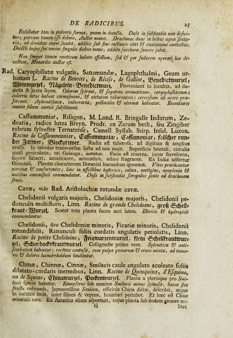 Exhibetur tam in pulveris forma, quam in decodto. Dofs in fubflantiu non defini•» tw ; parvam tamen effe debere, Audior monet. Drachmas duas in tribus aquae fexta- viis, ad dimidias coqui fuadet, additis fub fine coctionis citri & cinnamomi corticibus. Decocti hujus fex uncias fmgulis diebus mane, addito faccharo fumere jubet. Non fmper tamen emeticum habete effedi um, fed & per f udor em operati hoc de■* • -coctum, Monatdes audior eft. Rad. Caryophillatæ vulgaris > Saßamundae^ Lagophthalmi, Geum ur¬ banum Lt Racine de Benoîte , de Récife , de Galliot, 93end)ictft)ur$ri * 2Betnftnir$d f Sftdgefem * 93ene&tcftt)ut% Proveniunt in incultis, ad du¬ meta & juxta fepès. Odorem fpirant, & faporem aromaticum, c arijophijllaceum > colorem intus habent catmefinum, & virtutem roborantem ; cerevifiam ab acore pree- fervant. Aphrodifiacce, vulneraria, pedi orales & uterince habentur. Recenti ore i contra febres cortici fubftitmint Caffummuniar, Rifagoii, M. Lond. R. Bringalie Indorum, Ze- doaria, radice lutea Bfeyn. Prodr. an Zerum beth5 feu Zingiber rubrum fylveftre Terftatenfe, Cameli. Syllab. Stirp. Infui. Luzon. de Caffummumar, (Jaffummuntar f (JaffamomaiG falfcfyer run* bcr 3ltttncr/ 93{0Cf$tftft>er. Radix efl tuberofa, ad digitum & amplius ciaffa. In taleolas transverfim fefta ad nos venit. Superficie laterali, circulis quafi geniculatis, uti Galanga, notatur. Foris eil cinerea, intus flavefcens, fapore fiibacri, amaricante, aromatico, odore fragrante. Ex India adfertur Orientali. Plantae characterem Botanici hucusdum ignorant. Vires prcedicantut ner vince & confortantes; hinc in affedlibus hyfier icis, colica, vertigine, apoplexia & motibus convulfivis commendatur. Dofis in jubftantia fcrupulus ferais ad drachmam ferais. ' ' W} Cavae> vide Rad. Ariftolochiae rotundae cavae. Chelidonii vulgaris majoris, Chelidonia majoris* Chelidonii pe* dunculis multifloris, Linn, Racine de grande Chelidoine, groß ©chriis îïButJCl* Scatet tota planta fucco acri luteo, Idtericis & hydropicis Commendantur. Chelidonii, five Chelidoniae minoris, Ficariae minoris* Chelidonii rotundifolii, Ranunculi foliis cordatis angulatis petiolatis, Linn. Racine de petite Chelidoine, $eiqmar*enft)ui^d, Um ©cftrilfrautrours 1 ©c^arbocf^frautmur^d, Colligendae primo vere. Spleneticœ & anti* fcorbuticce habentur ; receWes contufce, cum pulpa pomorum & croco mixtae, adtumo•* res & dolores hcemorrhoidum laudantur. Chinae, Chinnæ* Cinnae* Smilacis caule angulato aculeato foliis dilatato -cordatis inermibus * Linn. Racine de Quinquina, tfEfquine* ou de Squine* (£f)mamur$d, >J>0<fentt>Ur£d, .Planta a plerisque pro Smi* lacis fpecie habetun Kampf erus fub nomine Smilacis minus fpinofce, bacca five frudtu rubicundo, Japonenfibus Sankira, officinis China diftæ, deferibit, atque in incultis locis, inter filices & vepreS, luxuriari perhibet. Et haec eft China orientalis vera. Ex America aliam afportant, cujus planta fub éodem genere mi- G ' litat,