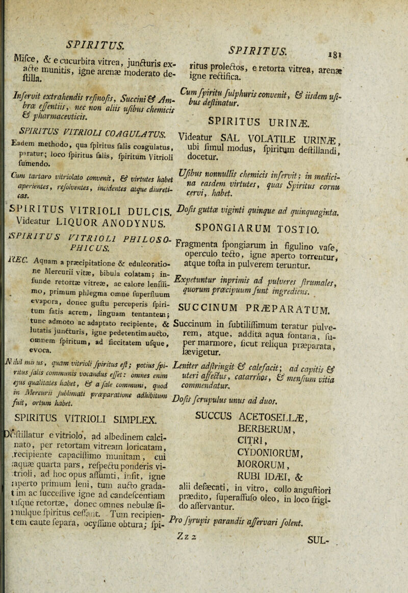 ! . / SPIRITUS. Mifce, & e cucurbita vitrea, junfturis ex- ftiUa munitls’ ^ne arenæ moderato de- Infervit extrahendis refinofis, Succini & Am- brœ ejjentiis, nec non aliis ufibus chemicis o pharmaceuticis. SPIRITUS VIT RIO LI COAGULATUS. Eadem methodo, qua fpiritus falis coagulatus, paratur; loco fpiritus falis, fpiritum Vitrioli fumendo. Cum tavtaro vitriolato convenit, & virtutes habet aperientes, refolventes, incidentes atque diureti¬ cas. SPIRITUS VITRIOLI DULCIS. Videatur LIQUOR ANODYNUS. »SPIRITUS VITRIOLI PHILOSO¬ PHICUS. KEC. Aqnam a praecipitatione & edulcoratio- ne Mercurii vitae, bibula colatam ; in¬ funde retortae vitreae, ac calore lenifli- mo, primum phlegma omne fuperfluum evapora, donec guftu perceperis fpiri¬ tum fatis acrem, linguam tentantemj tunc admoto ac adaptato recipiente, & lutatis juncturis, igne pedetentimau&o, omnem fpiritum, ad ficcitatem ufque, evoca. Nihil mit us, quam vitrioli fpiritus efi; potius fpi¬ ritus falis communis vocandus effet : omnes enim ejus qualitates habet, & a fale communi, quod in Mercurii Jublimati prceparatione adhibitum fuit, ortum habet. SPIRITUS VITRIOLI SIMPLEX. SPIRITUS. l8l ritus proleftos, e retorta vitrea, arenae igne reftifica. Cumfpiritu fulphuris convenit, & iisdem ufi¬ bus deflinatur. J SPIRITUS URINÆ. Videatur SAL VOLATILE URINÆ ubi limul modus, fpiritum dettillandi’ docetur. Ufibus nonnullis chemicis infervit ; in medici¬ na easdem virtutes, quas Spiritus cornu cervi, habet. Dofis guttce viginti quinque ad quinquaginta. SPONGIARUM TOST 10. Fragmenta fpongiarum in figulino vafe, operculo tefto, igne aperto torrentur’ atque tofta in pulverem teruntur. Expetuntur inprimis ad pulveres firumales, quorum prœcipuum funt Ingrediens. SUCCINUM PRÆPARATUM. Succinum in fubtiliffimum teratur pulve¬ rem, atque, addita aqua fontana, iu- per marmore, ficut reliqua praeparata lævigetur. Leniter' adßringit & calefacit ; ad capitis & uteri affePtus, catarrhos, & menffum vitia commendatur: DiVtiilatur e vitriolo, ad albedinem calci- nato, per retortam vitream loricatam, .recipiente capaciflimo munitam, cui ;aquæ quarta pars, refpectuponderis vi- •.trioli, ad hoc opus aflumti, infit, igne aperto primum leni, tum aufto grada- t im ac lucceiiive igne ad candefcentiam ufque retortae, donec omnes nebulae li- 1 nulque fpiritus ceffarit. Tum recipien¬ tem caute fepara, ocyffime obturaj fpi- Dofis fcrupulus mus ad duos, SUCCUS ACETOSELLÆ, BERBERUM, CITRI, CYDONIORUM, MORORUM, RUBI IDÆI, & alii defæcati, in vitro, collo anguftiori piædito, fuperaffufo oleo, in loco frigi¬ do affervantur. 0 Pro fyrupis parandis ajfervari Jolent. Zz z SUL-