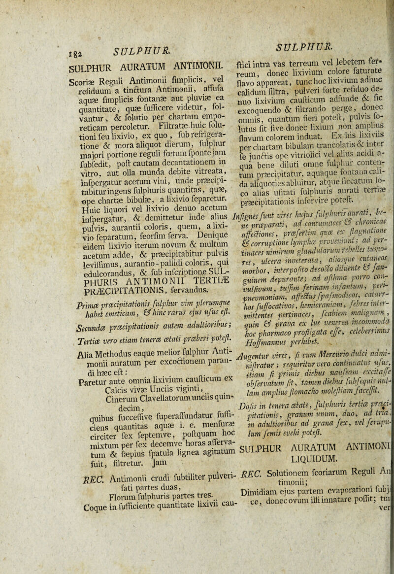 m SULPHUR. SULPHUR AURATUM ANTIMONII. Scoriæ Reguli Antimonii fimplicis, vel refiduum a tinftura Antimonii, affufa aquæ fimplicis fontanæ aut pluviae ea quantitate, quæ fufficere videtur, fol- vantur , & folutio per chartam empo¬ reticam percoletur. Filtratæ huic folu- tionifeu lixivio, ex quo , fubrefrigera¬ tione & mora aliquot dierum, fulphur majori portione reguli foetum fponte jam fubfedit, poft cautam decantationem m vitro, aut olla munda debite viti eata, infpergatur acetum vini, unde praecipi¬ tabitur ingens fulphuris quantitas, quae, ope chartae bibulae, a lixivio feparetur. Huic liquori vel lixivio denuo acetum infpergatur, & demittetur inde alius pulvis, aurantii coloris, quem, a lixi¬ vio feparatum, feorfim ferva. Denique oidem lixivio iterum novum & multum acetum adde, & praecipitabitur pulvis levilfimus, aurantio *■ pallidi coloris, qui edulcorandus, & fub infcriptione SUL¬ PHURIS ANTIMONII TERTIÆ PRÆCIPITATIONIS, fervandus. Pfimce prcecipitationis fulphur vim plerumque habet emeticam, & hinc rann ejus ufus efi. Secundce prcecipitationis autem adultioribus ; Tertice vero etiam tenerce cetati prcsberi poteft. Alia Methodus eaque melior fulphur Anti¬ monii auratum per excoctionem paran¬ di haec eft: .... Paretur aute omnia lixivium caudicum ex Calcis vivae Unciis viginti, ^ Cinerum Claveliatorum unciis quin¬ decim, ^ i „ quibus fucceflive fuperaffundatur luiii- ciens quantitas aquae i. e. menfurae circiter fex feptemve, poftquam hoc mixtum per fex decemve horas afferva- tum & faepius fpatula lignea agitatum fuit, filtretur. Jam REC. Antimonii Crudi fubtiliter pulveri- fati partes duas, Florum fulphuris partes tres. Coque in fufficiente quantitate lixivii cau- SULPHÜR. ftici intra vas terreum vel lebetem 1er* reum, donec lixivium colore faturate flavo appareat, tunc hoc lixivium adhuc calidum filtra, pulveri forte refiduo de¬ nuo lixivium caudicum adfunde & hc excoquendo & filtrando perge, donec omnis, quantum fieri poted, pulvis lo- lutus fit live donec lixium non amplius flavum colorem induat. Ex his lixiviis per chartam bibulam trancolatis & inter fe junctis ope vitriolici vel alius acidi a qua bene diluti omne fulphur conten¬ tum praecipitatur, aquaque fontana cali ¬ da aliquoties abluitur, atque necatum lo¬ co alias ufitati fulphuris aurati tertiae praecipitationis infervire potem In fi anes funt vires hujus fulphuris aurati, be¬ ne preeparati , ad contumaces rd chronicas affeBones, prœfertim quæ ex fiagnatione & corruptione lymphcc proveniunt ; ad per¬ tinaces nimirum glandularum rebelles tumo¬ res, ulcera inveterata, aliosque cutaneos morbos, interpofito decobeo diluente & fan- o-uinem depurante; ad aflhma porro con- vulfwum , tuffim ferinam infantum -, peri- pnevmoniam, ajfeftusfpafmodicos, catas r- hos fuffocativos, hemicraniam , febres inter¬ mittentes pertinaces, fcabiem malignam , quin & praua ex lue venerea incommodet Hoc pharmaco profligata e/e, celeberrimus ffoffmannus perhibet. Augentur vires, fi cum Mercurio dulci admi- niflratur ; requiritur vero continuatus ufus, etiam fi primis diebus naufeam excita/e obfenatum fit , tamen diebus fubfequis nui lam amplius flomacho molefiiam fax effit. JDofis in tenera celate, fulphuris tertice prceci¬ pitationis, granum unum, duo, ad tria. in adultioribus ad grana fex, vel ferupu- lum femis evehi potefi. SULPHUR AURATUM ANTIMONI LIQUIDUM. REC. Solutionem fcoriarum Reguli An timonii; Dimidiam ejus partem evaporationi fubji ce, donec ovum illi innatare poffit; tui ver
