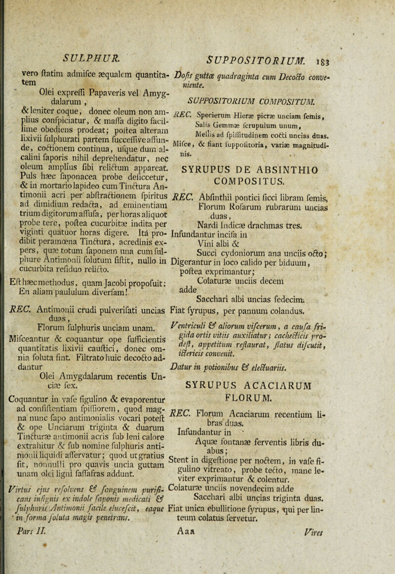 vero ftatim admifee æqualem quantita¬ tem Olei exprefli Papaveris vel Amyg¬ dalarum , & leniter coque, donec oleum non am¬ plius confpiciatur, & mafia digito facil- y lime obediens prodeat; poitea alteram lixivii fulphurati partem fuccedive affun¬ de , coftionem continua, ufque dum al- calini laporis nihil deprehendatur, nec oleum amplius libi relictum appareat Puls hæc faponacea probe deiiccetur, & in mortario lapideo cum Tinctura An- timonii acri per abftrattionem fpiritus ad dimidium redacta, ad eminentiam trium digitorum affufa, per horas aliquot probe tere, poitea cucurbitae indita per viginti quatuor horas digere. Ita pro¬ dibit peramoena Tinttura, acredinis ex¬ pers , quæ totum faponem una cum ful- phure Antimonii folutum fidit, nullo in cucurbita redduo relifto. E it hæc methodus, quam Jacobi propofuit : En aliam paululum diverfam! j. - , . „ ■ v / ■ r REC. Antimonii crudi pulverifati uncias duas, Florum fulphuris unciam unam. Mifceantur & coquantur ope fufficientis quantitatis lixivii caudici, donec om¬ nia foluta fmt. Filtratohuic decotto ad¬ dantur Olei Amygdalarum recentis Un- ciæ fex. SUPPOSITORIUM. 183 Jjofis guttce quadraginta cum Decocto couve- niente. SUPPOSITORIUM COMPOSITUM. REC. Specierum Hieræ picræ Unciam femis, Salis Gemmæ icrupulum unum. Mellis ad fpiiiitudinem cofti uncias duas* Mifce, & fiant luppolitoria, variae magni,tudi- Uis. SYRUPUS DE ABSINTHIO COMPOSITUS. REC* Abfinthii pontici ficci libram femis, Florum Rofarum rubrarum uncias duas, Nardi Indicas drachmas tres* Infundantur incila in Vini albi & Succi Cydoniorum ana unciis ofto; Digerantur in loco calido per biduum, poitea exprimantur; Co'laturæ unciis decem adde Sacchari albi uncias fedecim. Fiat fyrupus, per pannum colandus* Ventriculi & aliorum vifcerum, a caufa fri¬ gida ortis vitiis auxiliatur ; cacheffiicis pro- deß, appetitum reftaurat, flatus dijcutit, iftericis convenit. Coquantur in vafe figulino & evaporentur ad confidentiam fpidiorem, quod mag¬ na nunc fapo antimonialis vocari poteit & ope Unciarum triginta & duarum Tintturæ antimonii acris fub leni calore extrahitur & fub nomine fulphuris anti¬ monii liquidi alfervatur; quod ut gratius fit, nonnulli pro quavis uncia guttam unam olei ligni faflafras addunt. Virtus ejus refolvens & fanguinem purifi¬ cans infignis ex indole fagonis medicati & fulphuris Antimonii facile elucefcit, eaque * in forma foluta magis penetrans. Pars II. Datur in potionibus & eleüuariis* SYRUPUS ACACIARUM FLORUM* REC. Florum Acaciarum recentium li¬ bras duas* Infundantur in A quæ fontanae ferventis libris du¬ abus ; Stent in digeftione per noftem, in vafe fi¬ gulino vitreato, probe tefto, mane le¬ viter exprimantur & colentur. Colaturæ unciis novendecim adde Sacchari albi uncias triginta duas. Fiat unica ebullitione fyrupus, qui per lin¬ teum colatus fervetur* Aaa Vires