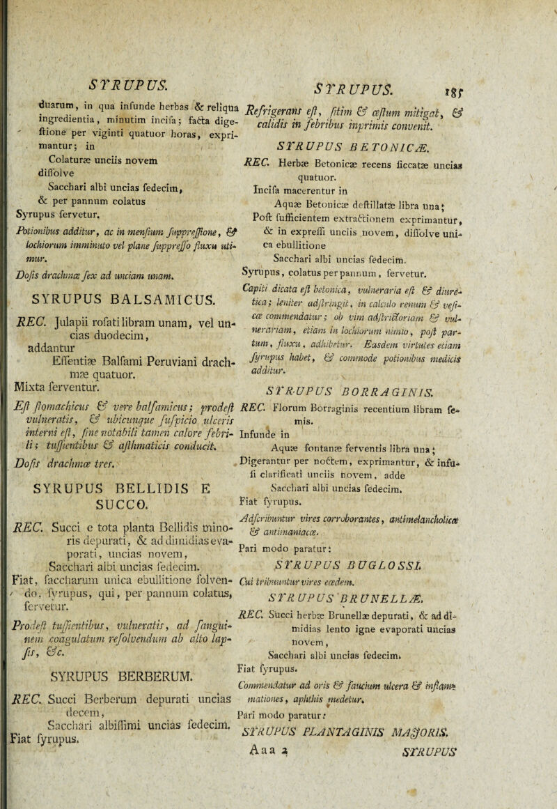 / SYRUPUS. iduarum, in qua infunde herbas & reliqua ingredienda, minutim incifa; faèta dige- ftione per viginti quatuor horas, expri¬ mantur; in Colaturæ unciis novem diffolve Sacchari albi uncias fedecim, & per pannum colatus Syrupus fervetur. Potionibus additur, acinmenfmm fuppreflione, Ê? lockiorum imminuto vel plane fitpprejjo fluxit uti- mur. Dojis drachmae fex ad unciam unant. SYRUPUS BALSAMICUS. REC. Julapii rofatilibram unam, vel un¬ cias duodecim, addantur Eiïentiæ Balfami Peruviani drach- mæ quatuor. Mixta ferventur. Eß flomachicus & vere balfami cm ; prodeß vulneratis, & ubicunque fufpicio ulceris interni eß, fine notabili tamen calore febri¬ li; tujf entibus & aflhmaticis conducit. Dofis drachmœ tres. S TR UP US. Refrigerans eß, ßtim & ceflum mitigat> & calidis in febribus i np rimis convenit. STRUPUS B ETONICÆ. REC. Herbæ Betonicæ recens ficcatæ uncia» quatuor. Incifa macerentur in Aquæ Betonicæ deftillatæ libra Una; Poft fufficientem extra&ionem exprimantur, & in exp refft Unciis novem, diffolve uni¬ ca ebullitione Sacchari albi Uncias fedecim, Syrupus, colatus per pannum, fervetur. Capiti dicata eß betonica, vulneraria eß & diurè- tica; leniter adßringit, m calculo renum & veJi- cce commendatur ; ob vim adßriU'oriam & vuU ner aviam, etiam in lockiorum nimio, poß par- tum, fluxu, adhibetur. Easdem virtutes etiam fyrupus habet, & commode potionibus medicis additur. ■ ,'i\ , STR.UPUS B0RRAGIN1S. REC. Florum Borraginis recentium libram fe- mis. SYRUPUS BELLIDIS E SUCCO. REC. Succi e tota planta Bellidis mino¬ ris depurati , & ad dimidias eva¬ porati, uncias novem, Sacchari albi uncias fedecim. Fiat, facetiarum unica ebullitione folven- / do, fyrupus, qui, per pannum colatus, fervetur. Prodefl tuffientibus, vulneratis, ad [angui- nem coagulatum pefolvendum ab alto lap- fis, &c. SYRUPUS BERBERUM. REC. Succi Berberum depurati uncias decem, Sacchari albiflimi uncias fedecim. Fiat fyrupus. Infunde in Aquæ fontanæ ferventis libra una; Digerantur per nottem, exprimantur, & infu- ii clarificat! unciis novem, adde Sacchari albi uncias fedecim. Fiat fyrupus. Adfcribmtur vires corroborantes, antimelanckolicœ & antimaniacœ. Pari modo paratur; STRUPUS BUG LO SSL Cui tribuuntur vires eædem. STRUPUS BRÜNËLLÆ. REC. Succi herbæ Brunellæ depurati, 6c ad di¬ midias lento igne evaporati uncias novem, Sacchari albi uncias fedecirm Fiat fyrupus. Commendatur ad oris & faucium ulcera & inflonm mationes, aphthis medetur. Pari modo paratur; STRUPUS PLANTAGINIS MAffORIS. Aaa 2, STRUPUS
