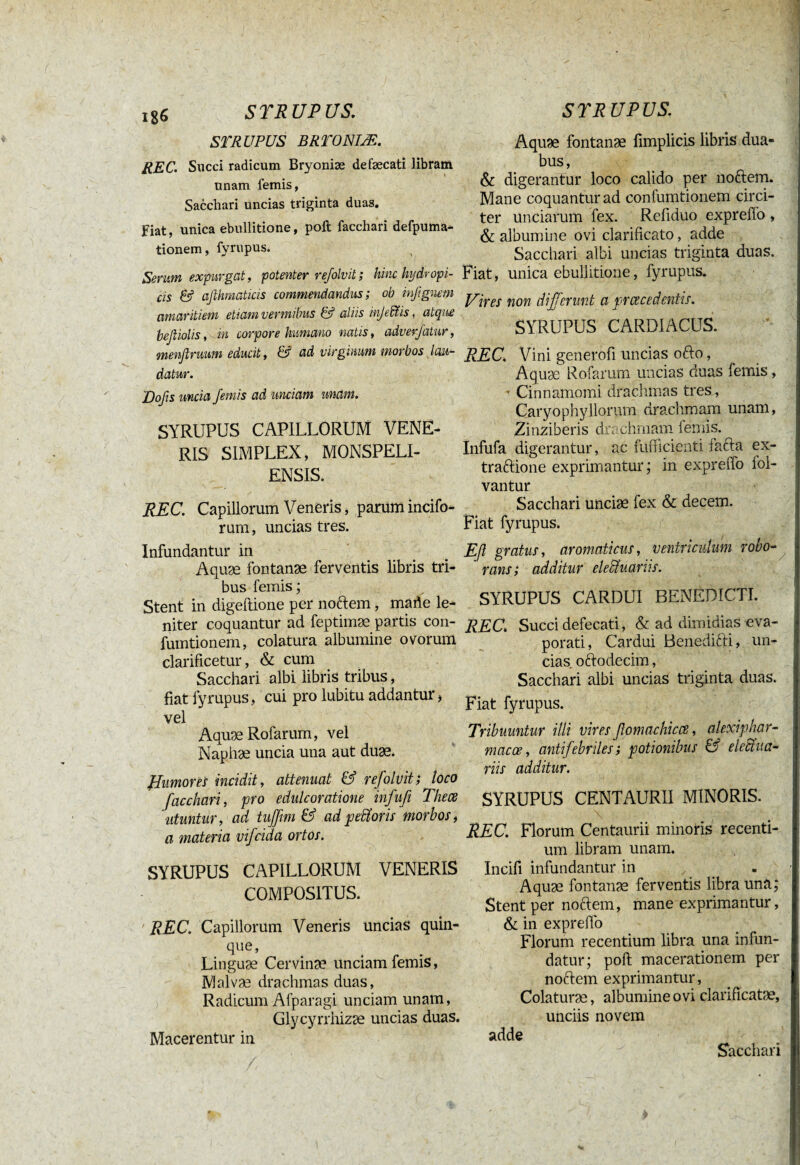 iS6 S T RU P US. STRUPUS BRTONIÆ. REC. Succi radicum Bryoniæ defæcati libram unam femis, Sacchari uncias triginta duas. Fiat, unica ebullitione, poft facchari defpuma- tionem, fyrupus. Serum expurgat, potenter refolvit ; hinc hydropi¬ cis & afthmaticis commendandus; ob infignem amaritiem etiam vermibus & aliis injedüs, atque beßiolis, in corpore humano natis, adverjatur, menfirmm educit, & ad virginum morbos, lau¬ datur. J)ofis uncia femis ad unciam unam. SYRUPUS CAPILLORUM VENE¬ RIS SIMPLEX, MONSPELI- ENSIS. REC. Capillorum Veneris, parum incifo- rum, uncias tres. Infundantur in Aquæ fontanæ ferventis libris tri¬ bus femis ; Stent in digeitione per noftem, made le¬ niter coquantur ad feptimæ partis con- fumtionem, colatura albumine ovorum clarificetur, & cum Sacchari albi libris tribus, fiat fyrupus, cui pro lubitu addantur > vel AquæRofarum, vel Naphæ uncia una aut duæ. ff umores incidit, attenuat & refolvit; loco facchari, pro edulcoratione infufi Thece utuntur, ad tujfim & ad pefforis morbos i a materia vifcida ortos. SYRUPUS CAPILLORUM VENERIS COMPOSITUS. REC. Capillorum Veneris uncias quin¬ que, Linguæ Cervinæ unciam femis, Malvæ drachmas duas, Radicum Afparagi unciam unam, Glycyrrhizæ uncias duas. Macerentur in S TR UP US. Aquæ fontanæ fimplicis libris dua¬ bus, & digerantur loco calido per noftem. Mane coquantur ad confumtionem circi¬ ter unciarum fex. Refiduo expreffo , & albumine ovi clarificato, adde Sacchari albi uncias triginta duas. Fiat, unica ebullitione, fyrupus. Vires non differunt a praecedentis. SYRUPUS CARDIACUS. REC. Vini generofi uncias ofto, Aquæ Rofarum uncias duas femis , ■ Cinnamomi drachmas tres, Caryophyllorum drachmam unam, Zinziberis drachmam lemis. Infufa digerantur, ac fufticienti facta ex- traftione exprimantur; in expreffo iol- vantur Sacchari unciae fex & decem. Fiat fyrupus. Efl gratus, aromaticus, ventriculum robo¬ rans; additur eledtuariis. SYRUPUS CARDUI BENEDICTI. REC\ Succi defecati, & ad dimidias eva¬ porati, Cardui Benedici:i, un¬ cias. oftodecim, Sacchari albi uncias triginta duas. Fiat fyrupus. Tribuuntur illi vires ßomachicce, alexiphar- macce, antifebriles; potionibus & elcana¬ riis additur. SYRUPUS CENTAURII MINORIS. REC. Florum Centaurii minoris recenti¬ um libram unam. Incifi infundantur in Aquæ fontanæ ferventis libra una; Stent per noftem, mane exprimantur, & in exprefto Florum recentium libra una infun¬ datur; poft macerationem per noftem exprimantur, Colaturæ, albumine ovi clarificatæ, unciis novem adde