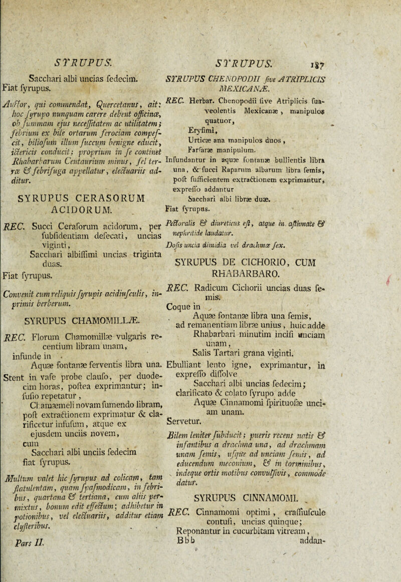 Sacchari albi uncias fedecim. Fiat fyrupus. Au ff or, qui commendat, Quer cet anus, ait: hoc fyrupo nunquam carere debent officines, ob fummam ejus necejßtatem ac utilitatem > febrium ex bile ortarum ferociam compef cit, biliofum illum fuccum benigne educit, iffericis conducit; proprium in fe continet Rhabarkarum Centaurum minus, fel ter- ree & febrifuga appellatur , elecfuariis ad¬ ditur. SYRUPUS CERASORUM ACIDORUM, REC. Succi Ceratorum acidorum, per fubfidentiam defecati, uncias viginti, Sacchari albiffimi uncias triginta duas. Fiat fyrupus. Convenit cum reliquis fyrupis acidiuj'culis, in- primis berherum. SYRUPUS CHAMOMILLÆ. REC. Florum Chamomillae vulgaris re¬ centium libram unam, infunde in , Aquae fontanae ferventis libra una. Stent in vafe probe claufo, per duode¬ cim horas, poftea exprimantur ; in- fufio repetatur, Chamaemeli novam fumendo libram, poft extraftionem exprimatur & cla¬ rificetur infufum, atque ex ejusdem unciis novem, cum Sacchari albi unciis fedecim fiat fyrupus. Multum valet hic fyrupus ad colicam, tam flatulent am, quam fpafmodicam, in febri¬ bus , quartana & tertiana, cum aliis per- mixtus, bonum edit ejfeffum ; adhibetur in potionibus, vel elecfuariis, additur etiam clyfler ibus. Pars II. STRUPUS CHE NO PODII five ATRIPLICIS MEX1CANÆ. REC. Herbar. Chenopodii five Atriplicis tua- veolentis Mexicanæ , manipulos quatuor, Eryfimi, Urticae ana manipulos duos , Farfaræ manipulum. Infundantur in aquæ fontanae bullientis Hbra una, & fucci Raparum albarum libra femis, poft fuffici entem extraftionem exprimantur, expreflb addantur Sacchari albi librae duae. Fiat fyrupus. Pe&oralis & diureticus efl, atque in, aflhnate 6? nephritide laudatur. Dofis uncia dimidia vel drachmes fex. SYRUPUS DE CICHORIO, CUM RHABARBARO. REC. Radicum Cichorii uncias duas fe¬ mis. Coque in v . ( Aquæ fontanæ libra una femis , ad remanendam libræ unius , huic adde Rhabarbari minutim incili unciam unam, Salis Tartari grana viginti. Ebulliant lento igne, exprimantur, in expreffo diffolve Sacchari albi uncias fedecim; clarificato & colato fyrupo adde Aquæ Cinnamomi fpiiïtuofæ unci¬ am unam. Servetur. r Bilem leniter fubducit ; pueris recens natis & infantibus a drachma una, ad drachmam unam femis, ufiqice ad unciam femis, ad educendum méconium, & in torminibus, s indeque ortis motibus convutfwis, commode datur. SYRUPUS CINNAMOMI. REC. Cinnamomi optimi, crafifiufcule contuli, uncias quinque; Reponantur in cucurbitam vitream, JB b b addan-