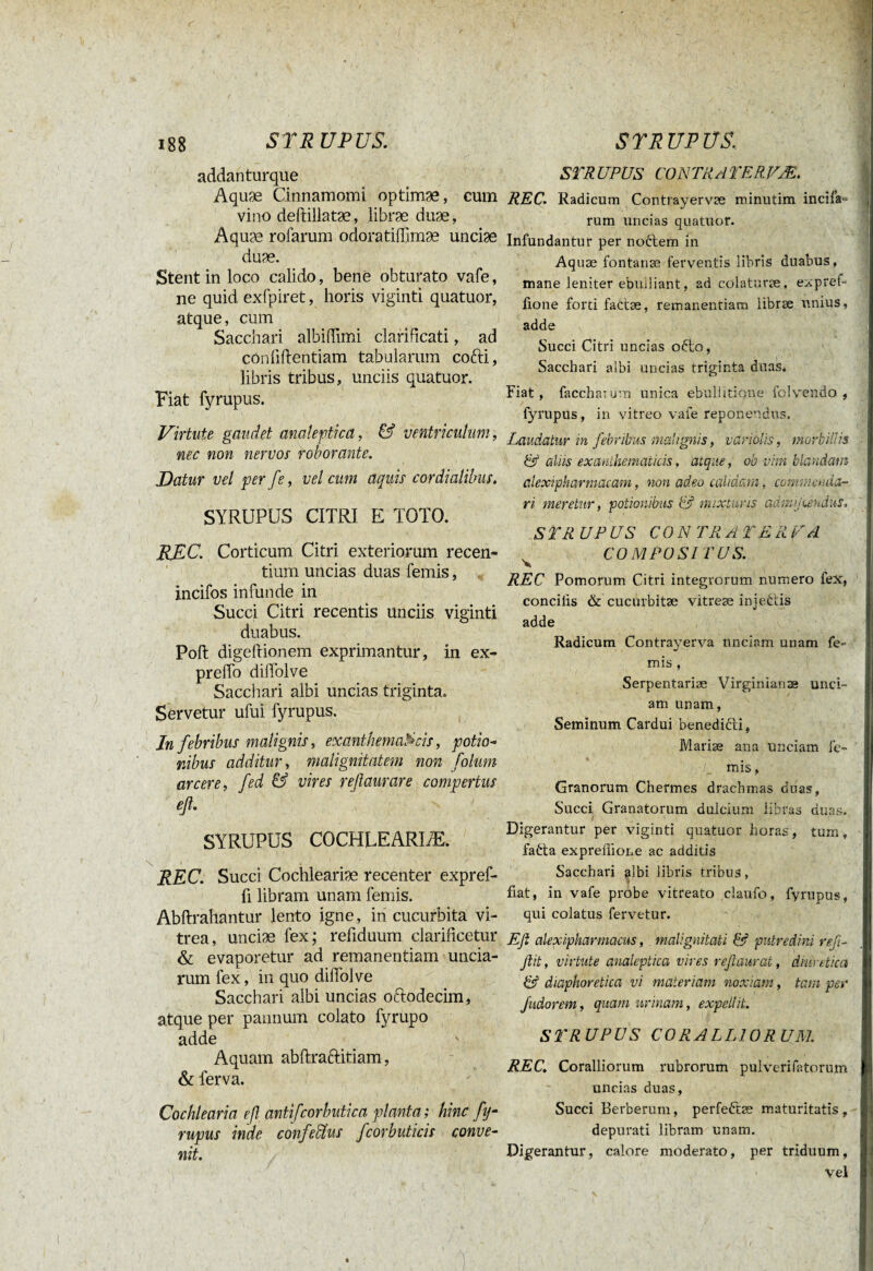 addanturque Aquæ Cinnamomi optimæ, cum vino cleftillatæ, libræ duæ, Aquæ rofarum odoratiffimæ unciæ duæ. Stent in loco calido, bene obturato vafe, ne quid exfpiret, horis viginti quatuor, atque, cum Sacc hari albiffimi clari ficati, ad confidentiam tabularum cofti, libris tribus, unciis quatuor. Fiat fyrupus. Virtute gaudet analeptica, & ventriculum, nec non nervos roborante. Datur vel per fe, vel cum aquis cor dialibus. SYRUPUS CITRI E TOTO. REC. Corticum Citri exteriorum recen¬ tium uncias duas femis, incifos infunde in Succi Citri recentis unciis viginti duabus. Pod digedionem exprimantur, in ex- predo dilfolve Sacchari albi uncias triginta. Servetur ufui fyrupus. In febribus malignis, exanthematicis, potio- nibus additur, malignitatem non folum arcere, fed & vires yeftaurare compertus eß. SYRUPUS COCHLEARIÆ. \ t REC. Succi Cochleariæ recenter expref- fi libram unam femis. Abdrahantur lento igne, in cucurbita vi¬ trea, unciæ fex; refiduum clarificetur & evaporetur ad remanendam uncia¬ rum fex, in quo dilfolve Sacchari albi uncias oftodecim, atque per pannum colato fyrupo adde Aquam abdraftitiam, & ferva. Cochlearia eß antifcorbutica planta; hinc fy- rupus inde confeUus fcorbuticis conve¬ nit. STRUPUS CON TRAT ER VÆ. REC. Radicum Contrayervæ minutim incila- rum uncias quatuor. Infundantur per nodem in Aquæ fontanæ ferventis libris duabus, mane leniter ebuiliant, ad colataræ, expref fione forti fattæ, remanentiam libræ unius, adde Succi Citri uncias ofto, Sacchari albi uncias triginta duas. Fiat, faccharum unica ebullitione folvendo , fyrupus, in vitreo vafe reponendus. Laudatur in febribus malignis, variolis, morbillis & aliis exanthematicis, atque, ob vim blandam alexipharmacam, non adeo calidam, commenda¬ ri meretur, potionibus & mixturis admijeendus, £ TR UP US CO N TR A T E R VA COMPOSITUS. REC Pomorum Citri integrorum numero fex, concilis & cucnrbitæ vitreæ injeCtis adde Radicum Contrayerva unciam unam fe- mis , Serpentariæ Virginianaa unci¬ am unam, Seminum Cardui benedicti, Mariæ ana unciam fe¬ mis , Granorum Chermes drachmas duas, Succi Granatorum dulcium libras duas. Digerantur per viginti quatuor horas, tum, fatta expreflione ac additis Sacchari albi libris tribus, f fiat, in vafe probe vitreato claufo, fyrupus, qui colatus fervetur. E fi alexipharmacus, malignitati & putredini refi- fiit, virtute analeptica vires refiaurat, diuretica & diaphoretica vi materiam noxiam, tam per Jïidorem, quam urinam, expellit. STRUPUS CORALLIORUM. REC. Coralliorum rubrorum pulveri (litorum uncias duas, Succi Berberum, perfeftæ maturitatis, depurati libram unam. Digerantur, calore moderato, per triduum, Vel