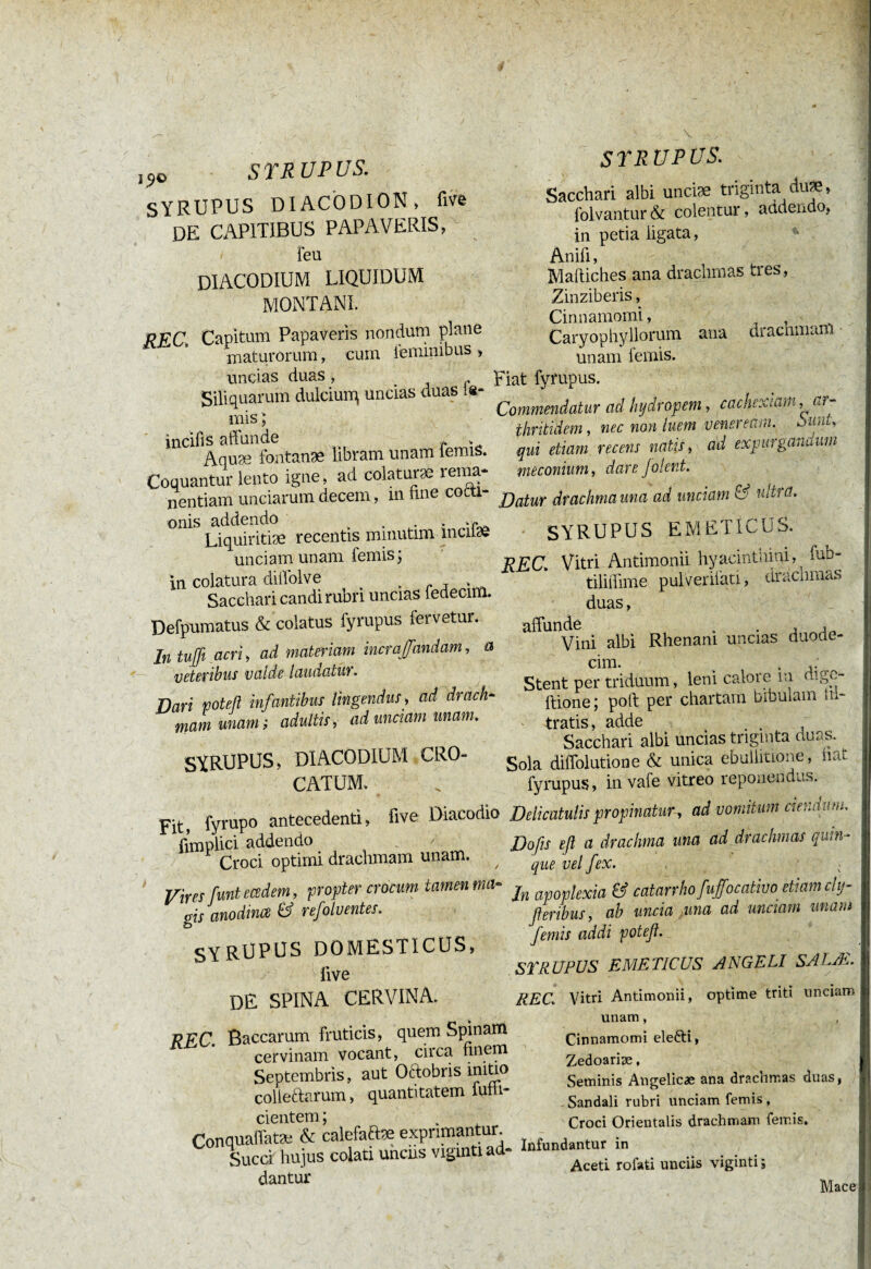f \ V 1?0 STRUPUS. SYRUPUS DIACÖDION , five DE CAPITIBUS papaveris, Feu diacodium liquidum montani. RFC Capitum Papaveris nondum plane maturorum, cum feminibus , uncias duas , Siliquarum dulcium, uncias duas le¬ mis ; incifis affunde * » Aquæ fontanae libram unam lemis. Coquantur lento igne, ad colaturae renia* nentiam unciarum decem, m Ime cocti¬ onis addendo .. . . . Liquiritiae recentis mmutim menae unciam unam femis; in colatura diffolve , „ j . Sacchari candi rubri uncias iedecim. Defpumatus & colatus fyrupus lervetur. In tuffi acri, ad materiam incraffandam, a veteribus valde laudatur. Dari poteß infantibus lingendus, ad drach¬ mam unam ; adultis, ad unciam unam. SYRUPUS, DIACODIUM CRO¬ CATUM. Fit, fyrupo antecedenti, five Diacodio fimplici addendo Croci optimi drachmam unam. / Vires funt ecedem, propter crocum tamen ma¬ gis anodince & refolventes. SYRUPUS DOMESTICUS, live de spina cervina. REC. Baccarum fruticis, quem Spinam cervinam vocant, circa finem Septembris, aut Oftobris initio coiieftarum, quantitatem lufh- cientem; Conquaffatæ & calefaAæ exprimantur. Succi hujus colati unciis vigintiad- dantur SYRUPUS. Sacchari albi uncise triginta du*, folvantur & colentur, audendo, in petia ligata, Anifi, Mailiches ana drachmas tres , Zinziberis, Cinnamomi, 1 . Caryophyllorum ana drachmam unam femis. Fiat fyrupus. Commendatur ad hydropem, cachexiam, ar¬ thritidem, nec non luem veneream. oiini, qui etiam recens natis, ad expurganüum méconium, dare Jolent. Datur drachma una ad unciam & ultra. SYRUPUS EMETICUS. REC. Vitri Antimonii hyacinthini, fnh- tiliffime pulVerilati, drachmas duas, affunde . . , Vini albi Rhenani uncias duode¬ cim. Stent per triduum, leni calore m digc- ftione; poft per chartam bibulam in¬ tratis , adde Sacchari albi uncias triginta nuas. Sola diffolutione & unica ebullitione, nat fyrupus, in vafe vitreo reponendas. Delicatulis propinatur , ad vomitum ciendum, Dofis eß a drachma una ad drachmas quin¬ que vel fex. In apoplexia & catanhofuffocativo etiam chj- ßeribus, ab uncia mna ad unciam unant femis addi poteß. STRUPUS EMETICUS ANGELI SALA1.. REC. Vitri Antimonii, optime triti unciam unam, Cinnamomi elefti, Zedoariæ, Seminis Angelîcæ ana drachmas duas, Sandali rubri unciam femis, Croci Orientalis drachmam femis. Infundantur in Aceti rofati unciis viginti ; Mace