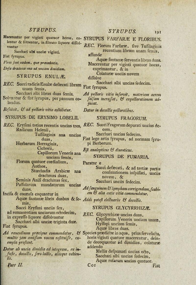 { S TR UP US. s TR UP US. 131 Macerentur per viginti quatuor horas, co- SYRUPUS FARFARÆ E FLORIBUS. N lentur & filtrentur, infiltrato liquore dillol- vantur Sacchari albi unciæ vigintî. Fiat fyrupus. Vires funt eœdem, quœ prœcedentis. Dofis drachma una ad unciam dimidiam.. SYRUPUS ENULÆ. REC. Succi radicis Enulæ defæcati libram unam femis, Sacchari albi libras duas femis. Solvantur & fiat fyrupus, per pannum co¬ landus. Refoluit, & ad pecoris vitia adhibetur. SYRUPUS DE ERYSIMO LOBELII. REC. Florum Farfaræ, five Tufiilagihis recentium libram unam femis, affunde Aquae fontanae ferventis libras duas. Macerentur per viginti quatuor horas, exprimantur, &in Colaturae unciis novem diffolve Sacchari albi uncias fedecim. Fiat fyrupus. Ad peStoris vitia infervit, materiam acrem falfam incrajjat, & expexorationem ad¬ juvat. 1 i Datur in decodtis peroralibus. SYRUPUS FRAGORUM. REC. Eryfimi totius recentis uncias tres, Radicum Helenii, Tuffilaginis ana uncias duas, Herbarum Borraginis, Cichorii, Capillorum Veneris ana unciam femis, Florum quatuor cordialium, Anthos, Stœchadis Arabicae ana drachmas duas, Seminis Anifi drachmas fex, Paffularum mundatarum uncias duas. Incifa & contufa coquantur in Aquae fontanae libris duabus & fe¬ mis, Succi Eryfimi unciis fex, ad remantentiam unciarum oftodecim, in expreffo liquore diffolvantur Sacchari albi unciae triginta duae. Fiat fyrupus. Ad raucedinem prcecipue commendatur, & multis jam amijfam vocem refiituij/e, ex¬ empla profiant. Datur ab uncia dimidia ad integram, ex in- fu fis, decoctis, fero laciis, aliisque vehicu¬ lis. Pars II. REC. Succi Fragorum depurati uncias de¬ cem , Sacchari uncias fedecim. Fiat lege artis fyrupus, ad normam fyru- pi Berberum. Efi analepticus & diureticus. SYRUPUS DE FUMARIA. Paratur e Succi defaecati, & ad tertiae partis confumtionem infpiflati, unciis novem, & Sacchari unciis fedecim. Ad fanguinem & lympham corrigendam,/cabi- em & alia cutis vitia commendatur. Addi poteft eleStuariis & decodtis. SYRUPUS GLYCYRRHIZÆ. REC. Glycyrrhizae uncias duas, Capillorum Veneris unciam Unam5 Hylfopi unciam femis, Aquae libras duas. Species praediAae in aqua, prius fervefafta, horis viginti quatuor macerentur, dein¬ de decoquantur ad dimidias, colaturæ addendo Mellis defpumati uncias o&o, Sacchari albi uncias fedecim, Aquae rofarum uncias quatuor. Ccc Fiat