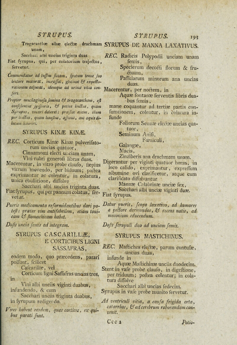 I \ ST R U PU S, S TR U P US. 193 Tragacanthæ albæ eleftæ drachmam SYRUPUS DE MANNA LAXATIVUS. unam, Sacchari atbi uncias triginta duas Fiat fyrupus, qui, per coiatorium trajeftus , fervetur* Commendatur ad tujfim ficcam, [putum tenue fuo lentore maturat, incraffat, glutinat & expexo¬ rationem adjuvat, idemque ad urines vitia con- ferc. Propter niucilaginofa Jemina & tragacantham, eß conjijlentics JpJjwris, & potius linXus, quam - Syrupus, vocari deberet ; prceflat etiam, illum per UuXits, quamhaufius, aß uni i, aut aquis di¬ lutum hauriri. SYRUPUS KINÆ KINÆ. REC. Corticum Kinæ Kinæ pulverifato- rum uncias quatuor, Cinnamomi electi unciam unam, Vini rubri generofi libras duas. • Macerentur, in vitro probe ciaufo, fæplus vitrum movendo, per biduum; poilea exprimantur ac colentur, in colatura, unica ebullitione, diiïolve Sacchari albi uncias triginta duas. Fiat fyrupus, qui per pannum colatus, fer¬ vetur. Pueris medicamenta reformidantibus dari po- teft ; prceter vim antifebrilem, etiam toni- cam & fiomachicam habet. Dofs uncia femis ad integram. SYRUPUS CASCARÏLLÆ, E CORTICIBUS LIGNI SASSAFRAS, eodem modo, quo praecedens, parari poliunt, fcilicet Cafcarillae, vel Corticum ligni Saflafras undas tres, in Vini albi unciis viginti duabus, infundendo, & cum Sacchari unciis triginta duabus, in fyrupum redigendo. Vires habent easdem, quas cortices, ex qui¬ bus parati funi. REC\ Radicis Polypodii unciam unam lemis, Specierum decofti florum &: fru¬ ctuum , PalTularum minorum ana uncias duas. Macerentur, per noftem, in Aquæ fontanæ ferventis libris dua¬ bus femis, mane coquantur ad tertiae partis con- fumtionem, colentur, in colatura in¬ funde Foliorum Sermæ eleftæ uncias qua¬ tuor, Seminum Anifi, Fœniculi, Galangæ, Macis, Zinziberis ana drachmam unam. Digerantur per viginti quatuor horas, iri loco calido, exprimantur, exprelfum albumine ovi clarificetur, atque cum clarificato difolvantur Mannae Calabrinæ unciae fex, Sacchari albi unciae viginti duae. Fiat fyrupus. Datur pueris, fcopo laxativo, ad humores a pectore derivandos, & recens natis, ad méconium educendum. Dofs fcrupuli duo ad unciam femis. SYRUPUS MASTICHINUS. REC. Mailiches eleftæ, parum contufæ, uncias duas, infunde in Aquæ Mallichinae unciis duodecim.. Stent in vafe probe? claufo, in digeltione, per triduum; poftea colentur; in cola¬ tura diiïolve Sacchari albi Uncias fedecim. Syrupus in vafe probe munito fervetur. Ad ventriculi vitia, a caufa frigida orta, catarrhos, & ad cerebrum roborandum con¬ venit. CCC 3, Potio-