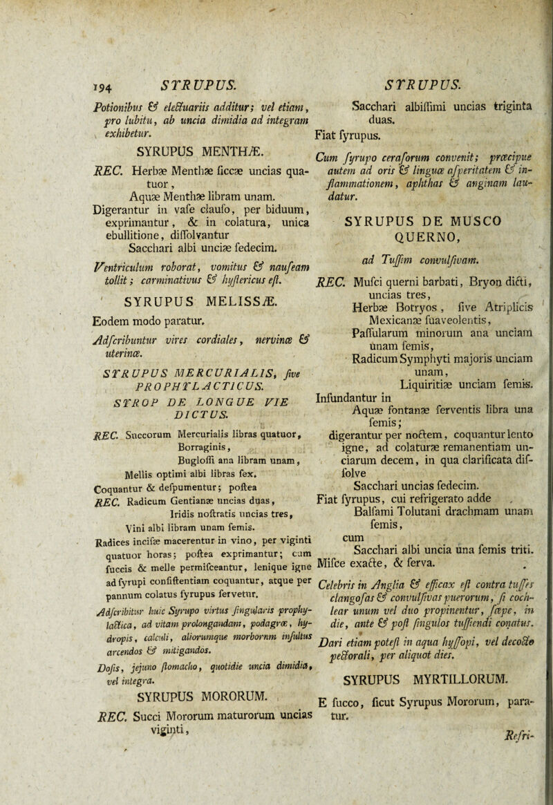 Potionibus & elePtuariis additur; vel etiam, pro lubitu, ab uncia dimidia ad integram exhibetur. SYRUPUS MENTHÆ. REC. Herbae Menthae üccæ uncias qua¬ tuor , Aquæ Menthae libram unam. Digerantur in vafe claulo, per biduum, exprimantur, & in colatura, unica ebullitione, difiolvantur Sacchari albi unciae fedecim. Ventriculum roborat, vomitus & naufeam tollit; carminativus & hyflericus eß. ' SYRUPUS MELISSÆ. Eodem modo paratur, Adfcribuntur vires cordiales, nervince & uterina. STRUPUS MERCURIALIS, five PR O PH TLACT1CUS. S TROP DE LONGUE VIE DICTUS. & REC. Succorum Mercurialis libras quatuor, Borraginis, Bugloffi ana libram unam, Mellis optimi albi libras fex. Coquantur & defpumentur ; pollea REC. Radicum Gentianæ uncias duas, Iridis noftratis uncias tres, Vini albi libram unam femis. Radices incifæ macerentur in vino, per viginti quatuor horas; poftea exprimantur; cum fuccis & meile permifceantur, lenique igne adfyrupi confiftentiam coquantur, atque per pannum colatus fyrupus fervetur. Adfcribitur huic Syrupo virtus fmgulans prophy- laïïica, ad vitam prolongandam, podagræ, hy¬ dropis, calculi, aliorumque morbornm infultus anendos & mitigandos. Dofis, jejuno ftomacho, quotidie uncia dimidia, vel integra. SYRUPUS MORORUM. , REC. Succi Mororum maturorum uncias viginti, Sacchari albiffimi uncias triginta duas. Fiat fyrupus. Cum fyrupo cera/orum convenit; prcecipve autem ad oris & lingua afperitatem & in¬ flammationem, aphthas & anginam lau¬ datur. SYRUPUS DE MUSCO QUERNO, ad Tujflm convulfwam. REC. Mufci querni barbati, Bryon di&i, uncias tres, Herbæ Botryos , five Atriplicis- Mexicanæ fuaveoleiitis, Pafiularum minorum ana unciam unam femis, Radicum Symphyti majoris unciam unam, Liquiritiae unciam femis. Infundantur in Aquæ fontanae ferventis libra Una femis ; digerantur per nodem, coquantur lento igne, ad colaturae remanentiam un¬ ciarum decem, in qua clarificata dif- lolve Sacchari uncias fedecim. Fiat fyrupus, cui refrigerato adde Balfami Tolutani drachmam unam femis, cum Sacchari albi uncia una femis triti. Mifce exafte, & ferva. Celebris in Anglia & efficax efl contra tujfes clangofas& convulflvas puerorum, ß coch¬ lear unum vel duo propinentur, ftxpe, in die, ante & pofl ßngulos tufflendi conatus. Dari etiam poteft in aqua hyffopi, vel decoUo peorali, per aliquot dies. SYRUPUS MYRTILLORUM. E fucco, iicut Syrupus Mororum, para¬ tur. Refit-