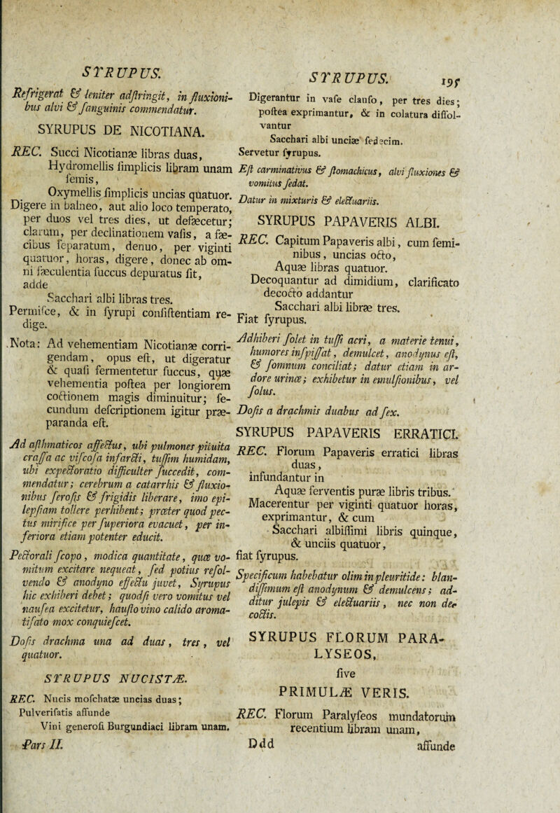_ ' • # ' < y . N STRUPUS: Refrigerat & leniter adflringit, in fluxioni¬ bus alvi & /anguinis commendatur. SYRUPUS DE NICOTIANA. REC. Succi Nicotianæ libras duas, Hydromellis iimplicis libram unam lemis, 1 Oxymellis limplicis uncias quatuor. Digere in balneo, aut alio loco temperato, per duos vel tres dies, ut defæcetur; clarum, per declinationem vafis, a fae¬ cibus feparatum, denuo, per viginti quatuor, horas, digere , donec ab om¬ ni faeculentia luccus depuratus fit, adde Sacchari albi libras tres. Permhce, & in fyrupi confidentiam re¬ dige. .Nota: Ad vehementiam Nicotianæ corri¬ gendam, opus eft, ut digeratur & quali fermentetur fuccus, quæ vehementia poltea per longiorem coctionem magis diminuitur; fe¬ cundum defcriptionem igitur prae¬ paranda eft. Ad aflhmaticos affeblus, ubi pulmones pituita craffa ac vifcofa in farcti, tuffim humidam, ubi expedi oratio difficulter fuccedit, com¬ mendatur ; cerebrum a cafarrhis & fluxio¬ nibus fero fis & frigidis liberare, imo epi- lepflam tollere perhibent; prceter quod pec¬ tus mirifice per fuperior a evacuet, per in¬ feriora etiam potenter educit. Pedi orali fcopo, modica quantitate, quæ vo¬ mitum excitare nequeat, fed potius refol- vendo & anodyno efleblu juvet, Syrupus hic exhiberi debet ; quodfi vero vomitus vel naufea excitetur, hauflovino calido aroma- tifato mox conquiefcet. Dofls drachma una ad duas, tres, vel quatuor. STRUPUS NUCISTÆ. REC. Nucis mofchatæ uncias duas; Pulverifatis affunde Vini generofi Burgundiaci libram unam. Pars II. SYRUPUS. I9f Digerantur in vafe claufo, per tres dies ; poftea exprimantur, & in colatura diffol- vantur Sacchari albi unciæ fedecim. Servetur fyrupus. Eß carminativus & flomachicus, alvi fluxiones £5* vomitus /edat. Datur in mixturis & eleïïmriis. SYRUPUS PAPAVERIS ALBI. REC. Capitum Papa veris albi, cum femi¬ nibus, uncias ofto, Aquæ libras quatuor. Decoquantur ad dimidium, clarificato decorio addantur Sacchari albi libræ tres. Fiat fyrupus. Adhiberi folet in tuffi acri, a materie tenui, humores infpijfat, demulcet, anodynus eß, & fomnum conciliat; datur etiam in ar¬ dore urines; exhibetur in emulftonibus, vel folus. Dofls a drachmis duabus ad fex. SYRUPUS PAPAVERIS ERRATICI. REC. Florum Papaveris erratici libras duas, infundantur in Aquæ ferventis puræ libris tribus. Macerentur per viginti quatuor horas, exprimantur, & cum Sacchari albiftimi libris quinque, & unciis quatuor, fiat fyrupus. Specificum habebatur oliminpleuritide: btan- diffimum efl anodynum & demulcens; ad¬ ditur julepis & elebluariis, nec non der cobiis. SYRUPUS FLORUM PARA- LYSEOS, five PRIMULÆ VERIS. REC. Florum Paralyfeos mundatorum recentium libram unam, ßdd affunde