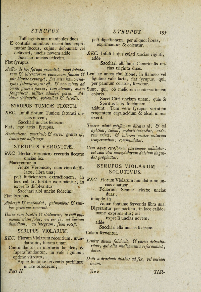 Tuflilaginis ana manipulos duos. E contuiis omnibus recentibus expri¬ matur fuccus, cujus, defpumati vel defaecati, unciis novem adde Sacchari uncias fedecim. Fiat fyrupus. AvMor de hoc fyrupo promittit, quod tabido- rum & ulceratorum pulmonum faniem & pus blande expurget, fine metu hcemorrha- giœ; fubadfiringens eß, & non minus ad omnis generis fluxus, tam alvinos, quam /'anguineos, utiliter adhiberi poteß. Ad¬ ditur electuariis, potionibus & decoris. SYRUPUS TUNICÆ FLORUM. REC. Infufi florum Tunicae faturati un¬ cias novem, Sacchari uncias fedecim. Fiat, lege artis, fyrupus. Analepticus, ventriculo & nervis gratus eß, leniterque adflringit. SYRUPUS VERONICÆ. REC. Herbæ Veronicæ recentis ficcatæ uncias fex. Macerentur in Aquæ Veronicæ, cum vino deftil- latæ, libra una ; poft fufflcientem extraftionem, in loco calido, fortiter exprimantur, in expreflo diflblvantur % Sacchari albi unciae fedecim. Fiat fyrupus. Abßergit & confolidat, pulmonibus & reni¬ bus prcecipue convenit. Datur cum decoffiis & eleBuariis ; in tußß pul¬ monali etiam [olus, vel per fle, ad unciam dimidiam, vel integram, fumi poteß. SYRUPUS VIOLARUM. REC. Florum Violarum recentium, mun¬ datorum, libram unam. Contundantur in mortario lapideo, & fuperaffun dantur, in vafe figulino , optime vitreato, Aquæ fontanae ferventis puriflimæ unciae oftodecim; , Pars II. S TR UP US. poft digeftionem, per aliquot horas, exprimantur & colentur. REC. Infufi hujus cojati uncias viginti, adde Sacchari albiflimi Canarienfis un¬ cias triginta duas. Leni ac unica ebullitione, in ftanneo vel figulino vafe fafta, fiat fyrupus, qui, per pannum colatus, fervetur. Sunt, qui, ob meliorem confervationem coloris, Succi Citri unciam unam, quin & Spiritus falis drachmam addunt. Tum vero fyrupus virtutem reagentem erga acidum & alcali minus exerit. Tener ce cetati potijflmum dicatus eß, & ad aphthas, tujflim, peBoris infarBus, ardo¬ rem urince, & calorem praeter naturam temperandum, commendatur. Cum aqua cera florum plerumque adhibetur, vel cum oleo amygdalarum dulcium lingen¬ dus propinatur. SYRUPUS VIOLARUM SOLUTIVUS. REC. Florum Violarum mundatorum un¬ cias quatuor, Foliorum Sennæ elecTæ uncias duas, infunde in Aquæ fontanæ ferventis libra una. Digerantur per noftem, in loco calido, mane exprimantur; ad exprefli uncias novem, adde Sacchari albi uncias fedecim. Colata ferventur. Leniter alvum flubducit , & pueris delicatio¬ ribus , qui alia medicamenta reformidant, datur. Dofls a drachmis duabus ad fex, vel unciam unam. Eee TAR-