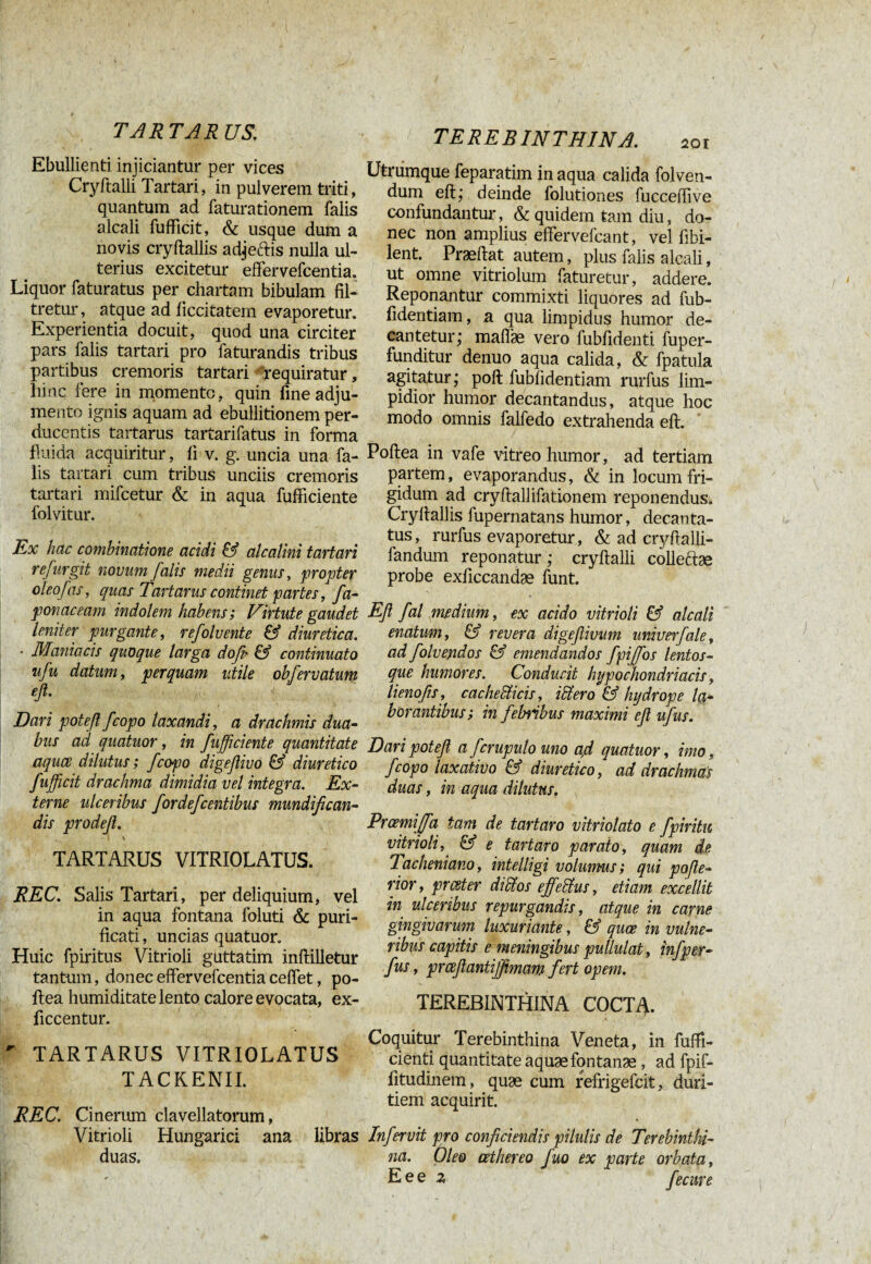 T AR T AR US. Ebullienti injiciantur per vices Cryftalli Tartari, in pulverem triti, quantum ad faturationem falis alcali fufficit, & usque dum a novis cryftallis adjeftis nulla ul¬ terius excitetur effervefcentia. Liquor faturatus per chartam bibulam fil- tretur, atque ad hccitatern evaporetur. Experientia docuit, quod una circiter pars falis tartari pro faturandis tribus partibus cremoris tartari requiratur, liinc fere in momento, quin fine adju¬ mento ignis aquam ad ebullitionem per¬ ducentis tartarus tartarifatus in forma fluida acquiritur, li v. g. uncia una fa¬ lis tartari cum tribus unciis cremoris tartari mifcetur & in aqua fufficiente folvitur. Ex hac combinatione acidi & alcalini tartari refurgit novum falis medii genus, propter oleo fas, quas Tartarus continet partes, fa- ponaceam indolem habens; Virtute gaudet leniter purgante, refolvente & diuretica. • Maniacis quoque larga do fu & continuato ufu datum, perquam utile obfervatum eft. Dari poteß/copo laxandi, a drachmis dua¬ bus ad quatuor, in fufficiente quantitate aquce dilutus ; fcopo digeßivo & diuretico fufficit drachma dimidia vel integra. Ex¬ terne ulceribus fordefcentibus mundifican- dis prodeß. - « \ TARTARUS VITRIOLATUS. REC. Salis Tartari, per deliquium, vel in aqua fontana foluti & puri¬ ficati , uncias quatuor. Huic fpiritus Vitrioli guttatim inftilletur tantum, donec effervefcentia ceffet, po- ftea humiditate lento calore evocata, ex- ficcentur. ' TARTARUS VITRIOLATUS TACKENIL REC. Cinerum clavellatorum, Vitrioli Hungarici ana libras duas. TEREBINTHINA. 201 Utrumque feparatim in aqua calida folven- dum eft; deinde folutiones fucceflive confundantur, & quidem tam diu, do¬ nec non amplius effervefcant, vel ftbi- lent. Praeftat autem, plus falis alcali, ut omne vitriolum faturetur, addere. Reponantur commixti liquores ad fub- fidentiam, a qua limpidus humor de¬ cantetur; maflae vero fubfidenti fuper- funditur denuo aqua calida, & fpatula agitatur ; poft fubftdentiam rurfus lim¬ pidior humor decantandus, atque hoc modo omnis falfedo extrahenda eft. Poftea in vafe vitreo humor, ad tertiam partem, evaporandus, & in locum fri¬ gidum ad cryftallifationem reponendus. Cryftallis fupernatans humor, decanta¬ tus, rurfus evaporetur, & ad cryftalli- fandum reponatur ; cryftalli colleftae probe exficcandae funt. ■ » - Eß fal medium, ex acido vitrioli & alcali enatum, & revera digeflimm univerfale, ad folvendos & emendandos fpiffos lentos- que humores. Conducit hypochondriacis, lienofis, cachedticis, illero & hydrope la¬ borantibus; in febribus maximi efl ufus. Dari poteß a fcrupulo uno a,d quatuor, imo, fcopo laxativo & diuretico, ad drachmas duas, in aqua dilutus. Prcemijfa tam de tart aro vitriolato e fpiritu vitrioli,' & e tartaro parato, quam de. Tacheniano, intelligi volumus; qui pojle- rior, prceter diffos effetius, etiam excellit in ulceribus repurgandis, atque in carne gingivarum luxuriante, & quce in vulne¬ ribus capitis e meningibus pullulat, infper- fus, prceßantiffmam fert opem. TEREBINTHINA COCTA. .t . Coquitur Terebinthina Veneta, in fuffi- cienti quantitate aquae fontanae, ad fpif- fitudinem, quae cum refrigefcit, duri¬ tiem acquirit. Infervit pro conficiendis pilulis de Terebinthi¬ na. Oleo cethereo fuo ex parte orbata, E e e z fecure