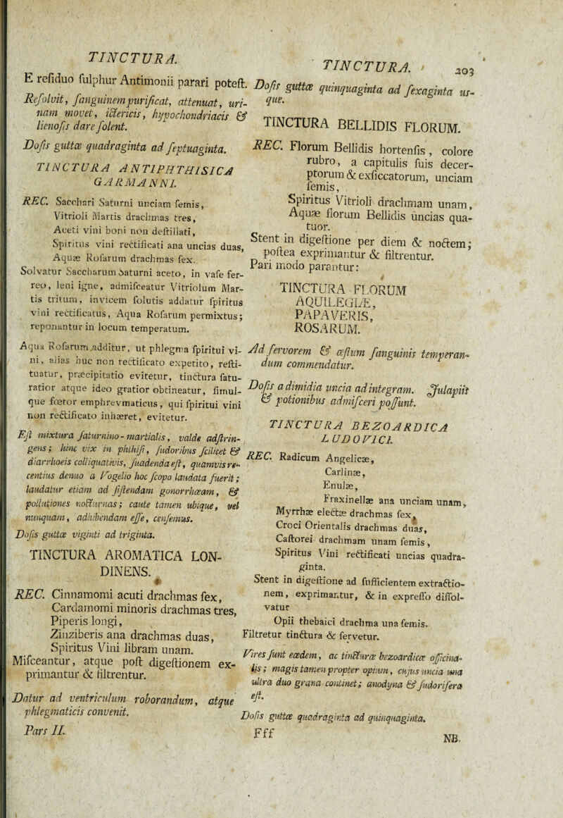 E refiduo fulphur Antimonii parari poteft. Refoluit, fanguinempurificat, attenuat, uri¬ nam movet, ictericis, hypochondriacis & lienofis dare jolent. Dofis guttce quadraginta ad fieptuaginta. TINCTURA ANT1PHTHISICA G ARMA N NI. REC. Sacchari Saturni unciam femis, Vitrioii Martis drachmas tres, Aceti vini boni non deftillati. Spiritus vini rehtificati ana uncias duas, Aquæ Rufarum drachmas fex. Solvatur Saccharum Saturni aceto, in vafe fer¬ reo, leni igne, admifceatur Vitriolum Mar¬ tis tritum, invicem folutis addatur fpiritus vini rectifi catus, Aqua Rofarum permixtus ; reponantur in locum temperatum. AvjUa Rofarum additur, ut phlegma fpiritui vi¬ ni, alias huc non reétiiicato expetito, relti- tuatur, praecipitatio evitetur, tinctura fatu- ratior atque ideo gratior obtineatur , hrnul- que ftetoi empiirevmaticus, qui fpiritui vini non rectifi cato inhæret, evitetur. TINCTURA! > 30Î Dofu gutta quinquaginta ad fexaskta us- que. TINCTURA BELLIDIS FLORUM. REC. Florum Bellidis hortenfis , colore rubro, a capitulis fuis decer¬ ptorum & exficcatorum, unciam lemis, Spiritus Vitrioli drachmam unam, Aquæ florum Bellidis uncias qua¬ tuor. Stent in digeftione per diem & noftem; poftea exprimantur & filtrentur. Pari modo parantur: TINCTURA FLORUM AQCJ1LEGIÆ, PAPAVERIS, ROSARUM. AdJei vorem & a fi um fianguinis temperavi* dum commendatur. Efi mixtura Jaturnino - martiolis, valde adfirin- gens j hinc vix in phthifi, fudoribus fcilicet & diarrhoeis coli iquativis, Juadenda efi, quamvis re^ centius denuo a P ogelio hoc fiopo laudata fuerit ; laudatur etiam ad fifiendam gonorrhœcm, & pollutiones noïïurnas; caute tamen ubique, vel nunquam, adhibendam effe, cenfemus. Dofis guttce viginti ad triginta. TINCTURA AROMATICA LON- DINENS. # REC. Cinnamomi acuti drachmas fex, Caruamomi minoris drachmas tres, Piperis longi , Zinziberis ana drachmas duas, Spiritus Vini libram unam. Mifceantur, atque poli digeftionem ex¬ primantur & filtrentur. Datur ad ventriculum roborandum, atque . phlegmaticis convenit. Pars II. Dofis a dimidia uncia ad integram, fiful apiis & potionibus admifceri poffunt. TINCTU RA BEZOARDICA LUDOVIC!. REC. Radicum Angelicae, Carlinæ, Enulæ, Fraxinellæ ana unciam unam, Myrrhæ electæ drachmas fex? Croci Orientalis drachmas duas, Caftorei drachmam unam femis , Spiritus Y ini reélificati uncias quadra¬ ginta. Stent in digeftione ad fnfficientem extraftio- nem, exprimantur, & in expreffo diffol- vatur Opii thebaici drachma una femis. Filtretur tin&ura & fervetur. Viresfunt eaedem, ac tinUnrce bezoardicce officina- iis ; magis tamen propter opium, cu jus uncia iwia ultra duo grana continet; anodyna &Judo nfer a efi. Dofis guttce quadraginta ad quinquaginta.