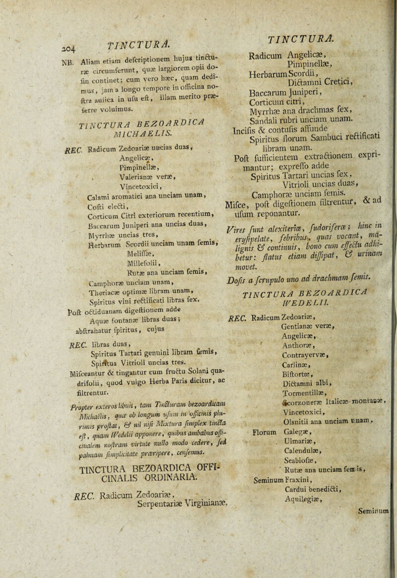 3,04 m Aliam etiam defcriptionem hujus tinfttt- ræ circumferunt, quæ largiorem opii do- fin continet; cum vero hæc, quam dedi¬ mus, jam a longo tempore in officina no- ftra aulica in ufu eft, illam merito prae¬ ferre voluimus. TINCTURA bezoardica MICHAELIS. REC. Radicum Zedoariæ uncias duas, Angelicæ, Pimpinellæ, Valerianae vefaé, Vincetoxici, Calami aromatici ana unciam unam, Cofti elefti. Corticum Citri exteriorum recentium, Baccarum juniperi ana uncias duas, Myrrhæ uncias tres, Herbarum Scordii unciam unam femis, Meliffæ, Millefolii, Rutas ana unciam femis, Campnoræ unciam unam, Theriacæ optimæ libram unam, Spiritus vini reftificati libras fex. poft o&idüanam digeftionem adde Aquæ fontanae libras duas ; abftrahatur fpiritus, cujus REC libras duas, Spiritus Tartari genuini libram Cernis, Spiritus Vitrioli uncias tres. Mifceantur & tingantur cum fru&u Solani qua- drifolii, quod vulgo Herba Paris dicitur, ac filtrentur. / Propter exteros libuit, terni TinUurcim bezoar dicam Michaelis, quæ ob longum ufum in officinis plu¬ rimis proflat, & nil nifi Mixtura fimplex tintta efl, quam [Vedelii apponere, quibus ambabus offi- cinalem noflram virtute nullo modo cedere, fed palmam fImplicitate praeripere, cenfemus. TINCTURA BEZOARDICA OFFI- C IN ALIS ORDINARIA. REC. Radicum Zedoariæ, Serpentariæ Virginianæ, tinctura.. Radicum Angelicæ, Pimpinellæ, Herbarum Scordii, Diftamni Cretici, Baccarum Juniperi, Corticum citri, Myrrhæ ana drachmas fex, Sandali rubri unciam unam. Incifis & contufis affunde Spiritus florum Sambuci rectihcati libram unam. Poft fufficientem extra&ionem expri¬ mantur ; expreffo adde Spiritus Tartari uncias fex, Vitrioli uncias duas, Camphoræ unciam lemis. ^ Mifce, poft digeftionem filtrentur, & aü ufum reponantur. Vires funt alexiterîœ, fudoriferœ ; hinc m eryfvpelate, febribus, quas vocant, ma- lionis & continuis, bono cum effectu adhi¬ betur: flatus etiam diffipat, & urinam movet. Dofis a fcrupulo uno ad drachmam femis. tinctura bezoardica tVEDELIl. REC. Radicum Zedoariæ, Gentianæ veræ, Angelicæ, Anthoræ, Contrayervæ, Carlinæ, Biftortæ, Diftamni albi» Xormentillæ, ÿcorzoneræ Italicæ-montasse, Vincetoxici, Olsnitli ana unciam unam, Florum Galegæ, Ulmariæ, Calendulæ, Scabiofæ, Rutæ ana unciam ferr. is, Seminum Fraxini, Cardui benediéti, Aqniiegiæ,