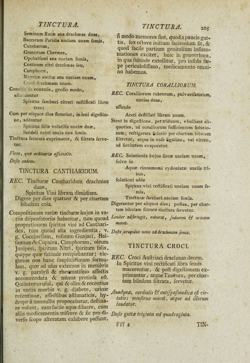 SeminumRutæ ana drachmas duas, Baccarum Paridis unciam unam femis, Cubebarum, Granorum Chermes, Opobalfami ana unciam femis, Corticum citri drachmas fex, Camphoræ, Myrrhæ eleftæ ana unciam unam, C. ei drachmam unam. Cone- & contulis, groffo modo, affundantur Spiritus fambuci citrati reftificati libræ tres ; Cum per aliquot dies fteterint, in leni digeftio- ne, addantur Spiritus falis volatilis unciæ duæ, Sandali rubri uncia una femis. Tinftura laturata exprimatur, & filtrata ferve¬ tur. TINCTURA fi modo memores fint, quod a paucis gut¬ tis , lex oftove initium faciendum lit, & quod facile partium genitalium inflam¬ mationes excitet, huic in gonorrhoea, in qua fubinde extollitur, pro infido fæ- pe periculofllfimo, medicamento omni¬ no habemus. TINCTURA CORALLIORUM. REC. Coralliorum rubrorum, pulverifatorum, uncias duas, affunde Aceti deftillati libram unam. Stent in digeffione, per triduum, ebulliant ali¬ quoties, ad coralliorum fufficientem folutio- nem; refrigerata Çolutio per chartam bibulam filtretur, atque in vafe figulino, vel vitreo, ad liccitatem evaporetur. Vires, quis ordinarias ofificimlis. Do fis eadem. REC. Solutionis hujus liccæ unciam unam, folve in TINCTURA CANTHARIDUM. Aquaî cmnamoml c>doniatæ Undu tri' bus, REC. Tinfturæ Cantharidum drachmas folutioni adde Juas , Spiritus vini reftificati unciam unam fe~ Spiritus Vini libram dimidiam. mis> Digere per dies quatuor & per chartam Tinfturæ facchari. unciam femis* bibulam cola. Digerantur per aliquot dies; poftea, per char- I Compofltiones varias tinfturæ hujus in va¬ riis difpenfatoriis habentur, tum quoad proportionem fpiritus vini ad Canthari¬ des , tum quoad alia ingredientia, v. g. Coccinellam, refmam Guajaci, Bal- lamumdeCopaiva, Çamphoram, oleum Juniperi, fpiritum Nitri, fpiritum falis, quippe quæ fubinde recipiebantur; ele¬ gimus nos hanc fimplicilfimam formu¬ lam , quæ ad ufus externos in membris v. g. paralyfi & rheumatifmo affeftis accommodata ^ & minus pretiofa eft. Qui interno ufui, qui & olim & recentius in variis morbis v. g. diabete, urinæ retentione, affeftibus afthmaticis, hy¬ drope à nonnullis proponebatur, deftina- re volunt, eam facile aqua diluere, cum aliis medicamentis mifcere & fic pro di- verfo fcopo alteratam exhibere poflunt, tam bibulam filtrata tinctura fervetur. Leniter adftringit, roborat, fiudorem & urinam movet. Dofiis firupulus mus ad drachmam femis. TINCTURA CROCI. REC. Croci Auftriaci drachmas decem. In Spiritus vini reftificati libra femis macerentur, & poft digeftionem ex¬ primantur, atque Tinftura, per char¬ tam bibulam filtrata, fervetur. ». Anodyncc, cor di alis & antifpafmodicce eft vir¬ tutis; ménftrua movet, atque ad Hierum laudatur. Dofiis guttce triginta ad quadraginta.