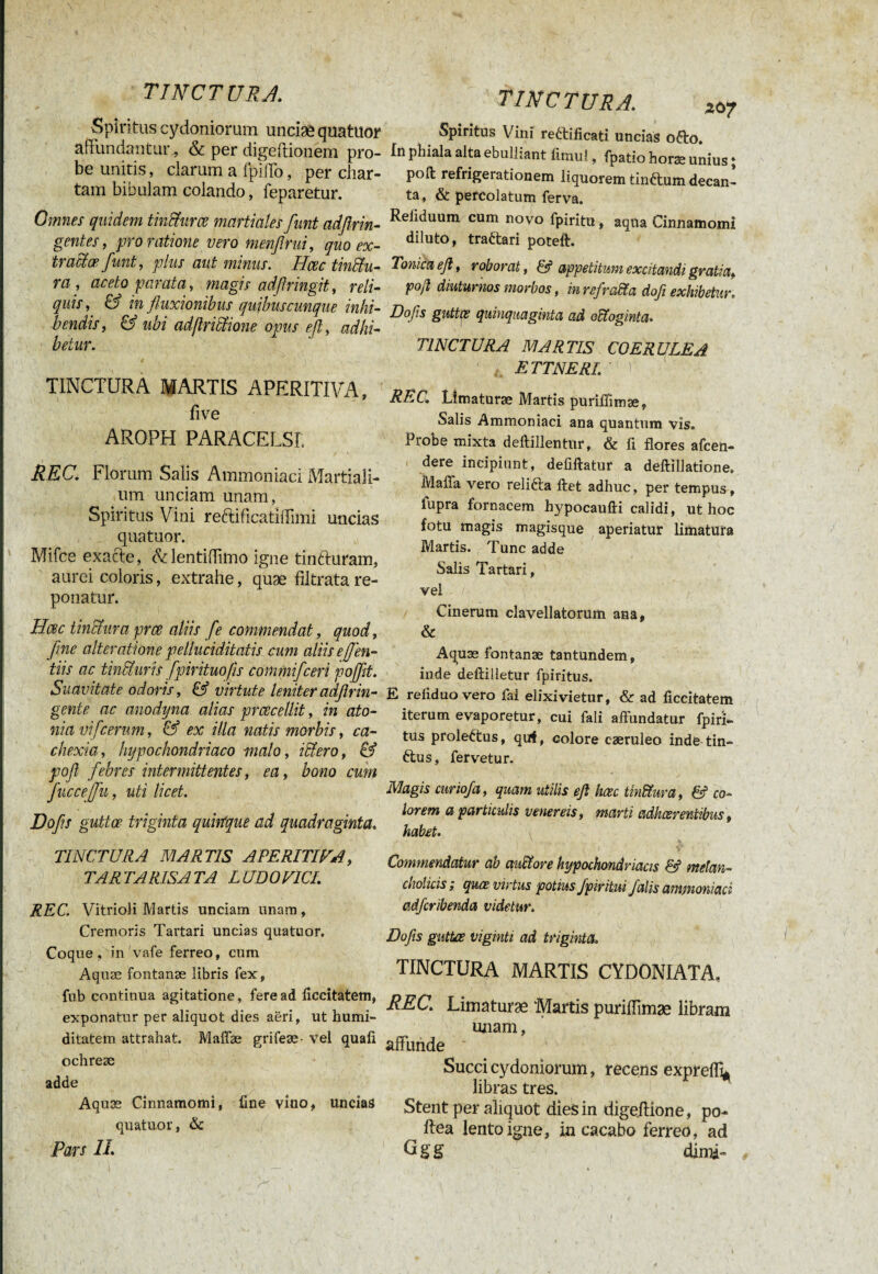 TINCTU R J. Spiritus cydoniorum unciaê quatuor affundantur* & per digeftionem pro¬ be unitis, darum a fpiffo, per char¬ tam bibulam colando, feparetur. Omnes quidem tinfîurœ martiales funt adfirin- gentes, pro ratione vero menflrui, quo ex¬ tradez funt, plus aut minus. Hœc tindu- ra , aceto parata, magis adftringit, reli¬ quis, & in fluxionibus quibuscunque inhi¬ bendis, & ubi adflridione opus eft, adhi¬ betur. TINCTURA MARTIS APERITIVA, five AROPH PARACELSL REC. Florum Salis Ammoniac! Martiali¬ um unciam unam, Spiritus Vini reftificatiffimi uncias quatuor. Mifce exacte, cVlentifiimo igne tinéhiram, aurei coloris, extrahe, quæ fiitrata re¬ ponatur. Hœc tindura prœ aliis fle commendat, quod, fine alteratione pelluciditatis cum aliiseffen- tiis ac tincturis fpirituofis commiflceri pojflt. Suavitate odoris, & virtute leniter adftrin¬ génié ac anodyna alias ptcecellit , in ato- nia vifcerum, & ex illa natis morbis, ca¬ chexia, hypochondriaco malo, iffiero, & pofl febres intermittentes, ea, bono cum fluccejfu, uti licet. Dofls guttœ triginta quitfque ad quadraginta. TINCTURA MARTIS APERITIVA, TARTARISATA LUDO VICI. REC. VitrioK Martis unciam unam , Cremoris Tartari uncias quatuor. Coque, in vafe ferreo, cum Aquæ fontanæ libris fex, fub continua agitatione, fere ad ficcitatem, exponatur per aliquot dies aëri, ut humi- ditatem attrahat. Maffæ grifeæ- vel quali ochreæ adde Aquæ Cinnamomi, fine vino, uncias quatuor, & Pars II TINCTURA. xo7 Spiritus Vini rettificati uncias o£to. In phiala alta ebulliant fimu!, fpatio horae unius ; poft refrigerationem liquorem tinétum decan¬ ta, & percolatum ferva. Reiiduum cum novo fpiritu, aqua Cinnamomi diluto, trattari poteft. Tonicaefl, roborat, & appetitum excitandi gratia, poß diuturnos morbos, in refralta dofe exhibetur. Dofls guttœ quinquaginta ad octoginta. TINCTURA MARTIS COERULEA ETTNERI. ù REC. Limaturae Martis puriffimae, Salis Ammoniaci ana quantum vis. Probe mixta deftillentur, & fi flores afeen- dere incipiunt, defiftatur a defti 11 atione. Mafia vero relifta fiet adhuc, per tempus, fupra fornacem hypocaufti calidi, ut hoc fotu magis magisque aperiatur limatura Martis. Tunc adde Salis Tartari, vel Cinerum clavellatorum ana, & Aquæ fontanæ tantündem, inde deftiüetur fpiritus. E reiiduovero fai elixi vietur, & ad ficcitatem iterum evaporetur, cui fali aflundatur fpiri¬ tus proleftus, quf, colore cæruleo inde tin- ftus, fervetur. Magis curio/a, quam utilis eft hœc tindura, & co¬ lorem a particulis venereis, marti adheerentibus, habet. Commendatur ab auHtore hypochondriacis & melan¬ cholicis ; quæ virtus potius /piritui falis ammoniaci adferibenda videtur. Dofls guttae viginti ad triginta. TINCTURA MARTIS CYDONIATA, REC. Limaturae 'Martis puriffimae libram unam, affunde Succi cydoniorum, recens expreffy libras tres. Stent per aliquot dies in digeftione, po- ftea lento igne, in cacabo ferreo, ad G g g dinoft-