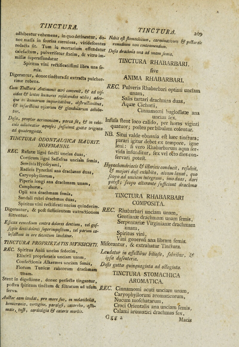 adln beatur vehemens, in quo detineatur, do- reda ta jt'“^“ Cœr“,eaS’ , , , ' um 10 mortarium effundatur calefactum, pulverifeturftatim, & vitroim- mifiæ luperaffundatur Spiritus vini reftifïcatilïïmi libra una fe mis. Digerantur, donectinéturafit extratta pulcher nme rubens. puicner- Cum TmSwra Antimmii acri commit, & ai vir «dos ti‘ lentos hu.nores refoloendos ut,lis; 2- que m humorum impuritatibus, obfiruSionibus, U,n jM'mbuS Vijcemm & glandularum adbibe- Dofu propter acrimoniam, parca fit, & j„ vehi. ******** TINCTURA ODONTALGICA MAUR1T. HOFFMANN!. REC. Rafurse ligni fanfti uncias duas • Corticum tigni Saffafras unciaîn femis. Seminis Hyofcyami, Kadicis Pyrethri ana drachmas duas, Caryophyllorum, Piperis longi ana drachmam unam, Camphorae, Opii ana drachmam femis, Sandali rubri drachmas duas, Spiritusvini re&ificati uncias quindecim Digerantur, & poft fufficientem extraftiouem iiltrentur. Efficax remedium contra dolores dentium, vel gof fypio denti dolenti fuperimpofitum, vel parum ca- le/altum in ore detentum laudatur. TINCTURA PROPRIE TA TIS MTNSICHTI. REC. Spiritus Anili uncias fedecim, Elixirii proprietatis unciam unam, Confeétionis Alkermes unciam femis, Florum Tunicæ rubrorum drachmam unam. Stent in digeftione, donec perfefte tingantur, poftea fpiritum tin&um & filtratum ad ufum ferva, A ocior eam laudat, pro more fuo, in melancholia, hemicrania, vertigine, paralyfi, catarrho, aßh- mate ^ tuffi, cardialgia & ceeteris morbis. tinctura. ,09 Nobis eßjlomachicum, carmimtivum & peSorak remedium non contemnendum. Dofis drachma una ad unam femis. tinctura rhabarbari. v live ANIMA RHABARBARI. REC. Pulveris Rhabarbari optimi unciam unam, Salis tartari drachmas duas, Aquæ Cichorii, Cinnamomi buglolfatse ana i t* r ri s uncias lex. ua eut ioco calido, per horas viginti quatuor; poftea per bibulam colentur. NB. Situi valde obnoxia eft hæc tincftura * parari igitur debet ex tempore, igne lem. fi vero Rhabarbarum aqua fer¬ vida infunditur, fex vel ocio dies con- fervari poteft. Hypochondriacis & iiïericis conducit, refolvit & majori dofi exhibita, alvum laxat, quo Jcopo ad unaam integram, imo duas, dari duœ fC0P° alterantf fußunt drachma TINCTURA RHABARBARI COMPOSITA. REC. Rhabarbari unciam unam, Gentianas drachmam unam femis, Serpentariæ Virginianæ drachmam unam, Spiritus vini, Vini generofi ana libram femis. Muceantur, & extrahatur Tinctura. Laudatur in affefîibus biliofis, febribus, & ipfa dyfenteria. Dofis guttœ quinquaginta ad ofoginta, TINCTURA STOMACHICA AROMATICA. REC. Cinnamomi acuti unciam unam, Caryophyllorum aromaticorum, ’ Nucum mofchatarum, Croci Orientalis ana unciam femis. Calami aromatici drachmas fex, z - Macis