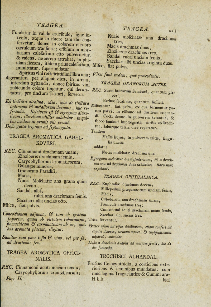 T RA GE A. Fundatur in valido crucibulo, igné in- tenfo, atque in fluore tam diu con- ici vetui, donec in colorem e rubro coeruleum tranfierit; effufum in mor - tarium calefaftum cito pulverifetur, & calens, ne aerem attrahat, in phi¬ alam ficcam, itidem prius calefaftarn immittatur, fuperfundatur Spiritus vini re&ificâtiflimi libra una : digerantur, per aliquot dies, in arena interdum agitando , donec fpiritus vini lubicundo colore tingatur, qui decan¬ tatus , pro tinctura Tartari, fervetur. Eß tiuctwi a aiealina, ideo, quee de tindtura antimonii & metallorum diximus, huc re- ferenda. Refolvens eft & egregium diure- iicum,' illis etiam utiliter adhibetur, in qui¬ bus acidum in primis viis peccat. Dofis guttee triginta ad feptuaginta. TRAGEA AROMATICA GABEL- KOVERL REC. Cinnamomi drachmam unam , Zinziberis drachmam femis, Caryophyllorum aromaticorum, Galangæ minoris, Granorum Paradih, Macis, Nucis Mofchatæ ana grana quin¬ decim , Sandali albi, rubri ana drachmam femis. Sacchari albi uncias ofto. Mifce, fiat pulvis. Concoctionem adjuvat, & tam ob gratum faporem, quam ob virtutem roborantem, fiomachicam & carminativam ab iis, qui¬ bus aromata placent, eligitur. Sumitur cum pane tofo & vino, vel per fe, ad drachmas fex, TRAGEA AROMATICA OFFICI- NALIS. REC. Cinnamomi acuti unciam unam, CaryophyÜoi'um aromaticorum, Pars II. ' - \ TRAGEA. 2lt Nucis mofchatæ ana drachme tres, Macis drachmas duas, Zinziberis drachmas tres, Sandali rubri unciam femis, Mifce, fla““1 U“CiaS trigia£aduaS' Cires funt eadem, quee prcecedentis. TRAGEA GRANORUM ACTES. REC, Succi baccarum Sambuci, quantum pla¬ cet , Farinse lecalinæ, quantum fufficit. Mifceantur, fiat pafta, ex qua formentur pa¬ nes parvi, in clibano ad duritiem coquen¬ di. Co&i denuo in pulverem terantur, & fucco fambuci imprægnati, rurfus exficcen- tur, laborque tertia viee repetatur. Tandem Maffæ hujus, in pulverem tritæ, lingu¬ lis unciis addatur Nucis mofchatæ drachma una. Egregium celebratur antidyfentericum, & a drach¬ ma una ad drachmas dms exhibetur. Raro nunc expetitur. TRAGEA OPHTHALMICA. REC. Euphraüæ drachmas decem, Millepedum praeparatorum unciam femis, Macis, Cubebarum ana drachmam unam, Foeniculi drachmas tres, Cinnamomi acuti drachmam unam femijs, Sacchari albi uncias tres. Trita ferventur. Prceter ufum ad vifus debilitatem, etiam confert ad capitis dolores, urinam movet, & chylificationem adjuvat, emendat. Dofis a drachmis duabus' ad unciam femis, bis di die fumenda. TROCHISCI ALHANDAL. Fruftus Colocynthidis, a corticibus exte¬ rioribus & feminibus mundatus, cum mucilaginis Tragacanthae & Gummi ara- H b h bici