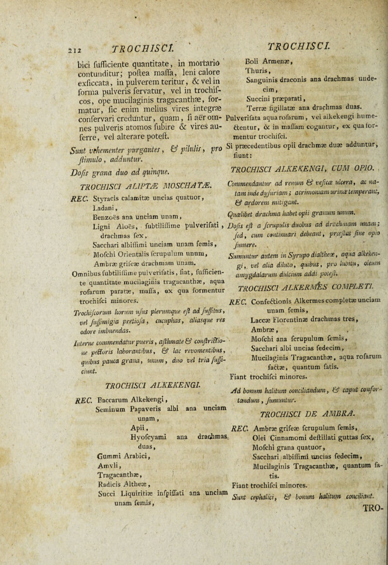 bici fufficiente quantitate, in mortario contunditur; poftea mafia, leni calore exficcata, in pulverem teritur, & vel in forma pulveris fervatur, vel in trochif- cos, ope mucilaginis tragacanthae, for¬ matur, fic enim melius vires integræ confervari creduntur, quam, fi aer om¬ nes pulveris atomos fubire & vires au¬ ferre, vel alterare poteft. Sunt vehementer purgantes, & pilulis, pro fiimulo, adduntur. Hoßs grana duo ad quinque. TROCHISCI AlJPT/E MOSCH ATM. ' \ v' u. /' REC. Styracis calatr.itæ uncias quatuor, Ladani, Benzoës ana unciam unam, Ligni Aloes, drachmas fex Sacchari albiffimi unciam unam femis, Mofchi Orientalis fcrupulum unum, Ambræ grifeæ drachmam unam. OmnibusfubtililFimepulvenlatis, fiat, lufficien- te quantitate mucilaginis tragacanthae, aqua rofarum paratae, maffa, ex qua formentur trochifci miriores. Trochi/cormn horum ufus plerumque eß ad Jujfitus, vel fußmigia pretio/a, cucuphas, aliasqueres odore imbuendas. Interne commendatur pueris, aßhniateS confirititio- - ne petitoris laborantibus, &1 lac revomentibus, quibus pauca grana, unum, duo vel tria fujfi- ciunt. TROCHISCI ALKEKENGL REC. Baccarum Alkekengi, Seminum Papaveris albi ana unciam unam, Apii, Hyofcyami ana draohmas duas, Gummi Arabici, Amvli, | y Tragacanthae, Radicis Altheæ, Succi Liquiritiae infpiffati ana unciam unam femis, Boli Armenae, Thuris, Sanguinis draconis ana drachmas unde¬ cim , Succini praeparati, Terrae ligillatae ana drachmas duas. Pulverilata aqua rofarum, vei alkekengi hume- filentur, & in maffam cogantur, ex qua for¬ mentur trochifci. Si praecedentibus opii drachmae duae adduntur, fiunt : TROCHISCI ALKEKENGI, CUM OPIO. , Commendantur ad renum & veßcce ulcera, ac na¬ tam inde dy/uriam ; acrimoniam urina temperant, & ardorem mitigant. Qualibet drachma habet opii granum unum. fubtilifiime pulverifati , Do fis eß a Jcrupulis duobus ad drachmam unam ; Jed, cum continuari debeant, prœjiat fine opto /umere. Sumuntur autem in Syrupo dialtkeoe, aqua alkehen- gi, vel alia diluto, quibus, pro lubitu, oleum amygdalarum dulcium addi potefi. TROCHISCI ALKERMjES COMPLETI. REC. Confeétionis Alkermes completae unciam unam femis. Laccae Florentinae drachmas tres, Ambræ, Mofchi ana fcrupulum femis, Sacchari albi uncias fedecim, Mucilaginis Tragacanthae, aqua rofarum faétæ, quantum fatis. Fiant trochifci minores. Ad bonum halitum conciliandum, & caput confor¬ tandum , fumuntur. TROCHISCI DE AMBRA. i ‘ * .. REC. Ambræ grifeæ fcrupulum femis, Olei Cinnamomi deftillati guttas fex, Mofchi grana quatuor, Sacchari,albiffimi uncias fedecim, Mucilaginis Tragacanthae, quantum fa¬ tis. Fiant trochifci minores. Sunt cephalici, & bonum halitum conciliant. TRO-