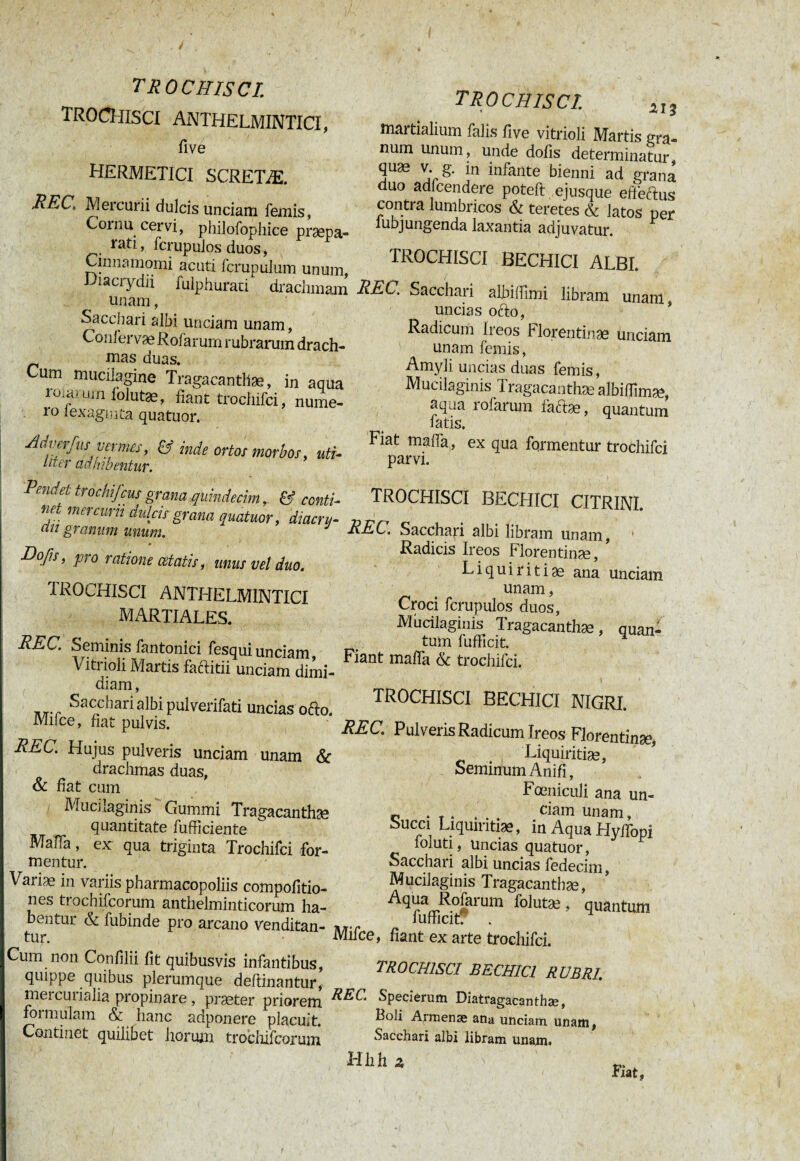 TROCHISCI. TROCHISCI ANTHELMINTICI, five HERMETICI SCRETÆ. REC\ Mercurii dulcis unciam femis, Cornu cervi, philofophice praepa- rati, fcrupulos duos, Cinnamomi acuti fcrupulum unum, Diacrydii fulphurati drachmam unam, Sacchari albi unciam unam, Conferva? Rofarum rubrarum drach- mas duas. Cum mucilagine Tragacanthae, in aqua roiamm lolutæ, fiant trochifci, nume- io lexagmta quatuor. Ad ver fus vermes, & inde ortos morbos, uti¬ liter adhibentur. TROCHISCI Pendet tröchifcus grana quindecim, & conti¬ net mercurii dulcis grana quatuor, diacru- an granum unum. J Eo/is, pro ratione œtatis, mus vel duo. 1ROCHISCI ANTHELMINTICI MARTIALES. REC. Seminis fantonici fesquiunciam, Vitrioli Martis faftitii unciam dimi¬ diam , Sacchari albi pulverifati uncias ofto. Milce, fiat pulvis. REC. Hujus pulveris unciam unam & drachmas duas, & fiat cum Mucilaginis Gummi Tragacanthae quantitate fufficiente Malfa, ex qua triginta Trochifci for¬ mentur. Variæ in variis pharmacopoliis compofitio- nes trochifcorum anthelminticorum ha¬ bentur & fubinde pro arcano venditan¬ tur. Cum non Confilii fit quibusvis infantibus, quippe quibus plerumque deftinantur, mei cui ialia propinare, praster priorem formulam & hanc adponere placuit. Contmet quilibet horum trochifcorum 213 martialium falis five vitrioli Martis gra¬ num unum, unde dolis determinatur quæ v. g. in infante bienni ad grana duo adfcendere poteft ejusque efteftus contra lumbricos & teretes & latos per lubjungenda laxantia adjuvatur. TROCHISCI BECHICI ALBI. REC. Sacchari albiffimi libram unam uncias ofto, Radicum Ireos Florentinas unciam unam femis, Amyli uncias duas femis, Mucilaginis Tragacanthæ albifïîmæ, aqua rofarum faftae, quantum fatis. Fiat malfa, ex qua formentur trochifci parvi. TROCHISCI BECHICI CITRINI. REC. Sacchari albi libram unam, Radicis Ireos Florentinae, Liquiritias ana unciam unam, Croci fcrupulos duos, Mucilaginis Tragacanthas, quan¬ tum fufficit. Fiant malfa & trochifci. TROCHISCI BECHICI NIGRI. REC. Pulveris Radicum Ireos Florentinae, Liquiritias, Seminum Anifi, Fœnicuîi ana un- c • t . ... ciam unam, Succi Liquiritiae, in Aqua Hyffopi loluti, uncias quatuor, Sacchari albi uncias fedecim, Mucilaginis Tragacanthas, A^airRoIarum fo]utæ, quantum fufficit: . Mifce, fiant ex arte trochifci. trochisci bechici rubri. REC. Specierum Diatragacanthæ, Boli Armense ana unciam, unam, Sacchari albi libram unam. Hlîh 2 Fiat,