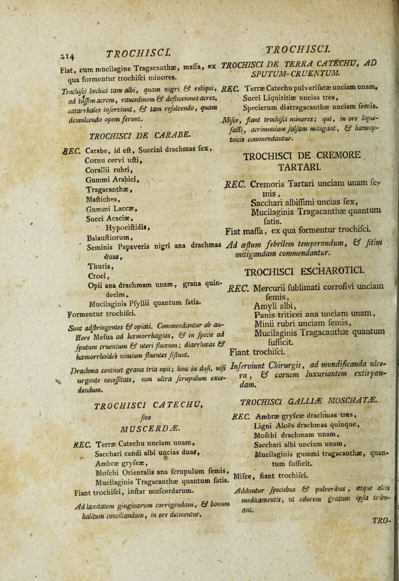 Fiat, cum mucilagine Tragacanthae, mafia, ex qua formentur trochifci minores. Trochifci bechici tam albi, quam nigri & reliqui, ad tujjim acrem, raucedinem & defluxiones acres, catarrhales inferciunt, & tam refolvendo, quam demulcendo opem ferunt. te TROCHISCI DE CARABE. TROCHISCI. TROCHISCI DE TERRA CATECHU, AD SPUTUM CRUENTUM. REC. Terræ Catechu pulverifatæ unciam unam, Succi Liquiritiae uncias tres, Specierum diatragacanthae unciam femis. Mifce, fiant trochifci minores; qui, inore lique- faffi, acrimoniam falfam mitigant, & hcemop- toicis commendantur. REC. Carabe, id eft, Succini drachmas fex, Cornu cervi ufti. Corallii rubri, Gummi Arabici, Tragacanthae, Maftiches, Gummi Laccae, Succi Acaciae, Hypociftidis, Balauftiorum, ' Seminis Papaveris nigri ana drachmas duas, Thuris, Croci, Opii ana drachmam unam, grana quin¬ decim, Mucilaginis Pfyllii quantum fatis. Formentur trochifci. Sunt adflringentes & opiati. Commendantur ab au- ïïore Mefua ad hcemorrhagias, & in fpecie ad [putum cruentum & uteri fluxum; diarrhoeas & hcsmorrhoides nimium fluentes fiftunt. Drachma continet grana tria opii; hinc in dofi, nifi urgente necejjitate, non ultra fcrupulum exce¬ dendum. TROCHISCI DE CREMORE TARTARI. REC. Cremoris Tartari unciam unam fe¬ mis , , Sacchan albiffimi uncias fex, Mucilaginis Tragacanthæ quantum fatis. Fiat mafia, ex qua formentur trochifci. Ad ceflum febrilem temperandum, & fitim mitigandam commendantur. TROCHISCI ESCHAROTICI. REC. Mercurii fublimati corrofivi unciam femis, Amyli albi, Panis triticei ana unciam unam, Minii rubri unciam 1 emis, Mucilaginis Tragacanthæ quantum fufficit. Fiant trochifci. Inferviunt Chirurgis, ad mundificanda ulce¬ ra , & carnem luxuriantem extirpan¬ dam. TROCHISCI CATECHU, flve muscerdae. REC. Terræ Catechu unciam unam, Sacchari candi albi uncias duas, Ambræ gryfeæ, Mofchi Orientalis ana fcrupulum femis, Mucilaginis Tragacanthæ quantum fatis. Fiant trochifci, inftar mufcerdarum. Ad laxitatem gingivarum corrigendam, & bonum halitum conciliandum, in ore detinentur. TROCHISCI GALL1Æ MOSCH ATM. REC. Ambræ gryfeæ drachmas tres, Ligni Alo&s drachmas quinque, Mofchi drachmam unam, Sacchari albi unciam unam, Mucilaginis gummi tragacanthæ, quan¬ tum fufficit. Mifce, fiant trochifci. Adduntur fpeciebus & pulveribus , atque al/is medicamentis, ut odorem gratum ipfis tribu¬ ant.