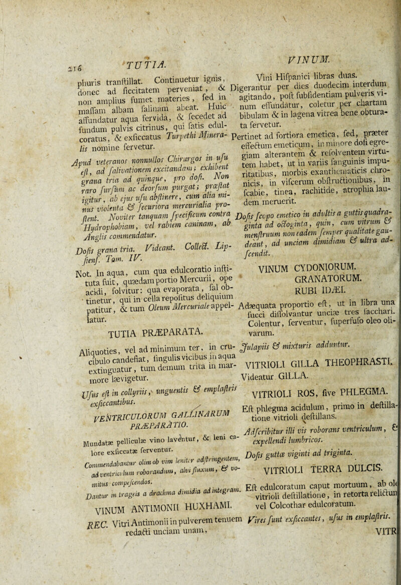 ii5 TU fl A. VINUM. pîiuris tranftillat. Continuetur ignis, donec ad ficcitatem perveniat , & non amplius fumet materies , ied m maffam albam falinam abeat. Hmc affundatur aqua fervida, & fecedet ad fundum pulvis citrinus, qui fatis edul- coratus, & exficcatus Turpetht Minera- lis nomine fervetur. Vini Hifpanici libras duas. Digerantur per dies duodecim intei dum agitando, poft fubfidentiam pulveris vi¬ num effundatur, coletur per chartam bibulam & in lagena vitrea bene obtui a- ta fervetur. Apud veteranos nonnullos Chirurgos mufu t(i, ad falivationem excitandam ; ex muent grana tria ad quinque, pro dofu Mon raro [urium ac deorfum purgat; prceftat igitur, ah ejus ufu abfiinere, cum aha mi¬ nus violenta & fecuriora mercunalia pro¬ dent. Noviter tanquani fipecificum contra Hydrophobiam, vel rabiem caninam, ab Anglis commendatur. Pertinet ad fortiora emetica, fed, præter effectum emeticum, in minore doli egre¬ giam alterantem & refolventem virtu¬ tem habet, ut in variis fanguinis impu¬ ritatibus, morbis exanthematicis chro¬ nicis, in vifcerum obßruftionibus, in fcabie, tinea, rachitide, atrophia lau¬ dem meruerit. Do fis grana tria. Videant. Colleffi. Lip- fienfi Tom. IV. Not In aqua, cum qua edulcoratio infti- tiita fuit, quædam portio Mercurii, ope acidi, folvitur: qua evaporata, iai oD- tinetur, qui in cella repoiitus deliquium patitur, & tum Oleum Mercuriale appel¬ latur. Do fis [copo emetico in adultis a guttis quadra¬ ginta ad oiïoginta, quin, cum vitrum d menßruum non eadem femper qualitate gau¬ deant, ad unciam dimidiam & ultra ad- fcendit. VINUM CYDONIORUM. GRANATORUM. RUBI IDÆI. TUTIA PRÆPARATA. Adæquata proportio eft, ut in libi a una fucci diffolvantur unciæ tres facchari. Colentur, ferventur, fuperfufo oleo oli¬ varum. Aliauoties, vel ad minimum ter, in cru- dbulo candefiat, lingulis vicibus m aqua extinguatur, tum demum trica m mar¬ more læ vigetur. JJfus eft in collyriis, unguentis & emplaftris exfic cantibus. VENTRICULORUM gallinarum PRÆPARÀ TIO [finiapiis & mixturis adduntur. VITRIOLI GILLA THEOPHRASTI. Videatur GILLA. VITRIOLI ROS, five PHLEGMA. Eft phlegma acidulum, primo in deftilla tione vitrioli deftillans. Mundatæ pellicute vino lavatur, & leni ca- lore exüccatæ ferventur. Commendabantur otimob vim Imitir adflringentem, aivmtruvlum roborandum, alvi fluxum, Ü vo- tuitus compefcendos. Dantur m trageis a drachma dimidia ad integram. VINUM ANTIMONII HUXHAMI. A Adficribitur illi vis roborans ventriculum, 0 expellendi lumbricos. Dofis guttee viginti ad triginta. VITRIOLI TERRA DULCIS. REC. Vitri Antimonii in pulverem tenuem redafti unciam unam, Eft edulcoratum caput mortuum, ab ol< vitrioli deftillatione, in retorta relfttun vel Colcothar edulcoratum. Vires [mit exfic cante s, ufius in emplafiris. VITR