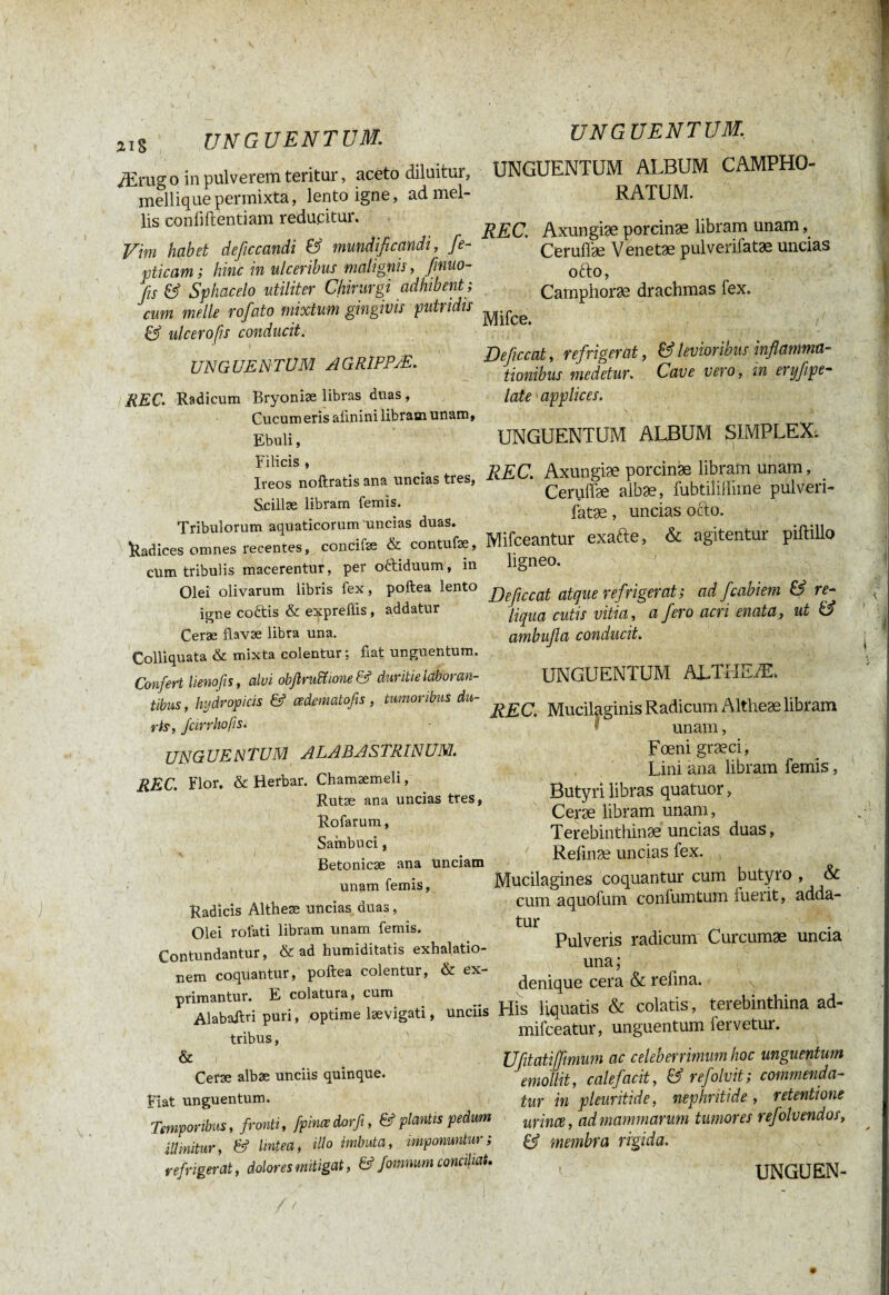 ai s UNGUENTUM. Ærug o in pulverem teritur, aceto diluitur, mellique permixta, lento igne, ad mel¬ lis confidentiam reducitur. Vim habet deficcandi & mundificandi, fe- pticam ; hinc in ulceribus malignis, finuo- fis & Sphacelo utiliter Chirurgi adhibent ; cum meile rofato mixtum gingivis putridis & ulcero fis conducit. UNGUENTUM AGR1PPÆ. REC. Radicum Bryoniæ libras duas, Cucum eris allnini libram unam. Ebuli, Filicis , Ireos noftratis ana uncias tres, Scillse libram fern is. Tribulorum aquaticorum'uncias duas. Radices omnes recentes, concilie & contufse, cum tribulis macerentur, per o&iduum, in Olei olivarum libris fex, poftea lento igne coftis & expreftis, addatur Cerae flavae libra una. Colliquata & mixta colentur ; fiat unguentum. Confert lienofis, alci obfiruiïione& duritie laboran¬ tibus , hydropicis & œâematofis , tumoribus du¬ ris, fcirrhofis. UNGUENTUM ALABÂSTRINÜM. REC. Flor. & Herbar. Chamaemeli, Rutae ana uncias tres, Rofarum, Sambuci, Betonicae ana Unciam unam femis, Radicis Altheæ uncias duas, Olei roiati libram unam femis. Contundantur, & ad humiditatis exhalatio¬ nem coquantur, poftea colentur, & ex¬ primantur. E colatura, cum Alabaftri puri, optime lævigati, Unciis tribus, & ; Cerae albae unciis quinque. Fiat unguentum. Temporibus, fronti, fpinœdorfi, & plantis pedum illinitur, & lintea, illo imbuta, imponuntur; refrigerat, dolores mitigat, & fomnum conciliat. UNGUENTUM. UNGUENTUM ALBUM CAMPHO- RATUM. REC. Axungiæ porcinæ libram unam Ceruffæ Venetæ pulverifatæ uncias ofto, Camphoræ drachmas fex. Mifce. Deficcat, refrigerat, & levioribus inflamma¬ tionibus medetur. Cave vero, in eryfipe- late applices. UNGUENTUM ALBUM SIMPLEX. REC. Axungiæ porcinæ libram unam, Ceruffæ aibæ, fubtilillime pulveri¬ fatæ , uncias ocio. Mifceantur exafte, & agitentur piftillo ligneo. Deficcat atque refrigerat ; ad fcabiem & re¬ liqua cutis vitia, a fero acri enata, ut & ambufa conducit. UNGUENTUM ALTHEÆ. REC: Mucilaginis Radicum Altheæ libram unam, Fœni græci, Lini ana libram femis, Butyri libras quatuor, Ceræ libram unam, Terebinthinæ uncias duas, Refinæ uncias fex. , Mucilagines coquantur cum butyro , & cum aquofum confumtum fuerit, adda¬ tur Pulveris radicum Curcumæ uncia una ; denique cera & refina. His liquatis & colatis, terebinthina ad- mifceatur, unguentum fervetur. Ufitatijfwium ac celeberrimum hoc unguentum emollit, calefacit, & refolvit; commenda¬ tur in pleuritide, nephritide, retentione urines, ad mammarum tumores refolv endos, & membra rigida.
