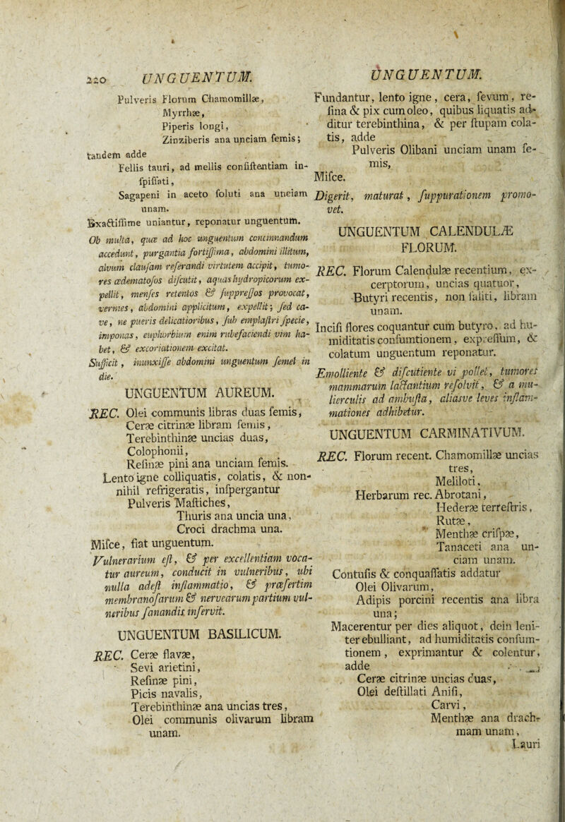 \ 220 UNGUENTUM. Pulveris Florum Chamomillae, Myrrhae, Piperis longi, Zinziberis ana unciam femis ; tandem adde Fellis tauri, ad mellis confiftantiam in- fpiffati, Sagapeni in aceto folliti ana unciam unam. UNGUENTUM,\ Fundantur, lento igne, cera, fevum, re¬ fîna & pix cum oleo, quibus liquatis ad¬ ditur terebinthina, & per ftupam cola¬ tis, adde Pulveris Olibani unciam unam fe¬ mis, Mifce. Digerit, maturat, fuppurationem promo¬ vet. Bxaftiffime uniantur, reponatur unguentum. Ob multa, quœ ad hoc unguentum concinnandum accedunt, purgantia fortifjima, abdomini illitum, alvum claufam referandi virtutem accipit, tumo¬ res cedematofos difcutit, aquas hydropicorum ex¬ pellit, menfls retentos & fupprefjos provocat, vermes, abdomini applicitum, expellit; Jed ca¬ ve, ne pueris delicatioribus, Jub emplajiri fpecie, imponas, euphorbiam enim rubefaciendi vim ha¬ bet, & excoriationem excitat. Sujfcit, inunxijfe abdomini unguentum /emet in die• UNGUENTUM AUREUM. 7 REC. Olei communis libras duas femis, Ceræ citrinæ libram femis, Terebinthinæ uncias duas, Colophonii, Relmæ pini ana unciam femis. Lento igne colliquatis, colatis, & non¬ nihil refrigeratis, infpergantur Pulveris Maftiches, Thuris ana uncia una . Croci drachma una. Mifce, fiat unguentum. Vulnerarium efl, & per excellentiam voca¬ tur aureum, conducit in vulneribus, ubi nulla adefl inflammatio, & prcefertim membrano/arum & nervearum partium vul¬ neribus fanandis mfervit. UNGUENTUM BASILICUM. REC. Ceræ flavæ, • Sevi arietini, Refinæ pini, Picis navalis, Terebinthinæ ana uncias tres, Olei communis olivarum libram unam. UNGUENTUM CALENDULÆ FLORUM. REC. Florum Calenqulæ recentium, ex¬ cerptorum, uncias quatuor, Butyri recentis, non faliti, libram unam. Incifi flores coquantur cum butyro, ad hu~ miditatis confumtionem, exp. effum, <$c colatum unguentum reponatur. Emolliente & difcutiente vi pollet, tumores mammarum laantium refolvit, & a mu¬ lierculis ad ambufla, aliasve leves inflam¬ mationes adhibetur. UNGUENTUM CARMINATIVUM. REC. Florum recent. Chamomillæ uncias tres, Meliloti, Herbarum rec. Abrotani, Ilederæ terreftris, Rutæ, Menthæ crifpæ, Tan aceti ana un¬ ciam unam. Contufis & conquaflatis addatur Olei Olivarum, Adipis porcini recentis ana libra una ; Macerentur per dies aliquot, dein leni¬ ter ebulliant, ad humiditatis confum¬ tionem , exprimantur & colentur, adde .• . Â-î Ceræ citrinæ uncias cuas, Olei dellillati Anifi, Carvi, Menthæ ana drachr mam unam, Lauri