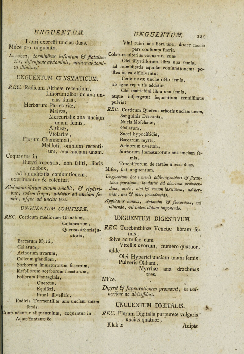 I UNGUENTUM Lauri expreffi uncias duas. Mifce pro unguento. In colica ) torminibus infantum & flatulen¬ tia, diflenflone abdominis, utiliter abdomi¬ ni illinitur. * UNG UE N T UM. UNGUENTUM CLYSMATICUM. REt. Radicum Altbeae recentium, Liliorum alborum ana un¬ cias duas, Herbarum Parietariæ, Malvæ, - ' Mercurialis ana unciam unam lemis, Àitheæ, Violariæ, Florum Chamaemeli, Meliloti, omnium recenti- t um, ana unciam unam. Coquantur in Butyri recentis, non faliti, libris duabus, ad humiditatis confumtionem, exprimantur & colentur. Abdomini illitum alvum emollit; & ctyfteri- bus, eodem fcopo, additur ad unciam fle- mis, ufque ad uncias tres. ÜNG UËN TUM CÛMITISSÆ. REC. Corticum mediorum Glandium, Caftanearum, Quercus arboris ju¬ nioris , Baccarum Myrti, Gallarum , Acinorum uvarum, Calicum glandium, Sorborum immaturorum ficcorum, Mefpilorum acerborum iiccatorum, Foliorum Plantaginis, Quercus, Equifeti, Pruni filveftris, Radicis Tormentillæ ana unciam unam femis. ■Contundantur aliquantulum, coquantur in Aquæ'fontanæ & Vini rubri ana libra una, donec media pars confumta fuerit. Colatura ulterius coquatur, cum Olei Myrtillorum libra una femis, ad humiditatis aquofæ confumtionem, po- ftea in ea diffolvantur Cerae novæ uneiæ odo femis, ab igne repolitis addatur Olei mafrichini libra una femis, atque infpergatur fequentium tenuiffimus pulvis: REC. Corticum Quercus arboris unciam unam, Sanguinis Draconis, Nucis Mofchatae, Gallarum, Succi hy'pociftidis, Baccarum myrti, Acinorum uvarum, Sorborum immaturorum ana unciam fe¬ mis , • Trochifcorutn de carabe uncias duas. Mifce, hat unguentum. Unguentum hoc e meris adßringentibus & fetan¬ tibus paratum. laudatur ad abortum prohiben¬ dum , uteri, alvi & renum laxitatem, ad her¬ nias , ani & uteri procidentias. Applicatur lumbis, abdomini femoribus, vel illinendo, vel linteis illitum imponendo. UNGUENTUM DIGESTIVUM, REC. Terebinthinas Venetæ libram fe¬ mis , , folve ac mifce cum Vitellis ovorum, numero quatuor, adde Olei Hyperici unciam unam femis Pulveris Olibani, Myrrhae ana drachmas tres. Mifce. & Digerit & fuppurationem promovet., in vul¬ neribus ac abfceffibus. UNGUENTUM DIGITALIS. * REC. Florum Digitalis purpureae vulgaris * uncias quatuor, Kkk ^ Adipk