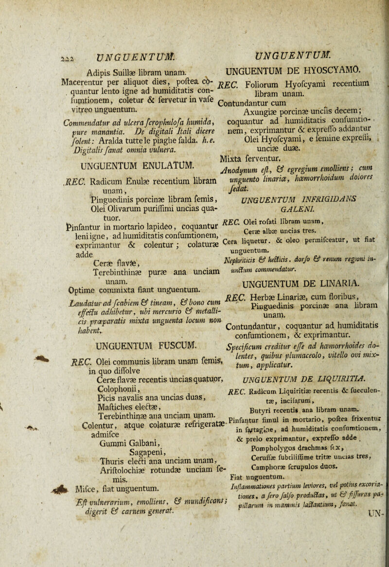 f' ■ UNGUENT ITM.. UNGUENTUM. Adipis Suillae libram unam. UNGUENTUM DE HYOSCYAMO. Macerentur per aliquot dies, poftea cb- Foliorum Hyofcyami recentium quantur lento igne ad humiditatis con- ’ iumtionem, coletur & fervetur in vafe vitreo unguentum. Commendatur ad ulcera fcrophulofa humida » pure manantia. De digitali Itali dicere /olent: Aralda tuttele piaghe falda. h.e. Digitalis fanat omnia vulnera. UNGUENTUM ENULAÏUM. libram unam. Contundantur cum Axungiae porcinae unciis decem ; coquantur ad humiditatis confumtio-. nem, exprimantur & exprefio addantur Olei Hyofcyami, e femine exprelli, unciae duae. Mixtä ferventur. Anodynum efl, & egregium emolliens; cum unguento linarice, hmmrhoidum dolores Jedat. UNGUENTUM INFRIGIDANS GALENI. .REC. Radicum Enuîæ recentium libram unam, Pinguedinis porcinæ libram femis, Olei Olivarum puriffimi uncias qua- > ?UOr* t , -, „ . „ REC. Olei rofati libram unam, l>infantur m mortario lapideo, coquantur Ceræ ^ uncias tres. leniiene, 3unuiïiidit3tis conlumtionGiri) , - t r-i. exprimantur & colentur ; colaturæ Cera hquetur. oleo pernnfceatur, ut fiat adde unguentum. Ceræ flavae Nephriticis & helicis, dor/o & renum regioni in- Terebinthinæ puræ ana unciam unitum commendatur. „ . unam- „ UNGUENTUM DE UNARIA. Optime commixta fiant unguentum. . f ,r f. Cs. A REC. Herbæ Linariæ, cum floribus, Laudatur ad fcabiem & tineam, & bono cum Pinguedinis porcinæ ana li effeBu adhibetur, ubi mercurio & metalli¬ cis praeparatis mixta unguenta locum non habent. UNGUENTUM FUSCUM. REC. Olei communis libram unam femis, in quo difiolve Ceræ flavæ recentis üncias quatuor, Colophonii, Picis navalis ana uncias duas, Maftiches eleftæ, Terebinthinæ ana unciam unam. Pinguedinis porcinæ ana libram unam. Contundantur, coquantur ad humiditatis confumtionem, & exprimantur. Specificum creditur ejfe ad hämorrhoides do¬ lentes, quibus piumaceolo, vitello ovi mix¬ tum, UNGUENTUM DE LIQUIRITIA. REC. Radicum Liquiritiae recentis & fucculen- tæ, incifarum. Butyri recentis ana libram unam. lereDintnmæ ana unciam u!wm\ Pinfantur fimui in m0rtario, poftea frixentur Colentur, atque colaturae re rigera . fcrtaoine. ad humiditatis confumtionem, admifee Gummi Galbani, Sagapeni, Thuris elefti ana unciam unam, Ariftolochiæ rotundae unciam fe¬ mis. Mifce, fiat unguentum. Efl vulnerarium, emolliens, & niundficans; digerit & carnem generat. in faf tagine, ad humiditatis confumtionem, & prelo exprimantur, exprefio adde , Pompholygos drachmas ftx, Cerulïæ fubnliflime tritæ uncias tres, Camphoræ fcrupulos duos. Fiat unguentum. Inflammationes partium leviores, vel potius excoria- tiones, a fero falfo produiras, ut & fi furas pa¬ pillarum in mammis lactantium, fanat. UN-