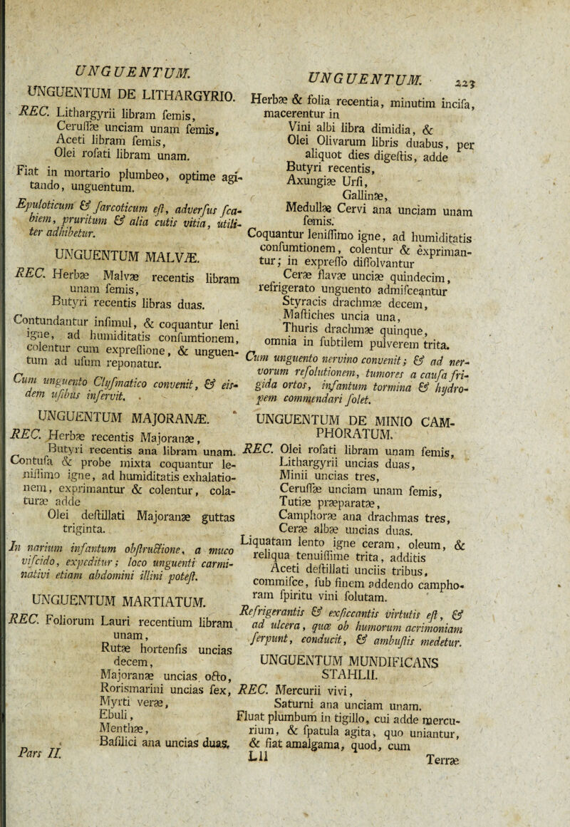 UNGUENTUM DE LITHARGYRIO. REC. Lithargyrii libram femis, Ceruffæ unciam unam femis. Aceti libram femis, Olei rofati libram unam. Fiat in mortario plumbeo, optime agi¬ tando, unguentum. Epuloticum & farcoticum efl, adverfus fca- Jlem, pruritum & alia cutis vitia, utili¬ ter adhibetur. UNGUENTUM MALVÆ. REC. Herbae Malvae recentis libram unam femis, Butyri recentis libras duas. Contundantur infimul, & coquantur leni igne, ad humiditatis confumtionem, colentur cum expreflione, & unguen¬ tum ad ufum reponatur. Cuiii unguento Clyfmatico convenit, & eis- dem ufibiis infer vit. UNGUENTUM. Herbae & folia recentia, minutim incifa, macerentur in Vini albi libra dimidia, & Olei Olivarum libris duabus, per aliquot dies digeftis, adde Butyri recentis, Axungiae Urii, r Gallinae, Medullae Cervi ana unciam unam femis. Coquantur leniffimo igne, ad humiditatis confumtionem, colentur & expriman¬ tur; in expreflo diffolvantur Cerae flavae unciæ quindecim, refrigerato unguento admifceantur Styracis drachmae decem, Maftiches uncia una, Thuris drachmae quinque, omnia in fubtilem pulverem trita. Cum unguento nervino convenit ; & ad ner¬ vorum refolutionem, tumores a c auf a fri¬ gida ortos, infantum tormina & hydro¬ pem commendari folet. UNGUENTUM MAJORANÆ. REC. Herbae recentis Majoranæ, Butyri recentis ana libram unam. Centufa & probe mixta coquantur le- niiiimo igne, ad humiditatis exhalatio¬ nem, exprimantur & colentur, cola¬ turae adde Olei deftillati Majoranæ guttas triginta. In narium infantum obflru&ione, a muco vifcido, expeditur; loco unguenti carmi- nativi etiam abdomini illini potefl. UNGUENTUM MARTIATUM. REC. Foliorum Lauri recentium libram unam, Rutæ hortenfis uncias • decem, Majoranæ uncias, ofto, Rorismarini uncias fex, Myrti verae. Ebuli, Menthae, Bafllici ana uncias dua$. Pars II UNGUENTUM DE MINIO CAM- PHORATUM. REC. Olei rofati libram unam femis, Lithargyrii uncias duas, Minii uncias tres, Ceruflae unciam unam femis, Tutiæ praeparatae, Camphorae ana drachmas tres, Ceræ albæ uncias duas. Liquatam lento igne ceram, oleum, & reliqua tenuiffime trita, additis Aceti deftillati unciis tribus, commifce, fub finem addendo campho- ram fpiritu vini folutam. Refrigerantis & exficcantis virtutis efl, & ad ulcera, quce ob humorum acrimoniam ferpunt, conducit, & ambuflis medetur. UNGUENTUM MUNDIFICANS STAHL1I. REC. Mercurii vivi, Saturni ana unciam unam. Fluat plumbum in tigillo, cui adde mercu- lium, & fpatula agita, quo uniantur, & fiat amalgama, quod, cum Lll Terrae
