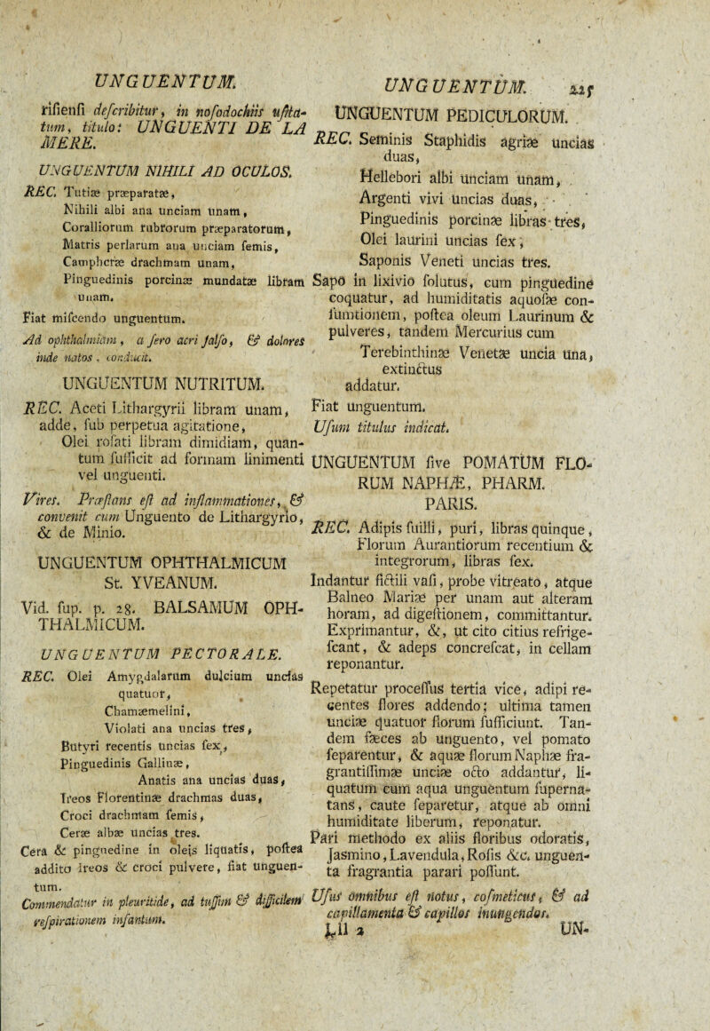 rifienfi defcribitur, in nofodochiis uftia- tum, titulo i UNGUENTI DE LA MERE. UNGUENTUM NIHILI AD OCULOS. REC. Tutiæ præpal’atsè, Nihili albi ana unciam Unam, Coralliorum rubrorum praeparatorum, Matris perlarum ana unciam femis, Camphcfæ drachmam unam, Pinguedinis porcinæ mundatae libram unam» Fiat mifoendo unguentum» Ad ophthalmiam , a fero acri Jaljo, 6? dolores inde natos, conducit* UNGUENTUM NUTRITUM» REC. Aceti Lithargyri! libram unam, adde, fub perpetua agitatione, Olei rofati libram dimidiam, quan¬ tum fufficit ad formam linimenti vel unguenti» Vires. Prceflans efl ad inflammationes, & convenit cum Unguento de Lithargyrio, & de Minio. UNGUENTUM OPHTHALMICUM St» YVEANUM» Vid. fup. p. 28» BALSAMUM OPH¬ THALMICUM. UNGUENTUM PECTORALE. RECOlei Amygdalarum dulcium undas quatuor, Cbamæmeîini, Violati ana uncias tres, Butyri recentis uncias fex, Pinguedinis Gallinæ, Anatis ana uncias duas, Ti'eos Florentinae drachmas duas, Croci drachmam femis, Ceræ albæ uncias tres. Cera & pinguedine in oleis liquatis, poltea addito Ireos & croci pulvere, fiat Unguen¬ tum. Commendatur in pleuritide, ad tujfmi & difficilem vefpirationem infantum. UNG UENTÙM. XI f UNGUENTUM PEDICULORUM. REC* Seminis Staphidis agriae uncias duas, Hellebori albi Unciam unam, . Argenti vivi Uncias duas, Pinguedinis porcinae libras tres, Olei laurini uncias fex ', Saponis Veneti uncias tres. Sapö in lixivio folatus, cum pinguedine coquatur, ad humiditatis aquofae con- fumtionem, poftea oleum Laurinum & pulveres, tandem Mercurius cum Terebinthinae Venetae Uncia Una, extindus addatur, Fiat Unguentum» Ufuni titulus indicat» UNGUENTUM five POMATÜM FLO¬ RUM NAPHÆ, PHARM. PARIS. REC* Adipis failli, puri, libras quinque, florum Aurantiorum recentium & integrorum, libras fex» Indantur ficiili vafi, probe vitreato, atque Balneo Mariae per unam aut alteram horam, ad digeftionem, committantur» Exprimantur, &, ut cito citius refrige- fcant, & adeps concrefcat, in cellam reponantur. Repetatur procefius tertia vîcê, adipi re¬ centes flores addendo; ultima tamen unciae quatuor horum fufficiunt. Tan¬ dem faeces ab Unguento, vel pomato feparentur, & aquae florum Naphæ fra- grantifltmæ unciae ocio addantur, li¬ quatum cum aqua unguentum fuperna- tanS, caute feparetur, atque ab omni humiditate liberum, reponatur» Pari methodo ex aliis floribus odoratis, Jasmino, Lavendula, Rofis &c» unguen¬ ta fragrantia parari poflunt. UfuS omnibus efl notus, cofmeticus f & ad capillamenta & capillos inungendas* %Il a UN-