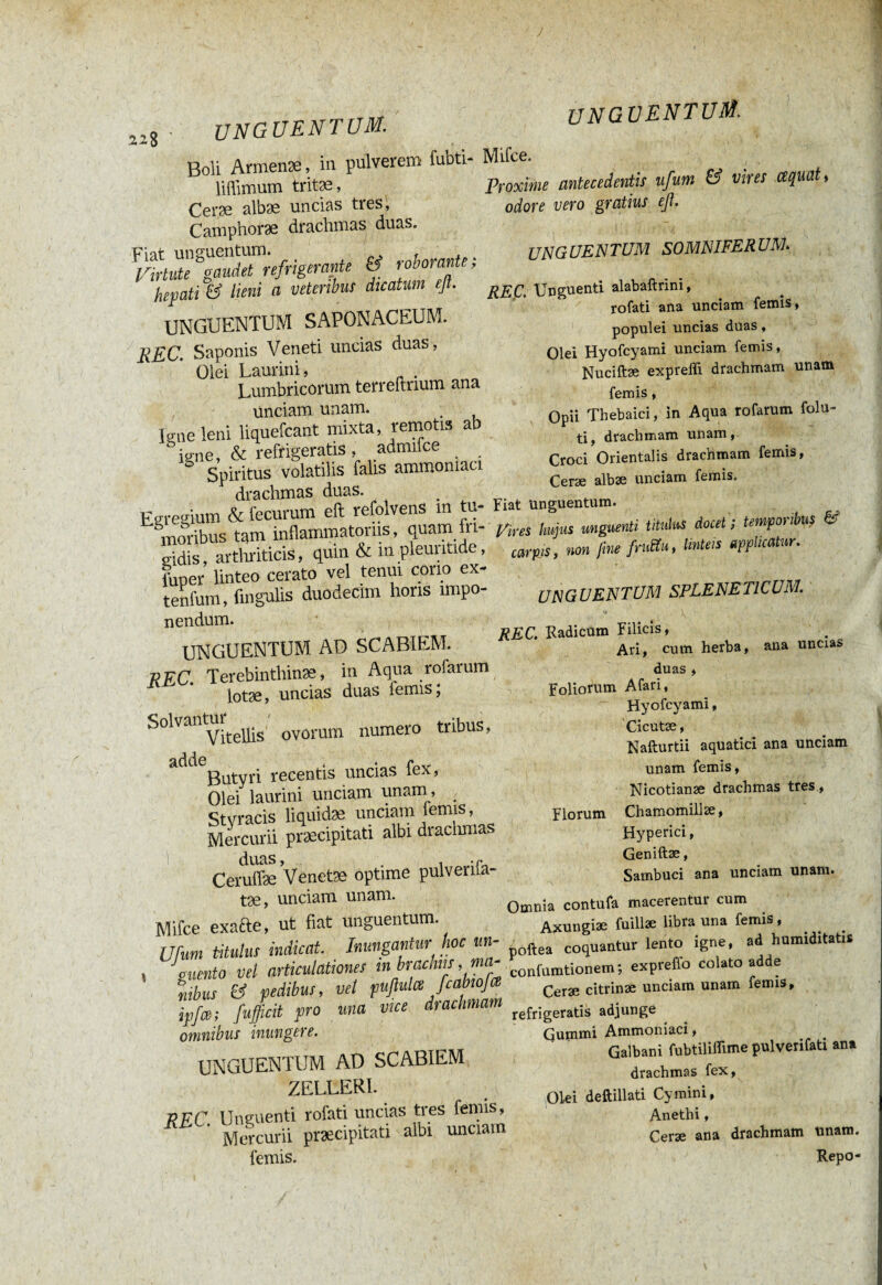 J 228 UNG UENTUM. Boli Armenæ, in pulverem fuDti- liffimum tritæ, Ceræ albæ uncias tres, Camphoræ drachmas duas. Artute agmäTrefrigerante & roborante; hepati & limi a veteribus dicatum ejt. UNGUENTUM SAPONACEUM. REC. Saponis Veneti uncias duas, Olei Laurini, . Lumbricorum terreftnum ana unciam unam. Igne leni liquefcant mixta, remotis ab ume, & refrigeratis , admifce _ Spiritus volatilis falis ammomaci draelimas duas. Egregium & fecurum eft refolvens m tu¬ moribus tam inflammatoriis, quam In¬ sidis, arthriticis, qum & m pleunade, Ler linteo cerato vel tenui cono ex- tenfum, Angulis duodecim horis impo¬ nendum. unguentum. Mifce. Proxime antecedentis ufum & vires cequat> odore vero gratius efl. UNGUENTUM AD SCABIEM. KFC. Terebinthinae, in Aqua rofarum lotae, uncias duas lemis; S0lVal1 Vitellis ovorum numero tribus, adde . . e Butyri recentis uncias lex, Olef laurini unciam unam, Stvracis liquidæ unciam lemis, Mercurii præcipitati albi drachmas duas, , -r Ceruflæ Venetae optime pulvenia- tae, unciam unam. Mifce exafte, ut fiat unguentum. Ufum titulus indicat. Inungantur hoc un¬ guento vel articulationes m brachiis , ma- libus & pedibus, vet pufiulce fcabwfit ipfce; fufficit pro una vice drachmam omnibus inungere. UNGUENTUM AD SCABIEM ZELLERI. npr Unguenti rofati uncias tres femis, R Mercurii præcipitati albi unciam lemis. 1 . ' • ' 4 • »- • -j UNGUENTUM SOMNIFERUM. REÇ. Unguenti alabaftrini, rofati ana unciam femis, populei uncias duas, Olei Hyofcyami unciam femis, Nuciftæ expreffi drachmam unam femis, Opii Thebaici, in Aqua rofarum folu- ti, drachmam unam, Croci Orientalis drachmam femis, Ceræ albæ unciam femis. Fiat Unguentum. pires hujus unguenti titulus docet ; temporibus & carpis, non fine fruttu, linteis applicatur. UNGUENTUM SPLENETICUM. REC. Radicum Filicis, Ari, cum herba, ana uncia» duas , Foliorum Afari, Hyofcyami, Cicutæ, Nafturtii aquatici ana unciam unam femis, Nicotianæ drachmas tres, Florum Chamomillae, Hyperici, Geniftæ, Sambuci ana unciam unam. Omnia contufa macerentur cum Axungiæ fuillae libra una femis, poftea coquantur lento igne, ad humiditatU confurationem; expreflb colato adde Ceræ citrinæ unciam unam femis, refrigeratis adjunge Gummi Ammoniac!, # Galbani fubtiliffime pulveri fati ana drachmas fex, Ol-ei deftillati Cymini, Anethi, Ceræ ana drachmam unam.
