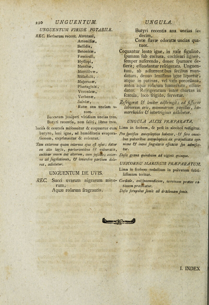 UNGUENTUM VIRIDE POTABILE. REC. Herbarum recent, Abrotani, Artemifiæ, Bellidis, Beton icæ, Fœniculî, Hyflbpi, Mefithæ, Matri fil væ, Millefolii, , Majoran se, Plantaginis , Veronicæ, Verbenæ, -Salviæ, 7 Rutæ ana unciam ti¬ nam. Baccarum juniperi viridium uncias tres. Butyri recentis, non faliti, libras tres, Incifa & contufa mifcearitur & coquantur cum butyro, leni igne, ad humiditatis evapora¬ tionem, exprimantur & colentur. Tam externus quam internus ejus efi ufus ; datur ex alto lapfeis, parturientibus 13 vulneratis, cochlear unum aut alterum, cum jufcmo; exter¬ ne ad fugillationes, & leniendos partium dolo¬ res, adhibetur. UNGUENTUM DE UVIS. REC. Succi uvarum nigrarum mino¬ rum, Aquæ rofarum fragrantis, Butyri recentis ana uncias fe- decim, Ceræ flavæ odoratae uncias qua¬ tuor. Coquantur lento igne, in vafe figulino, fpumam fub coftura, cochleari ligneo, femper auferendo, donec fpumare de- fierit; effundantur refrigerata. Unguen¬ tum, ab adhærentibus fecibus mun¬ datum, denuo leniffimo igne liquetur, atque in patinas, vel vafa porcellana, antea aqua rofarum humeftata, effun¬ datur. Refrigeratum inter chartas in fcatula, loco frigido, fervetur. Refrigerat & leniter aclfirmgit; ad ffuras labiorum oris, mammarum papillas, hce- morrhoides & intertrigines adhibetur. UNGULA ALCIS PRAEPARATA. Lima in fcobem, & poft in alcohol redigitor. Pro Jpecifico aniepileptico habetur, ' & fere omni¬ bus pulveribus antepilepticis ex praejudicata opi¬ nione & inani fmgularis ejjicacice /pe admiice¬ tur. Dofs grana quindecim ad viginti quinque. UNICORNU MARINUM PRÆPARATUM. Lima in fcobem redaétum in pulverem fubti- liffimum teritur. Cordiale, antifpasmodicum, nervinum prater ra¬ tionem prcealcatur. Dofs fcmpulns femis ad drachmam/emis, (