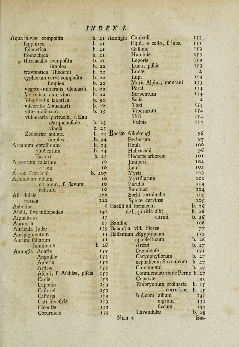 Aqua falviæ compoiita b. 21 Axungia Cuniculi îf 3 fapphirea b. 2i Equi, e collo, f. juba 1 f 3 fplenetica b. 2i Gallinæ H3 ftomachica b. 2i Hominis if3 0 theriacalis compofita b. 2i Leporis 1 f 3 fimplex b. 22 Lucii, pifcis 1 f 3 travmatica Thedenii b. 22 Lunæ 2 typhorum cervi compofita b. 22 Lupi 1 f 3 fimplex b. 22 Muris Alpini, montani I f 3 vegeto-mineralis Goulardi. b. 22 Porci H+ Veronicæ cum vino b. 22 Serpentura H4 Vienocnfis laxativa b. 90 Solis 2 viicerahs M a ucharti b. 2*2 Taxi îf4 vire mulierum b. i f Viperarum if4 vulneraria fpirituofa, f. Eau Urfi H4 d’arquebufade b. 23 Vulpis 15-4 vinofa b. 23 Zedoariæ anifata b. 24 Baccæ Alkekengi 96 fimplex b. 24 Berberum 97 Arcanum coralii num b. 24 Ebuli 100 duplicatum b. 24 Halicacabi 96 Tartari b. 25* Hederæ arboreae iot Argentum foliatum IO Juniperi 102 , vivum IO Lauri 102 Aroph Paracelli b. 207 Myrti 103 Arienicum album 10 Myrtillorum 103 ci trinum, f. flavum IO Paridis 103 rubrum 10 Sambuci 104 Afa dulcis 122 Sorbi torminalis IOf foetida 122 Spinæ cervinæ lOf Asbeftus 6 Bacilli ad fornacem b. 26 Afelli, five millepedes 141 de Liquiritia albi b. 26 Afphaltum i S citrini b. 26 Aurantia 97 Banillae 106 Auricula Judse iV) Balauftia. vid. Flores 77 Auripigmentum 11 Balfamum Ægyptiacum 132 Aurum foliatum 11 apoplefticum b. 26 fulminans b. 26 Arcæi b. 27 Axungia Anatis if? Canadenfe 131 Anguillae if? Caryophyllorum b. 27 Anferis cephalicum Saxonicum b. 27 Ardeæ in Cinnamomi b. 27 Afchii, f. Afchiæ, pifcis if3 Commendatoris de Perne b. 27 Canis 1 r 5 Copaivæ 131 Caponis If3 Embryonum ordinaria b. if Caftorei If3 correftior b. if Caftoris H3 Indicum album 131 Cati filveftris 1 f 3 nigrum 131 Ciconiæ 1 f 3 ficcum 132 Coturnicis If3 Lavendulae b. 28 Nnn 2 4 Bal~
