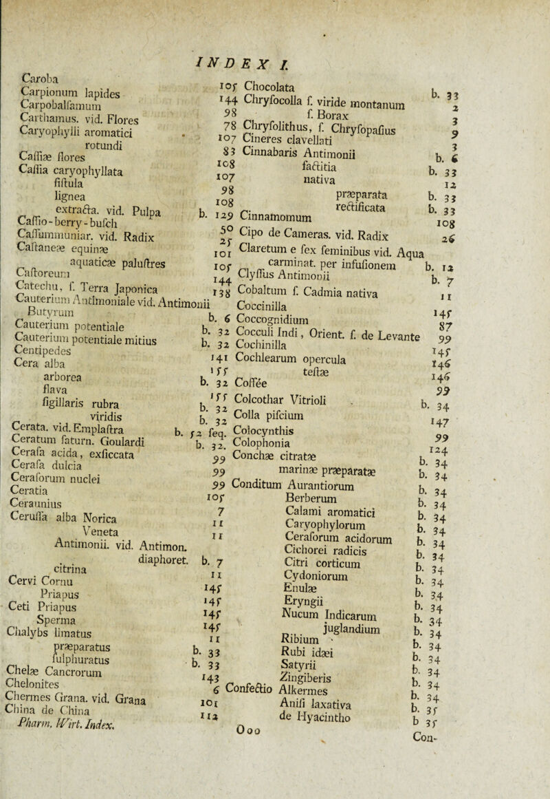 Carpionum lapides Carpobaliamuin Caithamus. vid. Flores Caryo'phylli aromatici Caffiæ flores Caflia caryophyllata fiflula lignea extrada, vid. Pulpa Caflio - berry - bufch Caflummuniar. vid. Radix Caftaneæ equinæ aquaticae paluftres CaftoreuRi Catechu, 1. Terra Japonica INDEX I \ io r *44 58 78 108 10 7 58 108 b. 129 50 101 I0f *44 Ï38 b. 33 2 Cauterium Antimoniale vid. Antimouii Butyrum k ^ Cauterium potentiale b. \z Cauterium potentiale mitius b 22 Centipedes Cera alba ^ arborea u [[ flava °\BZ flgillaris rubra h ?-> viridis Cerata, vid. Emplaftra b r2 '{'ea Ceratum faturn. Goulardi * b. 32.* Cerafa acida, exficcata 99 Cerafa dulcia Ceraforum nuclei Ceratia ** Ceraunius f, CerulTa alba Norica , r Veneta , , Antimonii. vid. Antimon. . . diaphoret. b. 7 citrina . Cervi Cornu Priapus /fl. Ceti Priapus Sperma Chalybs limatus praeparatus b. 33 r. , ‘dlphuratus b. 3 3 Chelae Cancrorum r., Chelonites 4| Chenues Grana, vid. Grana 10 r China de China °l Pharm. Wirt. Index. Chocolata Chryfocolla f. viride montanum f. Borax Chryfolithus, f. Chryfopafius faditia b. 33 nativa 3, praeparata b. 3 j redificata b. 3? Cinnamomum I(^ Cipo de Cameras, vid. Radix 2$ Claretum e fex feminibus vid. Aqua ^ ^ carminat. per infufionem b. 12 Clyfliis Antimonii b. 7 Cobaltum f. Cadmia nativa i r Coccinilla Coccognidium Cocculi Indi, Orient, C de Levante 99 Cochmilla T yl Cochlearum opercula teflæ Codée I4f 55^ Colcothar Vitrioli . b. 34 Colla pifcium t Colocynthis Colophonia Conchae citratae ^ J marinae praeparatae b. 34 Conditum Aurantiorum h Berberum b. 34 Calami aromatici b. 34 Caryophylorum b. 34 Ceraforum acidorum b. 34 Citri corticum h Cydoniorum b Enube t 4 Eryngii b. 34 Nucum Indicarum b. 34 juglandium b. 34 Ribium * f, Rubi idæi b' -t Satyrii u ot Zingiberis u ^ Confedio Alkermes u Anifi laxativa b. 31 he Hyacintho b ?<• Ö00 r Com
