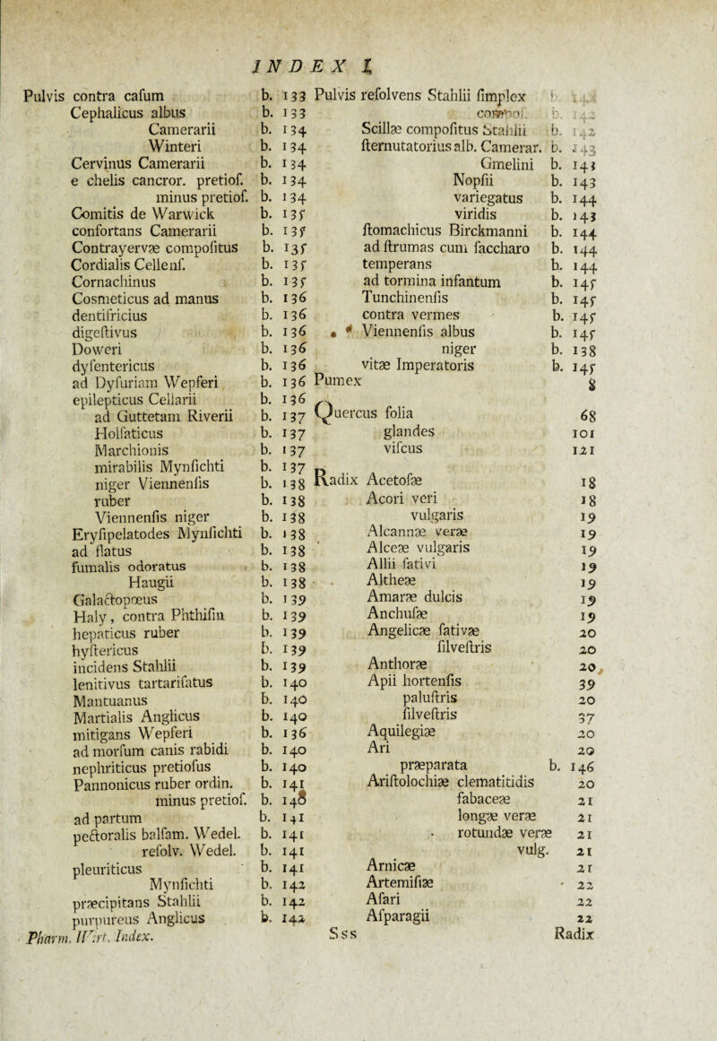 Pulvis contra cafum b. 133 Pulvis refolvens Stahlii fimplex r, Un i 4*‘<S Cephalicus albus b. 133 cosmo- • ' * I4 2 Camerarii b. 134 Scillae compofitus Stahlii b I42 Winteri b. 134 fternutatorius alb. Camerar. b. J43 Cervinus Camerarii b. 134 Gmelini b. 143 e chelis cancror. pretiof. b. 134 Nopfii b. H3 minus pretiof. b. 134 variegatus b. H4 Comitis de Warwick b. i 3f viridis b. H3 confortans Camerarii b. 13? ftomachicus Birckmanni b. 144 Contrayervæ compofitus b. I3f ad ftrumas cum faccharo b. 144 Cordialis Cellenf. b. i 3f temperans b. 144 Cornachinus b. ad tormina infantum b. Hf Cosmeticus ad manus b. 136 Tunchinenfis b. J4f dentifricius b. 136 contra vermes b. t 45* digeftivus b. 136 • * Viennenfis albus b. Hf Do wer i b. 136 niger b. 138 dyfentericus b. 136 vitae Imperatoris b. Hf ad Dyfuriam Wepferi b. 136 Rumex 8 epilepticus Cellarii b. 136 1 ad Guttetam Riverii b. 137 viuercus folia 68 Holfaticus b. 137 glandes IOI Marchionis b. 137 vifcus 121 mirabilis Mynfichti b. 137 Radix Acetofæ niger Viennenfis b. 138 18 ruber b. 138 Acori veri 18 Viennenfis niger b. 138 vulgaris 19 Eryfipelatodes Mynfichti b. J 38 Alcannae verae 19 ad flatus b. 138 Alceae vulgaris I5> fumalis odoratus b. 138 Allii fati vi J9 Haugii b. 138 Altheae Galaftopoeus b. 139 Amarae dulcis 19 Haly, contra Phthifm b. 13 9 Anchufæ 19 hepaticus ruber b. 139 Angelicæ fativæ 20 hyftericus b. 13 9 fîlveftris 20 incidens Stahlii b. 13 9 Anthorae 20 lenitivus tartarifatus b. 140 Apii hortenfis 3 9 Mantuanus b. 14O paluftris 20 Martialis Anglicus b. 140 filveftris 37 mitigans Wepferi b. 136 Aquilegiæ 20 ad morfum canis rabidi b. 140 Ari 20 nephriticus pretiofus b. 140 praeparata b. 146 Pannonicus ruber ordin. b. Ariftolochiæ clematitidis 20 minus pretiof. b. 148 fabaceæ 21 ad partum b. 141 longæ verae 2i peftoralis balfam. Wedel. b. 141 rotundae verae 2Ï refolv. Wedel. b. 141 vulg. 21 pleuriticus b. 141 Arnicae 21 Mynfichti b. 142 Artemifiae * 22 præcipitans Stahlii b. 142 Afari 22 purpureus Anglicus b. 142 Afparagii 22 Pharm. lïrirt. Index. Sss Radix L