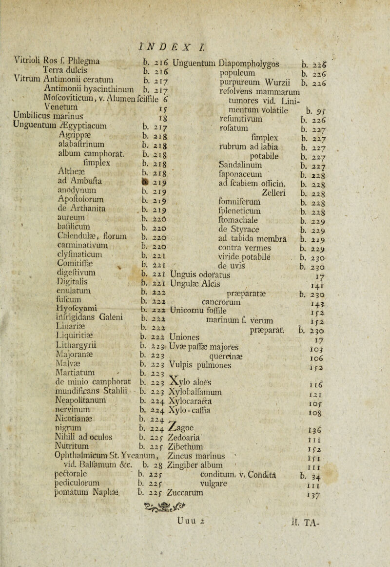 VYtrioli Ros f. Phlegma b. 216 Terra dulcis b. 2i 6 Vitrum Antimonii ceratum b. 217 Antimonii hyacinthinum b. 217 Mofcoviticum, v. Alumen fciflile G h b. b. Venetum Umbilicus marinus Unguentum Ægyptiacum Agrippæ alabaftrinum album camphorat. fimplex Altheæ ad Ambufta anodynum Apoftolorum de Arthanita aureum balilicum Calendulæ, florum carminativum clyfmaticum Comitifîae digeftivum Digitalis enulatum fufcum Hyofcyami iilfrigidans Galeni Linariæ Liquiritiae' Lithargyri! Majoranæ Malvæ Martiatum de minio camphorat mundifucans Stahlii Neapolitanum nervinum Nicotianæ nigrum Nihili ad oculos Nutritum Ophthalmicum St. Yveanum, vid. Balfamum &c. b. 28 pectorale pediculorum pomatum Naphaa Unguentum Diapompholygos b. 226 populeum b. 226 purpureum Wurzii b. 22G refolvens mammarum tumores vid. Lini- . ij- 18 217 aig 218 b. 21 g b. 218 b. 218 b( 219 b. 2151 b. 219 b. 219 b. 220 b. 220 b. 220 b. 220 b. 22 i b. 221 221 221 222 222 2Z2 222 222 222 223 223 223 223 223 223 b. 224 b. 224 b. 224 b. 224 b. 22) b. 22f b. b. b. b. b. b. b. b. b. b. b. b. b. b. mentum volatile refumtivum rofatum fimplex rubrum ad labia potabile Sandalinum faponaceum ad fcabiem officim Zelleri fomniferum fpleneticum itomachale de Styrace ad tabida membra contra vermes viride potabile de uvis Unguis odoratus Ungulæ Alcis præparatæ cancrorum Ünicornu foflile marinum f. verum praeparat. Uniones Uvæ paffæ majores quercinae Vuipis pulmones Xylo aloes Xylobalfamum Xylocaraétâ Xylo - caffia b. b. b. Zagoe Zedoaria Zibethum Zincus marinus Zingiber album 22 f 22f 22 f conditum; v. Conditâ vulgare Zuccariim Uuu 2 b. 9Ï b. 226 227 227 227 i 227 b. 227 b. 228 b. 228 228 228 22 8 229 229 219 229 230 230 i/ 141 230 H3 If2 I f 2 230 I? 103 10 6 If2 i 16 121 IOf io8 13G 111 L* if i II r b. 34 III 137 II. TA- b. b. b. b. b. b. b. b. b. b. b. b. b. b. b. 4