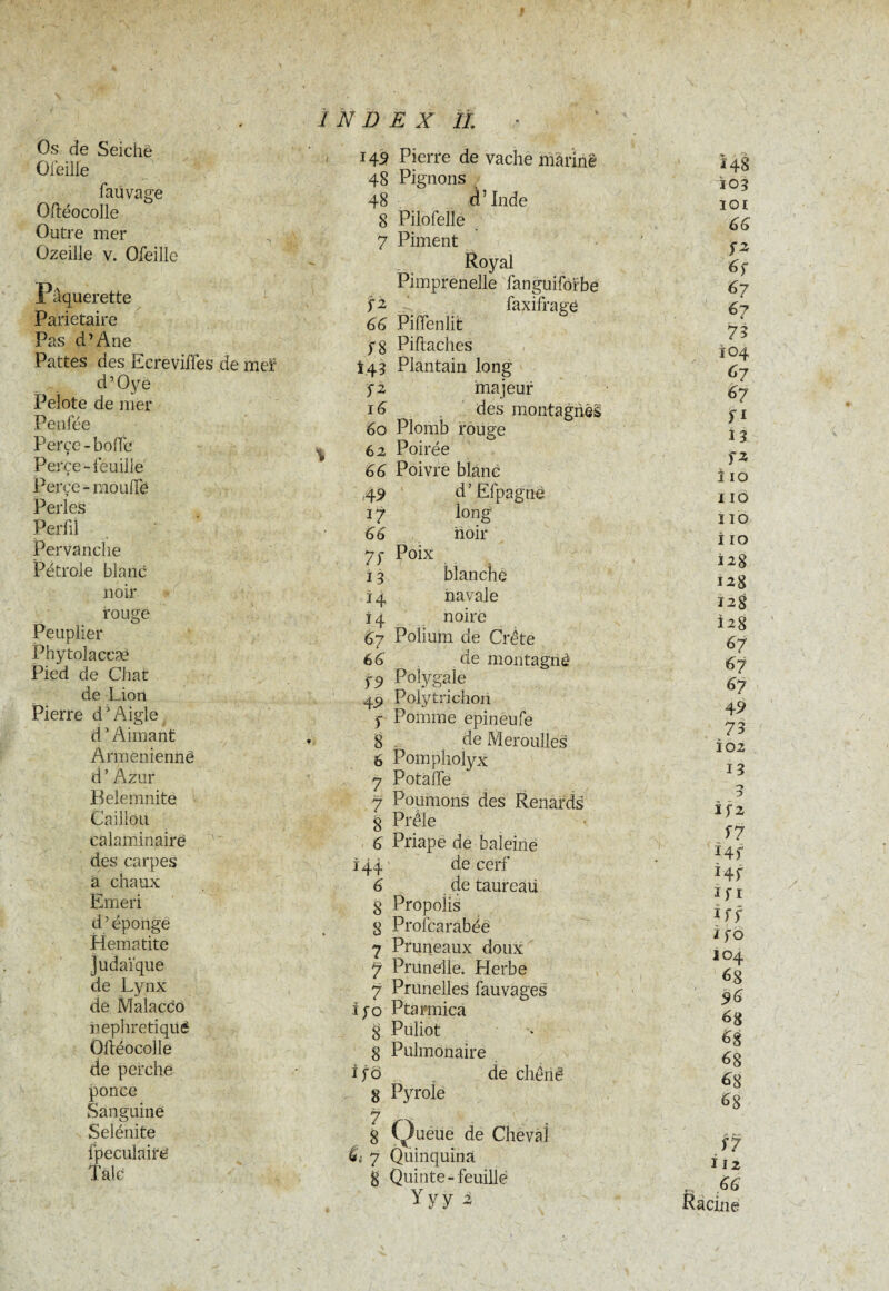 Os de Seiche Ofeille faüvage Oftéocolle Outre mer Ozeille v. Ofeille Pâquerette Pariétaire Pas d’Ane Pattes des Ecrévifles de meï d’Oyë Pelote de mer Penfée Perce - bolfc Perce-feuille Perce - moulTè Perles Perfil Pervanciie Pétrole blanc noir rouge Peuplier Phytolaccæ Pied de Chat de Liori Pierre dJ Aigle d1 Aimant Arménienne d ’ Azur Belemnite Caillou calaminairë des carpes a chaux Emeri d’éponge Hématite Judaïque de Lynx de Malacco nephretiquë Oltéocolle de perche ponce Sanguine Selénite fpeculaire INDEX IL 149 Pierre de vache marine 48 Pignons 48 d’Inde 8 Pilofelle 7 Piment Royal Pimprenelle fanguiforbe faxifrage Piiïenlit Piftaches Plantain long majeur des montagnè§ Plomb rouge Poirée Poivre blanc d’Efpagne long hoir r Poix blanche navale noire Polium de Crête de montagnô Polygaiè Pqlytrichori Pomme epineufe de Meroulles Pompholyx Potàlfe Poumons des Renards Prêle Priape de baleine de cerf de taureâii Propolis Profcarabée Pruneaux doux Prunelle. Herbe Prunelles fauvages Ptarmica Puliot Pulmonaire de chênê Pyrole Queue de Cheval Quinquina Quinte-feuille Yyy % fi 66 f 8 *43 fi 16 60 62 66 4 9 17 66 7S 33 14 H 67 66 19 49 1 8 6 7 7 8 6 144 6 8 8 7 7 7 i/o 8 8 ifo 8 7 8 7 Ï48 103 iqi 66 ï* 6 f 6? 67 75 104 67 67 fi 13 fZ i 10 ï 10 ï 10 i 10 12g 12g I2g Î2g 67 67 67 49 73 102 13 3 Ïf2 f f 34f Hf ifi iff if o 104 68 96 6g 68 68 68 68 f 7 Ï12 ... 66 Racine