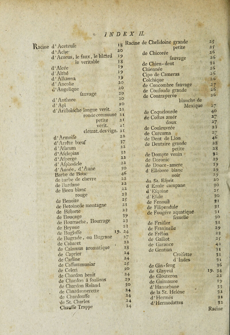 J 18 20 19 18 19 19 19 20 20 20 20 20 21 2 1 21 2 1 ivaciiie d5 Âceteufe d1 Ache' ■ d’Acorus, le faux, le batârd le véritable d’Alcée d’Althé d’Alkanna d’Ancolie d’Angélique fauvage d ’ Anthore d1 Api d’ Ariftoloche longue vent. ronde commune petite vêrit. clemat.desvign. n d’Armoife 1Z d’Arrête boeuf d3 Alarum d’Afclepias d’Afperge d’Afphodele d’Année, d’Aüne Barbe de Bouc de barbe de chevre de Bardane de Been blanc rouge de Benoite de Betoinede montagne de Biftorte de Boucage de Bourrache, Bourrage de Bryone de Bugloffe de Bugrade, ou Bugrane de Cabaret de Calamus aromatique de Câprier de Carline ) c INDEX IL I , Racine de Chelidoine grande petite de Chicorée fauvage de Chien-dent Chiennée Cipo de Cameras Colchique de Concombre fauvage de Confonde grande de Contrayerve ' blanche de Mexique de Coquelourde de Coitus amér doux de Couleuvrée de Curcuma de Dent de Lion de Dentaire grande petite de Dompte venin de Doronic de Douce-amere d Ellebore blanc noir du St. Efprit d Enule eampane dJ El qui ne d’Efule de Fenouil de Filipendule de Fougère aquatiqué femelle de Fraifier de Fraxinelle de Frelon 37 22 3Z 22 22 30 4 6 22 22 22 23 2f 21 23 39 23 24 37 22 18 24 24 de Gailiot de Garance de Genti an Croifette d1 Indes 2? 2f 26 26 32 26 26 26 27 26 2d 27 40 27 27 23 27 46 28 28 32 29 19 29 29 20 30 2 5 30 31 31 31 30 31 29 23 2f 42 31 31 31 de Calfummuniar 2 f de Gin-feng 36 de Celeri 20 de Glayeul 19. 34 de Chardon bénit ’ 24 de Glouteron 22 de Chardon à foulions 29 de Guimauve 19 de Chardon Roland 30 d’Hannebane 33 de Chardonnerette 24 de la St. Heléne 32 de Chardoufle 24 d’Hermès 32 de St. Charles 24 d’Hermodattes 1 32 Chauffe Trappe 24 Racine / l