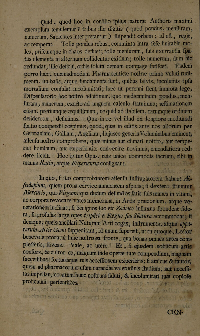 Quid, quod hoc in confilio ipfms naturae Authoris maximi exemplum aemulemur ? tribus ille digitis ( quod pondus, menfuram, numerum, Sapientes interpretantur ) fufpendit orbem ; id eft, regit, ac temperat. Tolle pondus rebus, commixta intra fefe fluitabit mo¬ les , prifcumque in chaos defluet; tolle menfuram, fuis exerrantia fpa- tiis elementa in alternum collidentur exitium; tolle numerum, dum hic redundat, illic deficit, orbis foluta demum compage fatifcet. Eadem porro haec, quemadmodum Pharmaceuticae noftrae prima veluti rudi¬ menta, ita bafis, atque fundamenta funt, quibus falvis, incolumis ipfa mortalium confulat incolumitati; haec ut perenni flent immota lege, Difpenfatorio hocnoftro adnitimur, quo medicaminum pondus, men- furam, numerum, exa&o ad unguem calculo ftatuimus; aeftimationem etiam, pretiumque aequiffimum, ne quid ad flabilem, ratumque ordinem defideretur, definimus. Qua in re vel illud ex longiore meditandi fpatio compendii coepimus, quod, quae in editis ante nos aliorum per Germaniam, Galliam, Angliam, hujusce generis Voluminibus eminent, aflenfunoflro comprobare, quae minus aut climati noftro, aut tempe¬ riei hominum, aut experientiae convenire novimus, emendatiora red¬ dere licuit. Hoc igitur Opus, tuis unice commodis facrum, tibi in manus Ratio, atque Experientia confignant. . In quo, fi fuo comprobantem affenfu fuffragatorem habent ^E- fculapium, quem prona cervice annuentem afpicis; fi dexter o fruuntur Mercurio, qui Vngams qua dudum defunfros fatis fuis manes in vitam, ac corpora revocare vates memorant, in Artis praeconium, atque ve¬ nerationeminclinat; fi benignos fuo ex Zodiaco influxus fpondent fide- ra, fi profufas large opes triplici e Regno fuo Natura accommodat; fi denique, queis ancillari Naturam'Arti cogas, inftrumenta, atque appa¬ ratum Artis Genii fuppeditant; id unum fupereft, ut tu quoque, Le^or benevole, conatui huicnoftro ea fronte, qua bonas omnes artes com- ple&ers, faveas. Vale, ac utere. Et,'fi ejusdem nobifcum artis confors, & cultor es, magnum inde operae tuae compendium, magnam fuccefiibus, fortunisque tuis acceflionem experieris; fi amicus & fautor, quem ad pharmacorum ufum curandae valetudinis ftudium, aut necefli- tas impellat, coiiatumihunc noftrum faluti, & incolumitati tuae copiofe proficuuniperfentifces* V-.:: CEN-