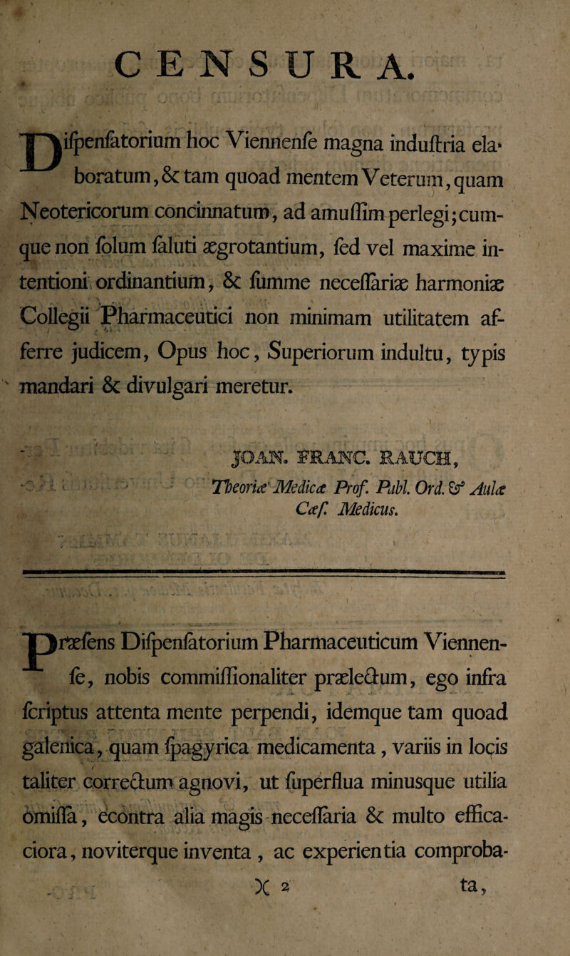 CENSURA. jyperfatorium hoc Viennenfe magna induftria eia- boratum,& tam quoad mentem Veterum, quam Neotericorum concinnatum, ad amuffimperlegi;cum¬ que non folum faluti aegrotantium, fed vel maxime in- ' 1 \ | v._ i\ * )' \j • tk. i i, V* « . ‘ 4 \ tentioni ordinantium, & liimme neceflariae harmoniae Collegii Pharmaceutici non minimam utilitatem af¬ ferre judicem, Opus hoc, Superiorum indultu, typis mandari & divulgari meretur. JOAN. FRANC. RAUCH, Theoria' Medica Prof. Pubi. Ord. Aula Caf. Medicus. * * * <Xyh r■. i' *. » ..... T^rtefens Dilpenfatorium Pharmaceuticum Viennen- le, nobis commiflionaliter praeledum, ego infra fcriptus attenta mente perpendi, idemque tam quoad . ' - galenica, quam ipagyrica medicamenta, variis in locis taliter correctum agnovi, ut fuperflua minusque utilia ' \ • 1 * \ ; C . omifla, econtra alia magis necellaria & multo effica- ciora, noviterque inventa , ac experientia comproba- X 2